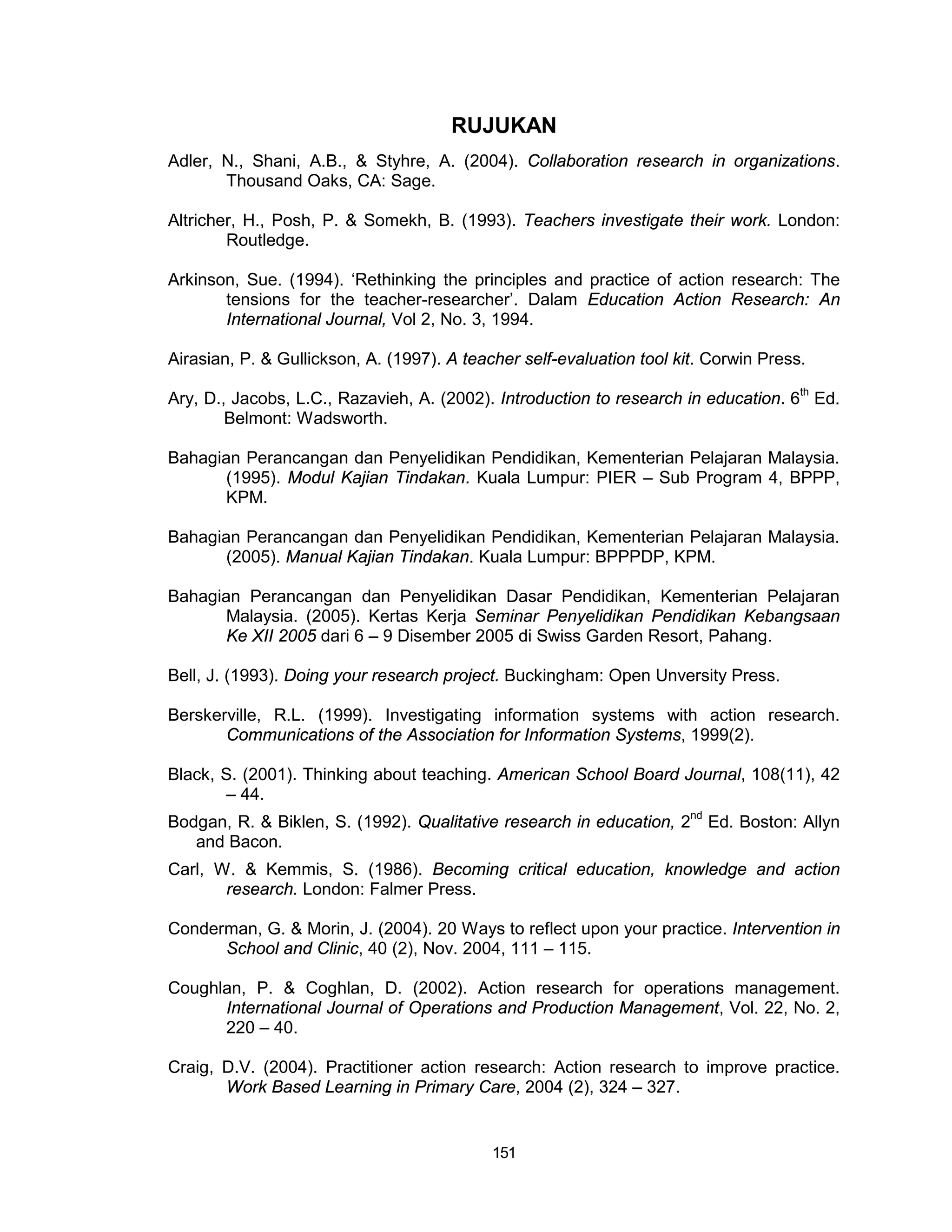RUJUKAN
Adler, N., Shani, A.B., & Styhre, A. (2004). Collaboration research in organizations.
       Thousand Oaks, CA: Sage.

Altricher, H., Posh, P. & Somekh, B. (1993). Teachers investigate their work. London:
        Routledge.

Arkinson, Sue. (1994). ‘Rethinking the principles and practice of action research: The
       tensions for the teacher-researcher’. Dalam Education Action Research: An
       International Journal, Vol 2, No. 3, 1994.

Airasian, P. & Gullickson, A. (1997). A teacher self-evaluation tool kit. Corwin Press.

Ary, D., Jacobs, L.C., Razavieh, A. (2002). Introduction to research in education. 6th Ed.
        Belmont: Wadsworth.

Bahagian Perancangan dan Penyelidikan Pendidikan, Kementerian Pelajaran Malaysia.
       (1995). Modul Kajian Tindakan. Kuala Lumpur: PIER – Sub Program 4, BPPP,
       KPM.

Bahagian Perancangan dan Penyelidikan Pendidikan, Kementerian Pelajaran Malaysia.
       (2005). Manual Kajian Tindakan. Kuala Lumpur: BPPPDP, KPM.

Bahagian Perancangan dan Penyelidikan Dasar Pendidikan, Kementerian Pelajaran
       Malaysia. (2005). Kertas Kerja Seminar Penyelidikan Pendidikan Kebangsaan
       Ke XII 2005 dari 6 – 9 Disember 2005 di Swiss Garden Resort, Pahang.

Bell, J. (1993). Doing your research project. Buckingham: Open Unversity Press.

Berskerville, R.L. (1999). Investigating information systems with action research.
       Communications of the Association for Information Systems, 1999(2).

Black, S. (2001). Thinking about teaching. American School Board Journal, 108(11), 42
       – 44.
Bodgan, R. & Biklen, S. (1992). Qualitative research in education, 2nd Ed. Boston: Allyn
   and Bacon.
Carl, W. & Kemmis, S. (1986). Becoming critical education, knowledge and action
       research. London: Falmer Press.

Conderman, G. & Morin, J. (2004). 20 Ways to reflect upon your practice. Intervention in
      School and Clinic, 40 (2), Nov. 2004, 111 – 115.

Coughlan, P. & Coghlan, D. (2002). Action research for operations management.
      International Journal of Operations and Production Management, Vol. 22, No. 2,
      220 – 40.

Craig, D.V. (2004). Practitioner action research: Action research to improve practice.
       Work Based Learning in Primary Care, 2004 (2), 324 – 327.


                                            151
 