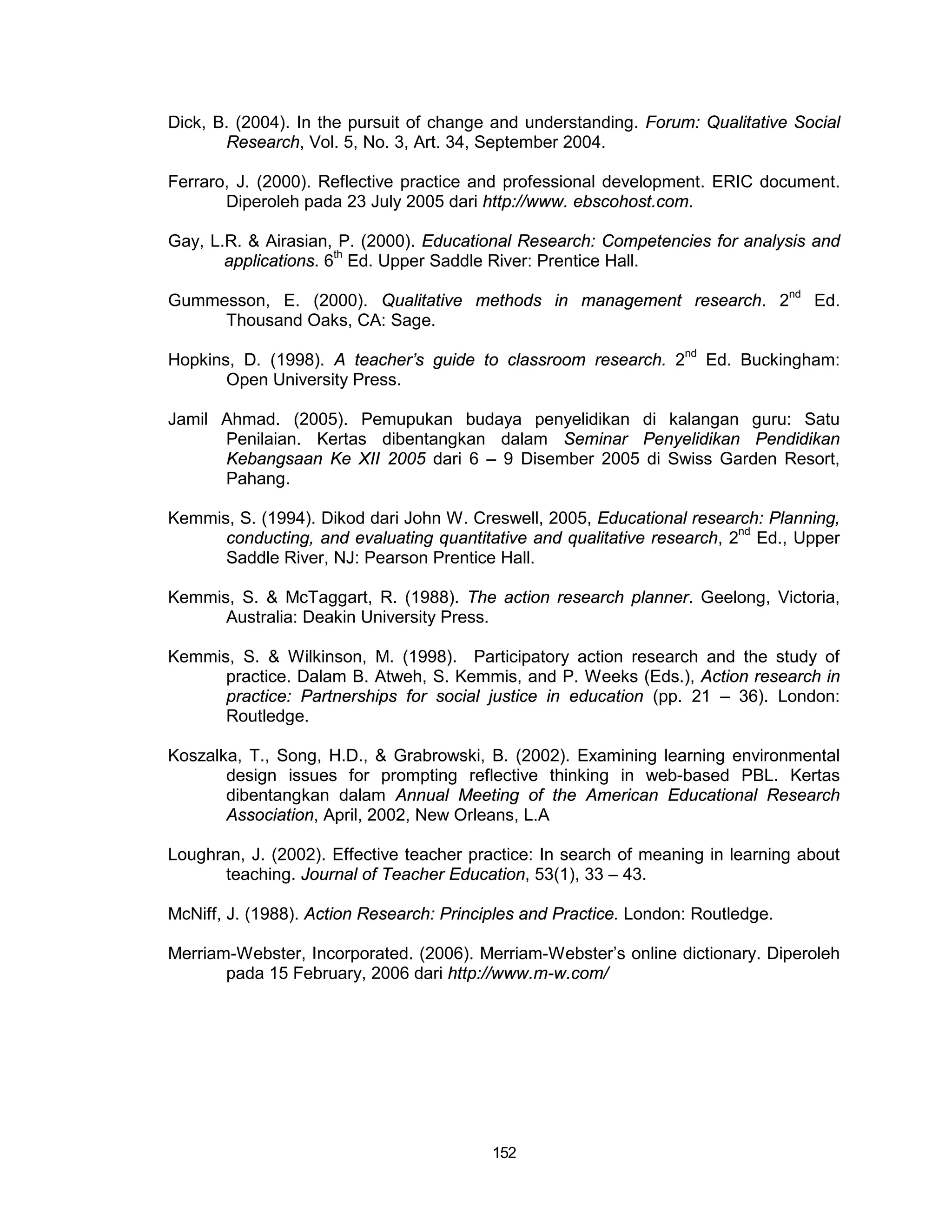 Dick, B. (2004). In the pursuit of change and understanding. Forum: Qualitative Social
       Research, Vol. 5, No. 3, Art. 34, September 2004.

Ferraro, J. (2000). Reflective practice and professional development. ERIC document.
       Diperoleh pada 23 July 2005 dari http://www. ebscohost.com.

Gay, L.R. & Airasian, P. (2000). Educational Research: Competencies for analysis and
       applications. 6th Ed. Upper Saddle River: Prentice Hall.

Gummesson, E. (2000). Qualitative methods in management research. 2nd Ed.
     Thousand Oaks, CA: Sage.

Hopkins, D. (1998). A teacher’s guide to classroom research. 2nd Ed. Buckingham:
       Open University Press.

Jamil Ahmad. (2005). Pemupukan budaya penyelidikan di kalangan guru: Satu
      Penilaian. Kertas dibentangkan dalam Seminar Penyelidikan Pendidikan
      Kebangsaan Ke XII 2005 dari 6 – 9 Disember 2005 di Swiss Garden Resort,
      Pahang.

Kemmis, S. (1994). Dikod dari John W. Creswell, 2005, Educational research: Planning,
      conducting, and evaluating quantitative and qualitative research, 2nd Ed., Upper
      Saddle River, NJ: Pearson Prentice Hall.

Kemmis, S. & McTaggart, R. (1988). The action research planner. Geelong, Victoria,
      Australia: Deakin University Press.

Kemmis, S. & Wilkinson, M. (1998). Participatory action research and the study of
      practice. Dalam B. Atweh, S. Kemmis, and P. Weeks (Eds.), Action research in
      practice: Partnerships for social justice in education (pp. 21 – 36). London:
      Routledge.

Koszalka, T., Song, H.D., & Grabrowski, B. (2002). Examining learning environmental
       design issues for prompting reflective thinking in web-based PBL. Kertas
       dibentangkan dalam Annual Meeting of the American Educational Research
       Association, April, 2002, New Orleans, L.A

Loughran, J. (2002). Effective teacher practice: In search of meaning in learning about
      teaching. Journal of Teacher Education, 53(1), 33 – 43.

McNiff, J. (1988). Action Research: Principles and Practice. London: Routledge.

Merriam-Webster, Incorporated. (2006). Merriam-Webster’s online dictionary. Diperoleh
       pada 15 February, 2006 dari http://www.m-w.com/




                                          152
 