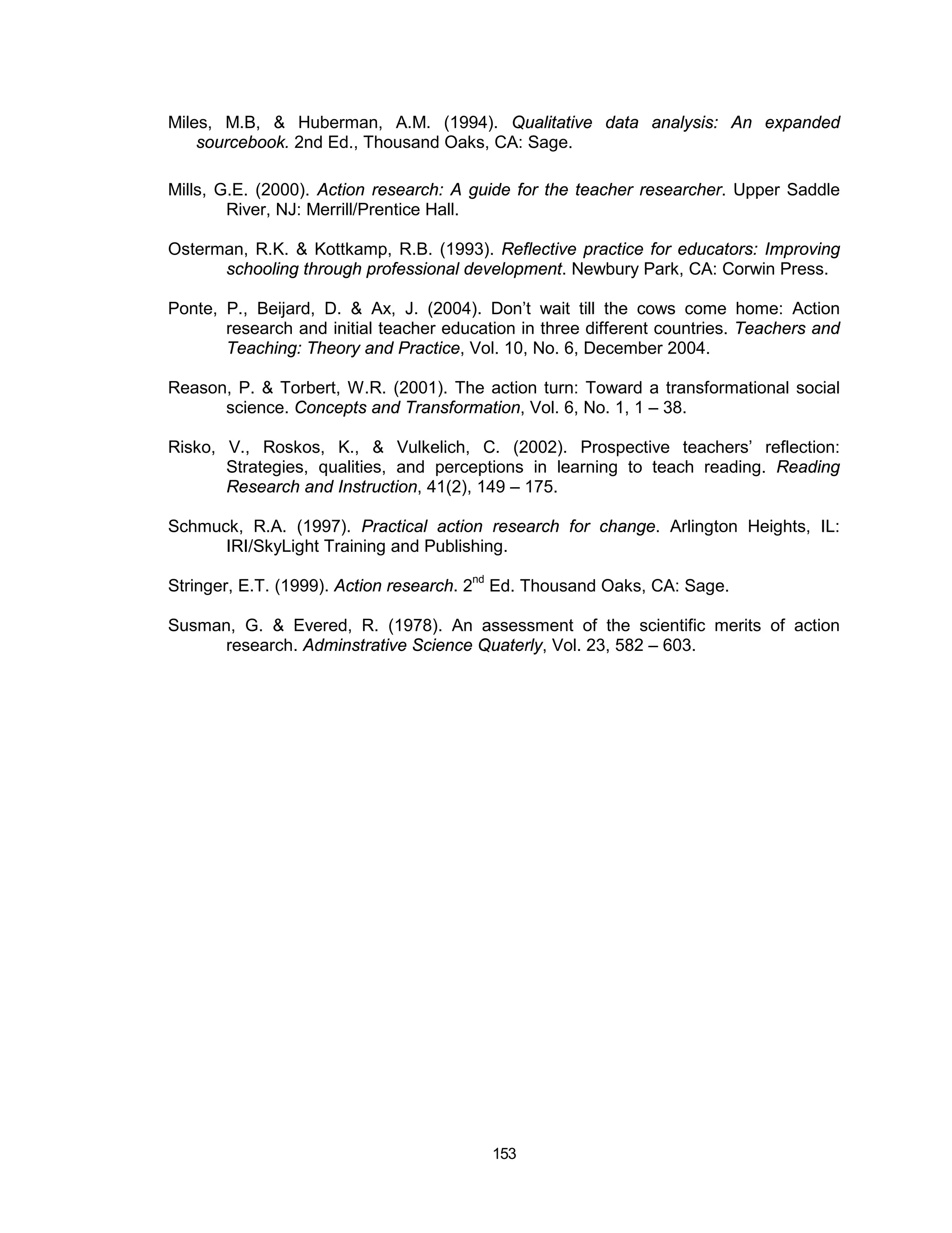 Miles, M.B, & Huberman, A.M. (1994). Qualitative data analysis: An expanded
    sourcebook. 2nd Ed., Thousand Oaks, CA: Sage.

Mills, G.E. (2000). Action research: A guide for the teacher researcher. Upper Saddle
        River, NJ: Merrill/Prentice Hall.

Osterman, R.K. & Kottkamp, R.B. (1993). Reflective practice for educators: Improving
      schooling through professional development. Newbury Park, CA: Corwin Press.

Ponte, P., Beijard, D. & Ax, J. (2004). Don’t wait till the cows come home: Action
       research and initial teacher education in three different countries. Teachers and
       Teaching: Theory and Practice, Vol. 10, No. 6, December 2004.

Reason, P. & Torbert, W.R. (2001). The action turn: Toward a transformational social
      science. Concepts and Transformation, Vol. 6, No. 1, 1 – 38.

Risko, V., Roskos, K., & Vulkelich, C. (2002). Prospective teachers’ reflection:
       Strategies, qualities, and perceptions in learning to teach reading. Reading
       Research and Instruction, 41(2), 149 – 175.

Schmuck, R.A. (1997). Practical action research for change. Arlington Heights, IL:
      IRI/SkyLight Training and Publishing.

Stringer, E.T. (1999). Action research. 2nd Ed. Thousand Oaks, CA: Sage.

Susman, G. & Evered, R. (1978). An assessment of the scientific merits of action
      research. Adminstrative Science Quaterly, Vol. 23, 582 – 603.




                                          153
 
