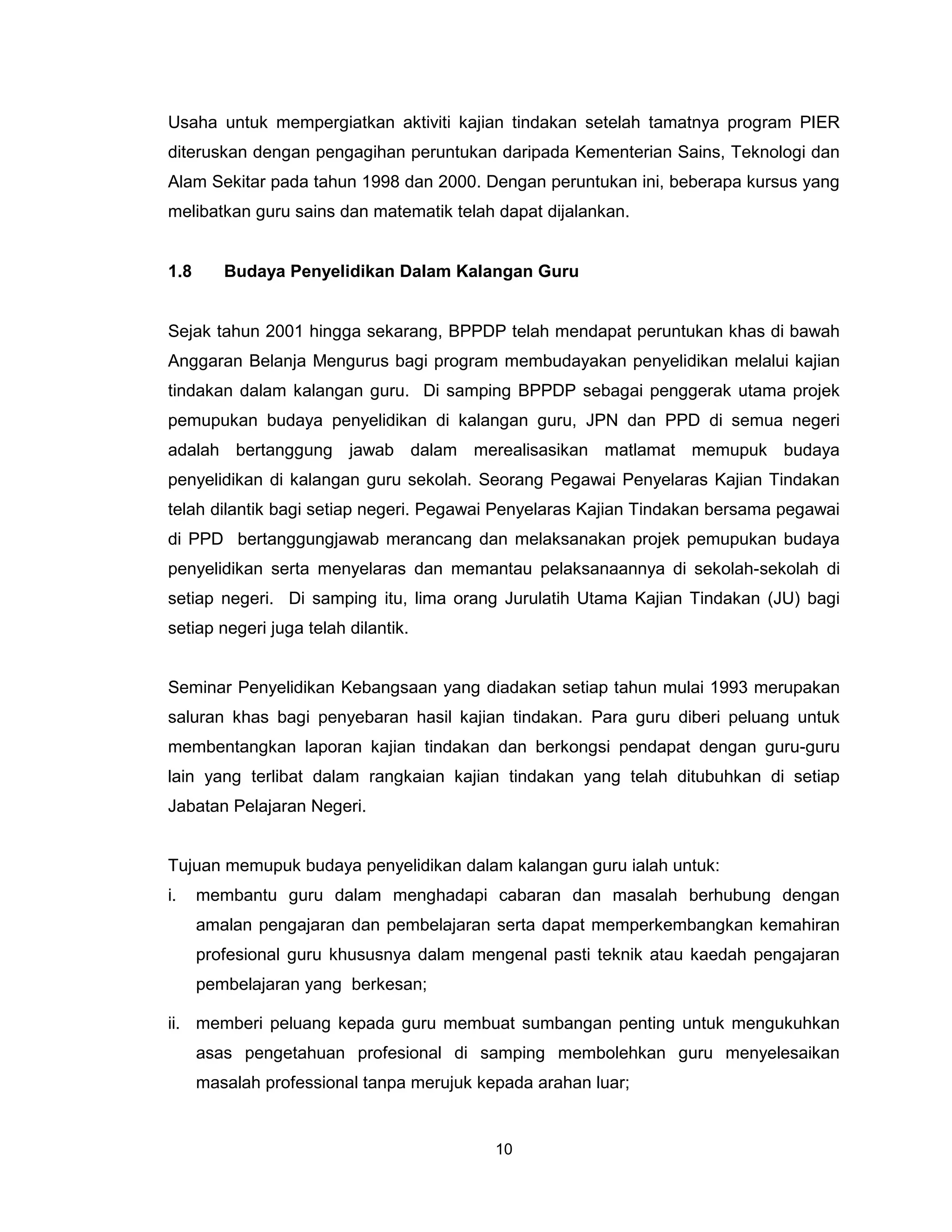 Usaha untuk mempergiatkan aktiviti kajian tindakan setelah tamatnya program PIER
diteruskan dengan pengagihan peruntukan daripada Kementerian Sains, Teknologi dan
Alam Sekitar pada tahun 1998 dan 2000. Dengan peruntukan ini, beberapa kursus yang
melibatkan guru sains dan matematik telah dapat dijalankan.


1.8      Budaya Penyelidikan Dalam Kalangan Guru


Sejak tahun 2001 hingga sekarang, BPPDP telah mendapat peruntukan khas di bawah
Anggaran Belanja Mengurus bagi program membudayakan penyelidikan melalui kajian
tindakan dalam kalangan guru. Di samping BPPDP sebagai penggerak utama projek
pemupukan budaya penyelidikan di kalangan guru, JPN dan PPD di semua negeri
adalah bertanggung jawab dalam merealisasikan matlamat memupuk budaya
penyelidikan di kalangan guru sekolah. Seorang Pegawai Penyelaras Kajian Tindakan
telah dilantik bagi setiap negeri. Pegawai Penyelaras Kajian Tindakan bersama pegawai
di PPD bertanggungjawab merancang dan melaksanakan projek pemupukan budaya
penyelidikan serta menyelaras dan memantau pelaksanaannya di sekolah-sekolah di
setiap negeri. Di samping itu, lima orang Jurulatih Utama Kajian Tindakan (JU) bagi
setiap negeri juga telah dilantik.


Seminar Penyelidikan Kebangsaan yang diadakan setiap tahun mulai 1993 merupakan
saluran khas bagi penyebaran hasil kajian tindakan. Para guru diberi peluang untuk
membentangkan laporan kajian tindakan dan berkongsi pendapat dengan guru-guru
lain yang terlibat dalam rangkaian kajian tindakan yang telah ditubuhkan di setiap
Jabatan Pelajaran Negeri.


Tujuan memupuk budaya penyelidikan dalam kalangan guru ialah untuk:
i.    membantu guru dalam menghadapi cabaran dan masalah berhubung dengan
      amalan pengajaran dan pembelajaran serta dapat memperkembangkan kemahiran
      profesional guru khususnya dalam mengenal pasti teknik atau kaedah pengajaran
      pembelajaran yang berkesan;

ii. memberi peluang kepada guru membuat sumbangan penting untuk mengukuhkan
      asas pengetahuan profesional di samping membolehkan guru menyelesaikan
      masalah professional tanpa merujuk kepada arahan luar;


                                           10
 