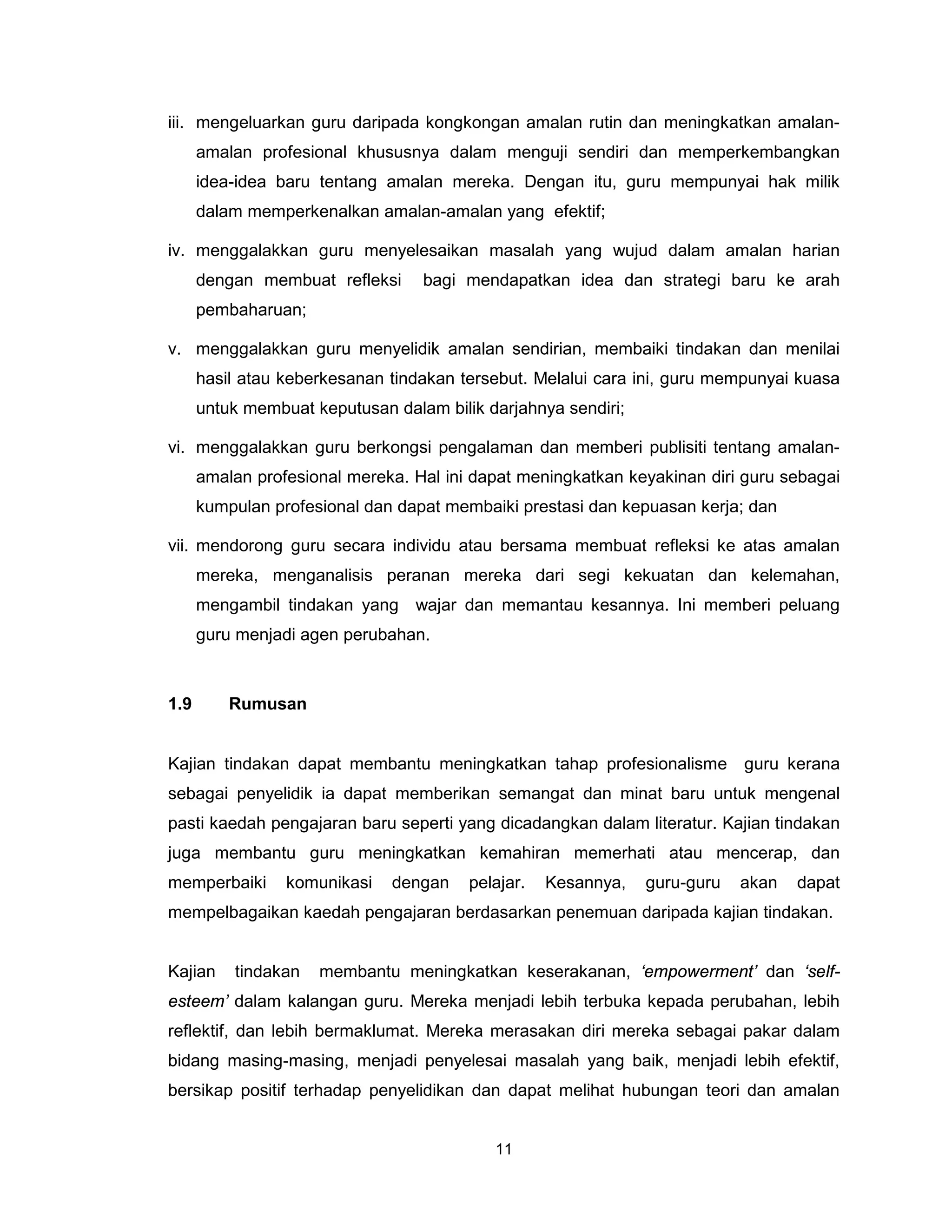 iii. mengeluarkan guru daripada kongkongan amalan rutin dan meningkatkan amalan-
      amalan profesional khususnya dalam menguji sendiri dan memperkembangkan
      idea-idea baru tentang amalan mereka. Dengan itu, guru mempunyai hak milik
      dalam memperkenalkan amalan-amalan yang efektif;

iv. menggalakkan guru menyelesaikan masalah yang wujud dalam amalan harian
      dengan membuat refleksi     bagi mendapatkan idea dan strategi baru ke arah
      pembaharuan;

v. menggalakkan guru menyelidik amalan sendirian, membaiki tindakan dan menilai
      hasil atau keberkesanan tindakan tersebut. Melalui cara ini, guru mempunyai kuasa
      untuk membuat keputusan dalam bilik darjahnya sendiri;

vi. menggalakkan guru berkongsi pengalaman dan memberi publisiti tentang amalan-
      amalan profesional mereka. Hal ini dapat meningkatkan keyakinan diri guru sebagai
      kumpulan profesional dan dapat membaiki prestasi dan kepuasan kerja; dan

vii. mendorong guru secara individu atau bersama membuat refleksi ke atas amalan
      mereka, menganalisis peranan mereka dari segi kekuatan dan kelemahan,
      mengambil tindakan yang wajar dan memantau kesannya. Ini memberi peluang
      guru menjadi agen perubahan.



1.9       Rumusan


Kajian tindakan dapat membantu meningkatkan tahap profesionalisme guru kerana
sebagai penyelidik ia dapat memberikan semangat dan minat baru untuk mengenal
pasti kaedah pengajaran baru seperti yang dicadangkan dalam literatur. Kajian tindakan
juga membantu guru meningkatkan kemahiran memerhati atau mencerap, dan
memperbaiki      komunikasi   dengan    pelajar.   Kesannya,   guru-guru   akan   dapat
mempelbagaikan kaedah pengajaran berdasarkan penemuan daripada kajian tindakan.


Kajian    tindakan   membantu meningkatkan keserakanan, ‘empowerment’ dan ‘self-
esteem’ dalam kalangan guru. Mereka menjadi lebih terbuka kepada perubahan, lebih
reflektif, dan lebih bermaklumat. Mereka merasakan diri mereka sebagai pakar dalam
bidang masing-masing, menjadi penyelesai masalah yang baik, menjadi lebih efektif,
bersikap positif terhadap penyelidikan dan dapat melihat hubungan teori dan amalan


                                           11
 