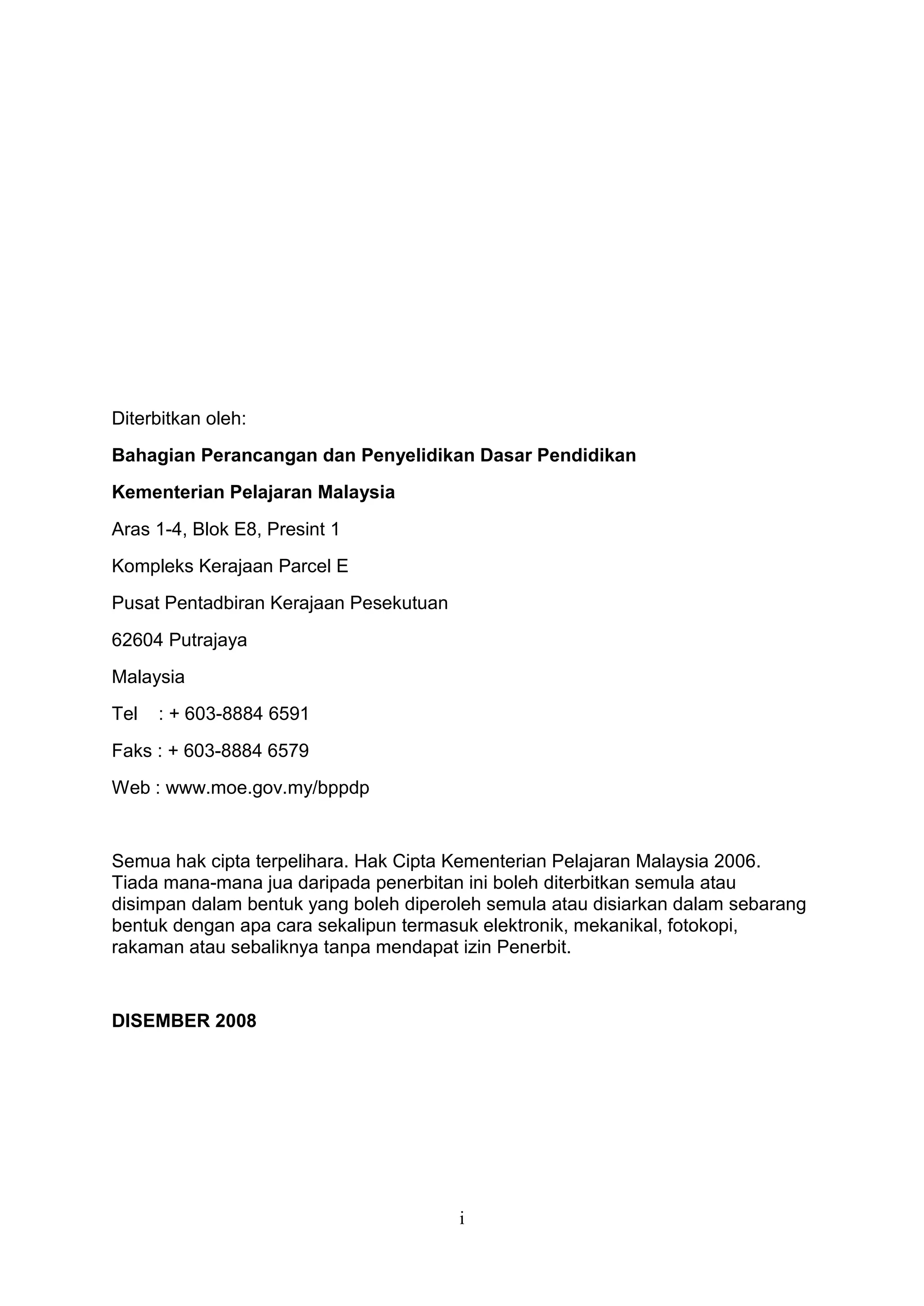 Diterbitkan oleh:
Bahagian Perancangan dan Penyelidikan Dasar Pendidikan
Kementerian Pelajaran Malaysia
Aras 1-4, Blok E8, Presint 1
Kompleks Kerajaan Parcel E
Pusat Pentadbiran Kerajaan Pesekutuan
62604 Putrajaya
Malaysia
Tel   : + 603-8884 6591
Faks : + 603-8884 6579
Web : www.moe.gov.my/bppdp


Semua hak cipta terpelihara. Hak Cipta Kementerian Pelajaran Malaysia 2006.
Tiada mana-mana jua daripada penerbitan ini boleh diterbitkan semula atau
disimpan dalam bentuk yang boleh diperoleh semula atau disiarkan dalam sebarang
bentuk dengan apa cara sekalipun termasuk elektronik, mekanikal, fotokopi,
rakaman atau sebaliknya tanpa mendapat izin Penerbit.


DISEMBER 2008




                                        i
 