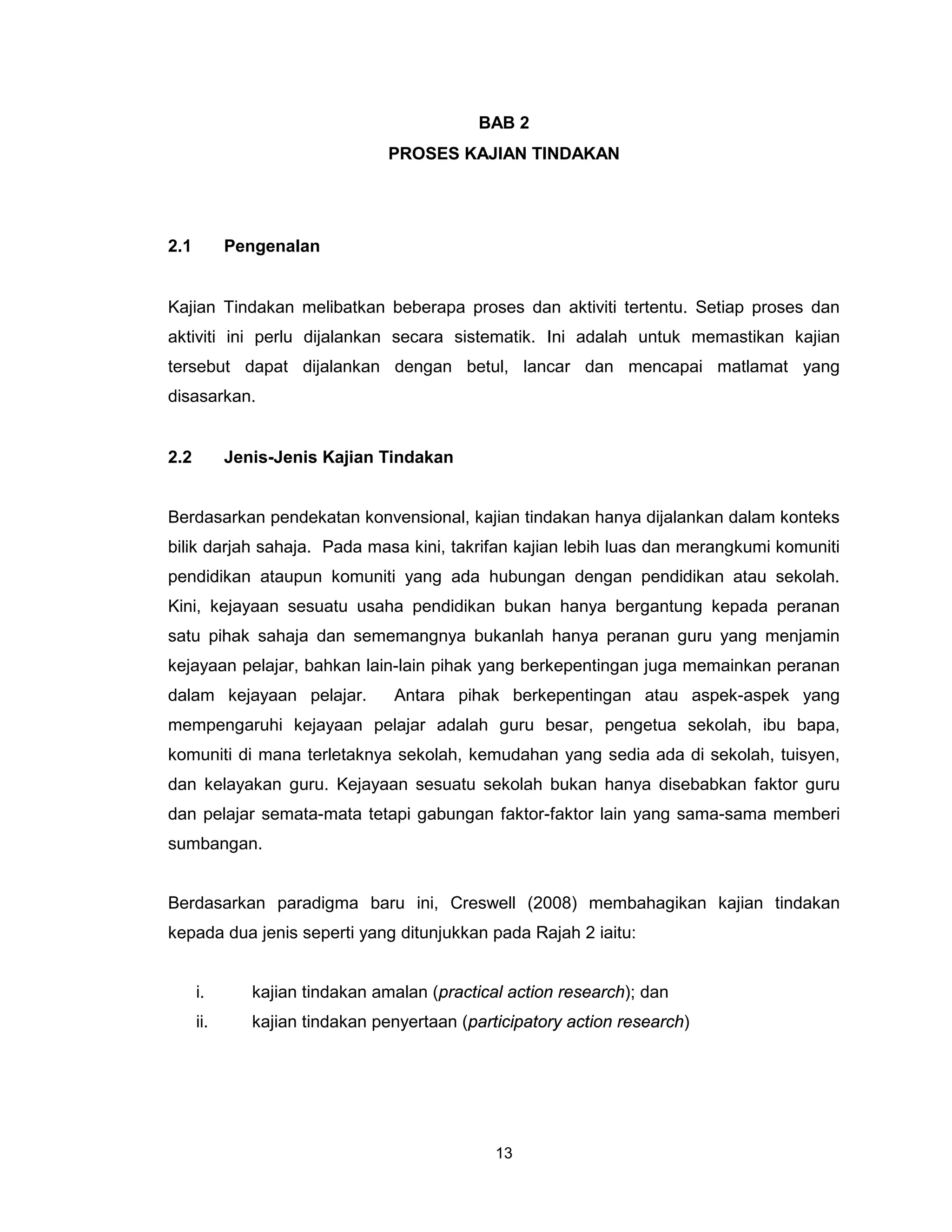 BAB 2
                                 PROSES KAJIAN TINDAKAN




2.1         Pengenalan


Kajian Tindakan melibatkan beberapa proses dan aktiviti tertentu. Setiap proses dan
aktiviti ini perlu dijalankan secara sistematik. Ini adalah untuk memastikan kajian
tersebut dapat dijalankan dengan betul, lancar dan mencapai matlamat yang
disasarkan.


2.2         Jenis-Jenis Kajian Tindakan


Berdasarkan pendekatan konvensional, kajian tindakan hanya dijalankan dalam konteks
bilik darjah sahaja. Pada masa kini, takrifan kajian lebih luas dan merangkumi komuniti
pendidikan ataupun komuniti yang ada hubungan dengan pendidikan atau sekolah.
Kini, kejayaan sesuatu usaha pendidikan bukan hanya bergantung kepada peranan
satu pihak sahaja dan sememangnya bukanlah hanya peranan guru yang menjamin
kejayaan pelajar, bahkan lain-lain pihak yang berkepentingan juga memainkan peranan
dalam kejayaan pelajar.          Antara pihak berkepentingan atau aspek-aspek yang
mempengaruhi kejayaan pelajar adalah guru besar, pengetua sekolah, ibu bapa,
komuniti di mana terletaknya sekolah, kemudahan yang sedia ada di sekolah, tuisyen,
dan kelayakan guru. Kejayaan sesuatu sekolah bukan hanya disebabkan faktor guru
dan pelajar semata-mata tetapi gabungan faktor-faktor lain yang sama-sama memberi
sumbangan.


Berdasarkan paradigma baru ini, Creswell (2008) membahagikan kajian tindakan
kepada dua jenis seperti yang ditunjukkan pada Rajah 2 iaitu:


      i.       kajian tindakan amalan (practical action research); dan
      ii.      kajian tindakan penyertaan (participatory action research)




                                               13
 