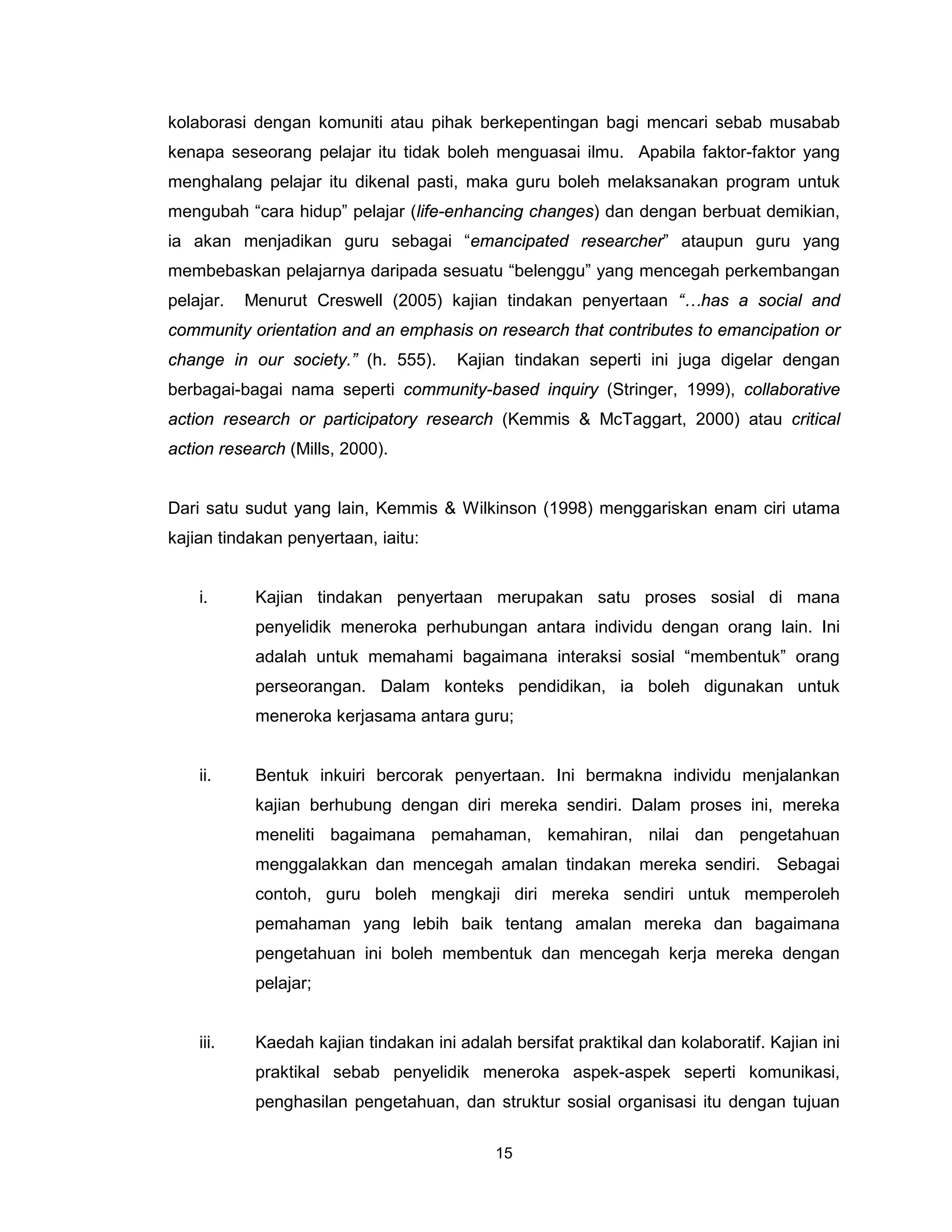 kolaborasi dengan komuniti atau pihak berkepentingan bagi mencari sebab musabab
kenapa seseorang pelajar itu tidak boleh menguasai ilmu. Apabila faktor-faktor yang
menghalang pelajar itu dikenal pasti, maka guru boleh melaksanakan program untuk
mengubah “cara hidup” pelajar (life-enhancing changes) dan dengan berbuat demikian,
ia akan menjadikan guru sebagai “emancipated researcher” ataupun guru yang
membebaskan pelajarnya daripada sesuatu “belenggu” yang mencegah perkembangan
pelajar.   Menurut Creswell (2005) kajian tindakan penyertaan “…has a social and
community orientation and an emphasis on research that contributes to emancipation or
change in our society.” (h. 555).      Kajian tindakan seperti ini juga digelar dengan
berbagai-bagai nama seperti community-based inquiry (Stringer, 1999), collaborative
action research or participatory research (Kemmis & McTaggart, 2000) atau critical
action research (Mills, 2000).


Dari satu sudut yang lain, Kemmis & Wilkinson (1998) menggariskan enam ciri utama
kajian tindakan penyertaan, iaitu:


    i.      Kajian tindakan penyertaan merupakan satu proses sosial di mana
            penyelidik meneroka perhubungan antara individu dengan orang lain. Ini
            adalah untuk memahami bagaimana interaksi sosial “membentuk” orang
            perseorangan. Dalam konteks pendidikan, ia boleh digunakan untuk
            meneroka kerjasama antara guru;


    ii.     Bentuk inkuiri bercorak penyertaan. Ini bermakna individu menjalankan
            kajian berhubung dengan diri mereka sendiri. Dalam proses ini, mereka
            meneliti bagaimana pemahaman, kemahiran, nilai dan pengetahuan
            menggalakkan dan mencegah amalan tindakan mereka sendiri. Sebagai
            contoh, guru boleh mengkaji diri mereka sendiri untuk memperoleh
            pemahaman yang lebih baik tentang amalan mereka dan bagaimana
            pengetahuan ini boleh membentuk dan mencegah kerja mereka dengan
            pelajar;


    iii.    Kaedah kajian tindakan ini adalah bersifat praktikal dan kolaboratif. Kajian ini
            praktikal sebab penyelidik meneroka aspek-aspek seperti komunikasi,
            penghasilan pengetahuan, dan struktur sosial organisasi itu dengan tujuan

                                            15
 