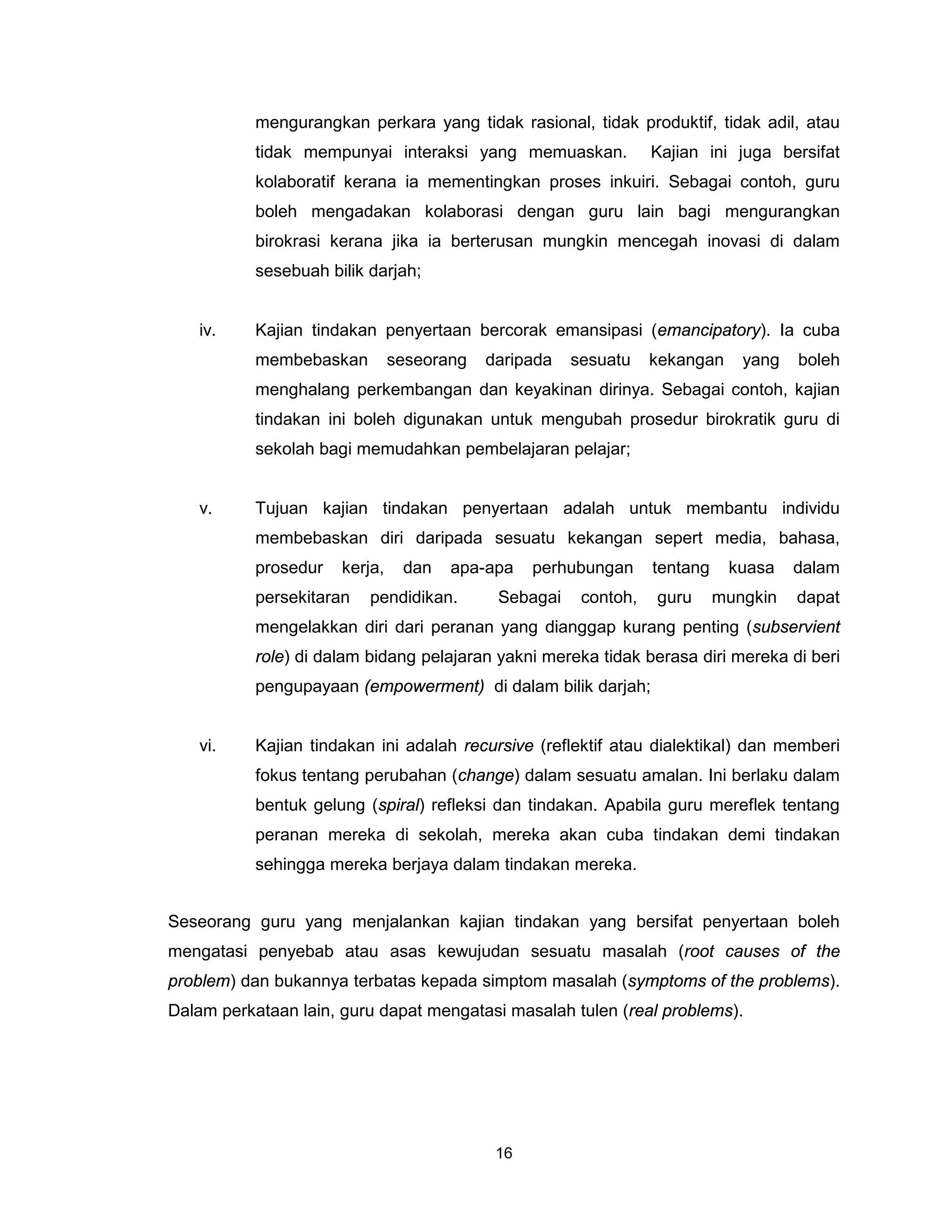 mengurangkan perkara yang tidak rasional, tidak produktif, tidak adil, atau
           tidak mempunyai interaksi yang memuaskan.             Kajian ini juga bersifat
           kolaboratif kerana ia mementingkan proses inkuiri. Sebagai contoh, guru
           boleh mengadakan kolaborasi dengan guru lain bagi mengurangkan
           birokrasi kerana jika ia berterusan mungkin mencegah inovasi di dalam
           sesebuah bilik darjah;


   iv.     Kajian tindakan penyertaan bercorak emansipasi (emancipatory). Ia cuba
           membebaskan         seseorang   daripada   sesuatu    kekangan     yang   boleh
           menghalang perkembangan dan keyakinan dirinya. Sebagai contoh, kajian
           tindakan ini boleh digunakan untuk mengubah prosedur birokratik guru di
           sekolah bagi memudahkan pembelajaran pelajar;


   v.      Tujuan kajian tindakan penyertaan adalah untuk membantu individu
           membebaskan diri daripada sesuatu kekangan sepert media, bahasa,
           prosedur   kerja,    dan   apa-apa    perhubungan     tentang    kuasa    dalam
           persekitaran   pendidikan.       Sebagai    contoh,   guru      mungkin   dapat
           mengelakkan diri dari peranan yang dianggap kurang penting (subservient
           role) di dalam bidang pelajaran yakni mereka tidak berasa diri mereka di beri
           pengupayaan (empowerment) di dalam bilik darjah;


   vi.     Kajian tindakan ini adalah recursive (reflektif atau dialektikal) dan memberi
           fokus tentang perubahan (change) dalam sesuatu amalan. Ini berlaku dalam
           bentuk gelung (spiral) refleksi dan tindakan. Apabila guru mereflek tentang
           peranan mereka di sekolah, mereka akan cuba tindakan demi tindakan
           sehingga mereka berjaya dalam tindakan mereka.


Seseorang guru yang menjalankan kajian tindakan yang bersifat penyertaan boleh
mengatasi penyebab atau asas kewujudan sesuatu masalah (root causes of the
problem) dan bukannya terbatas kepada simptom masalah (symptoms of the problems).
Dalam perkataan lain, guru dapat mengatasi masalah tulen (real problems).




                                            16
 