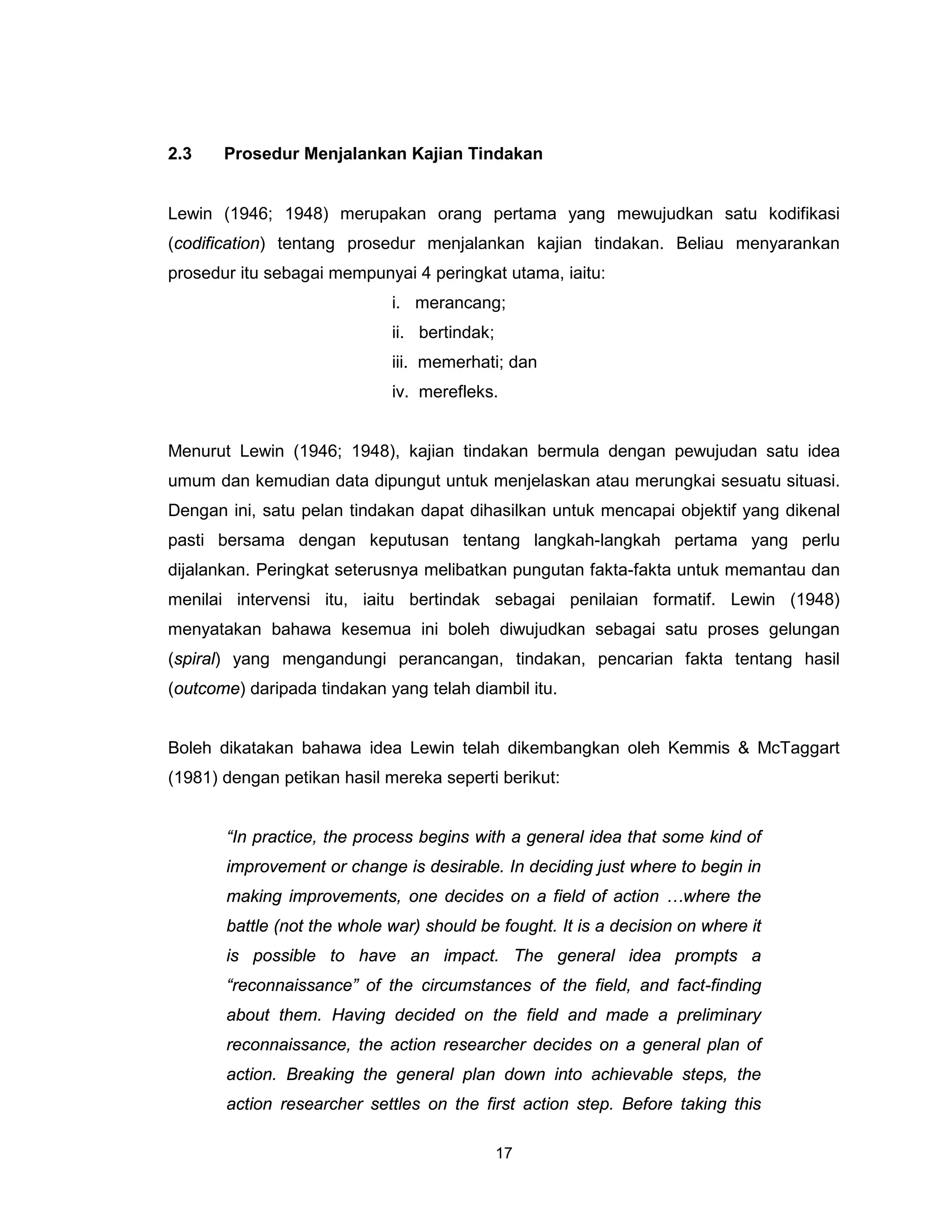 2.3    Prosedur Menjalankan Kajian Tindakan


Lewin (1946; 1948) merupakan orang pertama yang mewujudkan satu kodifikasi
(codification) tentang prosedur menjalankan kajian tindakan. Beliau menyarankan
prosedur itu sebagai mempunyai 4 peringkat utama, iaitu:
                             i. merancang;
                             ii. bertindak;
                             iii. memerhati; dan
                             iv. merefleks.


Menurut Lewin (1946; 1948), kajian tindakan bermula dengan pewujudan satu idea
umum dan kemudian data dipungut untuk menjelaskan atau merungkai sesuatu situasi.
Dengan ini, satu pelan tindakan dapat dihasilkan untuk mencapai objektif yang dikenal
pasti bersama dengan keputusan tentang langkah-langkah pertama yang perlu
dijalankan. Peringkat seterusnya melibatkan pungutan fakta-fakta untuk memantau dan
menilai intervensi itu, iaitu bertindak sebagai penilaian formatif. Lewin (1948)
menyatakan bahawa kesemua ini boleh diwujudkan sebagai satu proses gelungan
(spiral) yang mengandungi perancangan, tindakan, pencarian fakta tentang hasil
(outcome) daripada tindakan yang telah diambil itu.


Boleh dikatakan bahawa idea Lewin telah dikembangkan oleh Kemmis & McTaggart
(1981) dengan petikan hasil mereka seperti berikut:


       “In practice, the process begins with a general idea that some kind of
       improvement or change is desirable. In deciding just where to begin in
       making improvements, one decides on a field of action …where the
       battle (not the whole war) should be fought. It is a decision on where it
       is possible to have an impact. The general idea prompts a
       “reconnaissance” of the circumstances of the field, and fact-finding
       about them. Having decided on the field and made a preliminary
       reconnaissance, the action researcher decides on a general plan of
       action. Breaking the general plan down into achievable steps, the
       action researcher settles on the first action step. Before taking this

                                              17
 