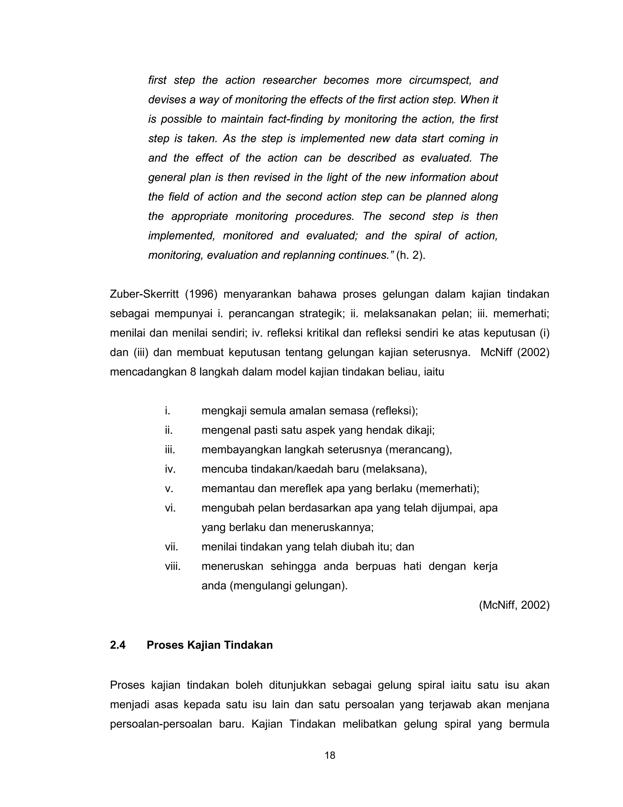 first step the action researcher becomes more circumspect, and
        devises a way of monitoring the effects of the first action step. When it
        is possible to maintain fact-finding by monitoring the action, the first
        step is taken. As the step is implemented new data start coming in
        and the effect of the action can be described as evaluated. The
        general plan is then revised in the light of the new information about
        the field of action and the second action step can be planned along
        the appropriate monitoring procedures. The second step is then
        implemented, monitored and evaluated; and the spiral of action,
        monitoring, evaluation and replanning continues.” (h. 2).


Zuber-Skerritt (1996) menyarankan bahawa proses gelungan dalam kajian tindakan
sebagai mempunyai i. perancangan strategik; ii. melaksanakan pelan; iii. memerhati;
menilai dan menilai sendiri; iv. refleksi kritikal dan refleksi sendiri ke atas keputusan (i)
dan (iii) dan membuat keputusan tentang gelungan kajian seterusnya. McNiff (2002)
mencadangkan 8 langkah dalam model kajian tindakan beliau, iaitu


           i.      mengkaji semula amalan semasa (refleksi);
           ii.     mengenal pasti satu aspek yang hendak dikaji;
           iii.    membayangkan langkah seterusnya (merancang),
           iv.     mencuba tindakan/kaedah baru (melaksana),
           v.      memantau dan mereflek apa yang berlaku (memerhati);
           vi.     mengubah pelan berdasarkan apa yang telah dijumpai, apa
                   yang berlaku dan meneruskannya;
           vii.    menilai tindakan yang telah diubah itu; dan
           viii.   meneruskan sehingga anda berpuas hati dengan kerja
                   anda (mengulangi gelungan).
                                                                              (McNiff, 2002)


2.4    Proses Kajian Tindakan


Proses kajian tindakan boleh ditunjukkan sebagai gelung spiral iaitu satu isu akan
menjadi asas kepada satu isu lain dan satu persoalan yang terjawab akan menjana
persoalan-persoalan baru. Kajian Tindakan melibatkan gelung spiral yang bermula

                                             18
 