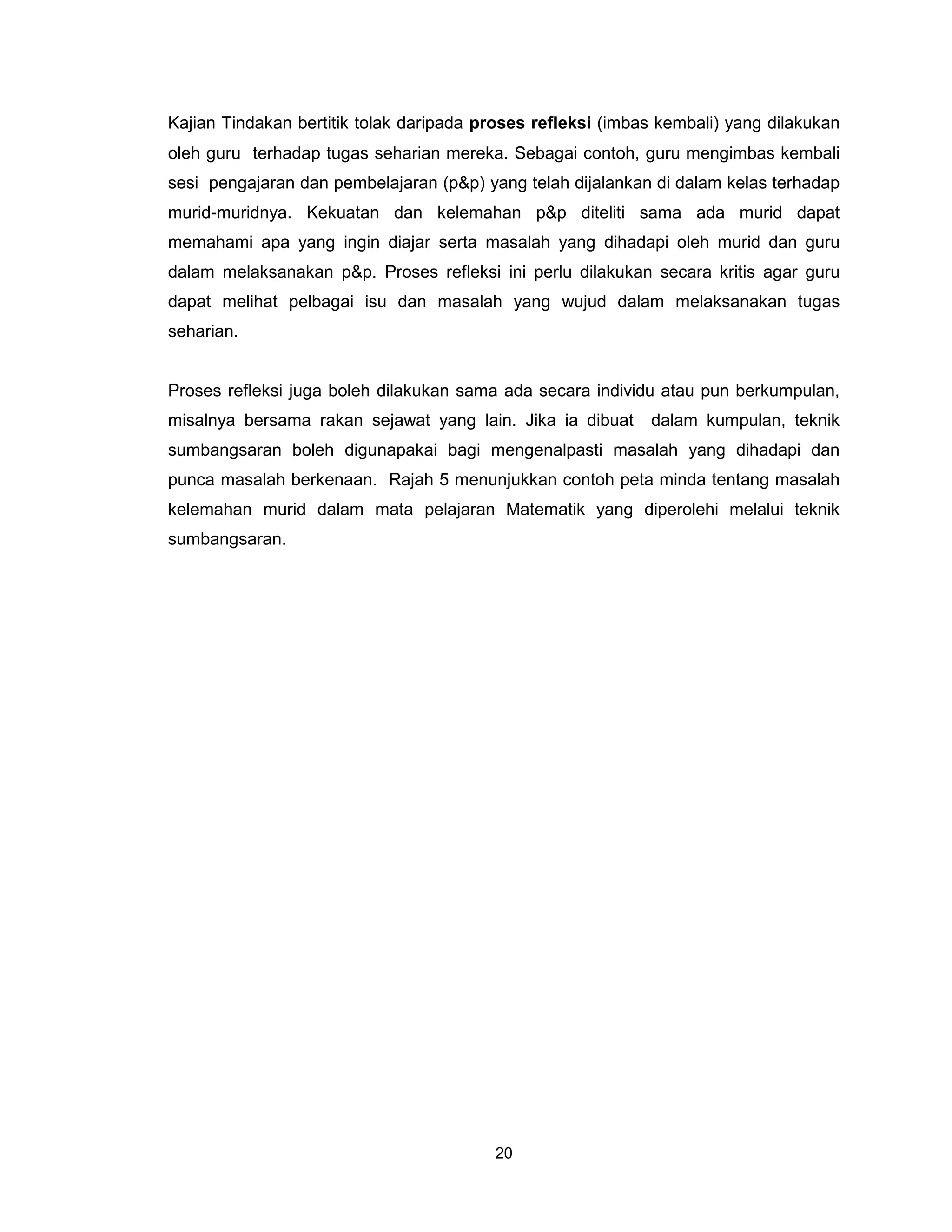 Kajian Tindakan bertitik tolak daripada proses refleksi (imbas kembali) yang dilakukan
oleh guru terhadap tugas seharian mereka. Sebagai contoh, guru mengimbas kembali
sesi pengajaran dan pembelajaran (p&p) yang telah dijalankan di dalam kelas terhadap
murid-muridnya. Kekuatan dan kelemahan p&p diteliti sama ada murid dapat
memahami apa yang ingin diajar serta masalah yang dihadapi oleh murid dan guru
dalam melaksanakan p&p. Proses refleksi ini perlu dilakukan secara kritis agar guru
dapat melihat pelbagai isu dan masalah yang wujud dalam melaksanakan tugas
seharian.


Proses refleksi juga boleh dilakukan sama ada secara individu atau pun berkumpulan,
misalnya bersama rakan sejawat yang lain. Jika ia dibuat     dalam kumpulan, teknik
sumbangsaran boleh digunapakai bagi mengenalpasti masalah yang dihadapi dan
punca masalah berkenaan. Rajah 5 menunjukkan contoh peta minda tentang masalah
kelemahan murid dalam mata pelajaran Matematik yang diperolehi melalui teknik
sumbangsaran.




                                         20
 