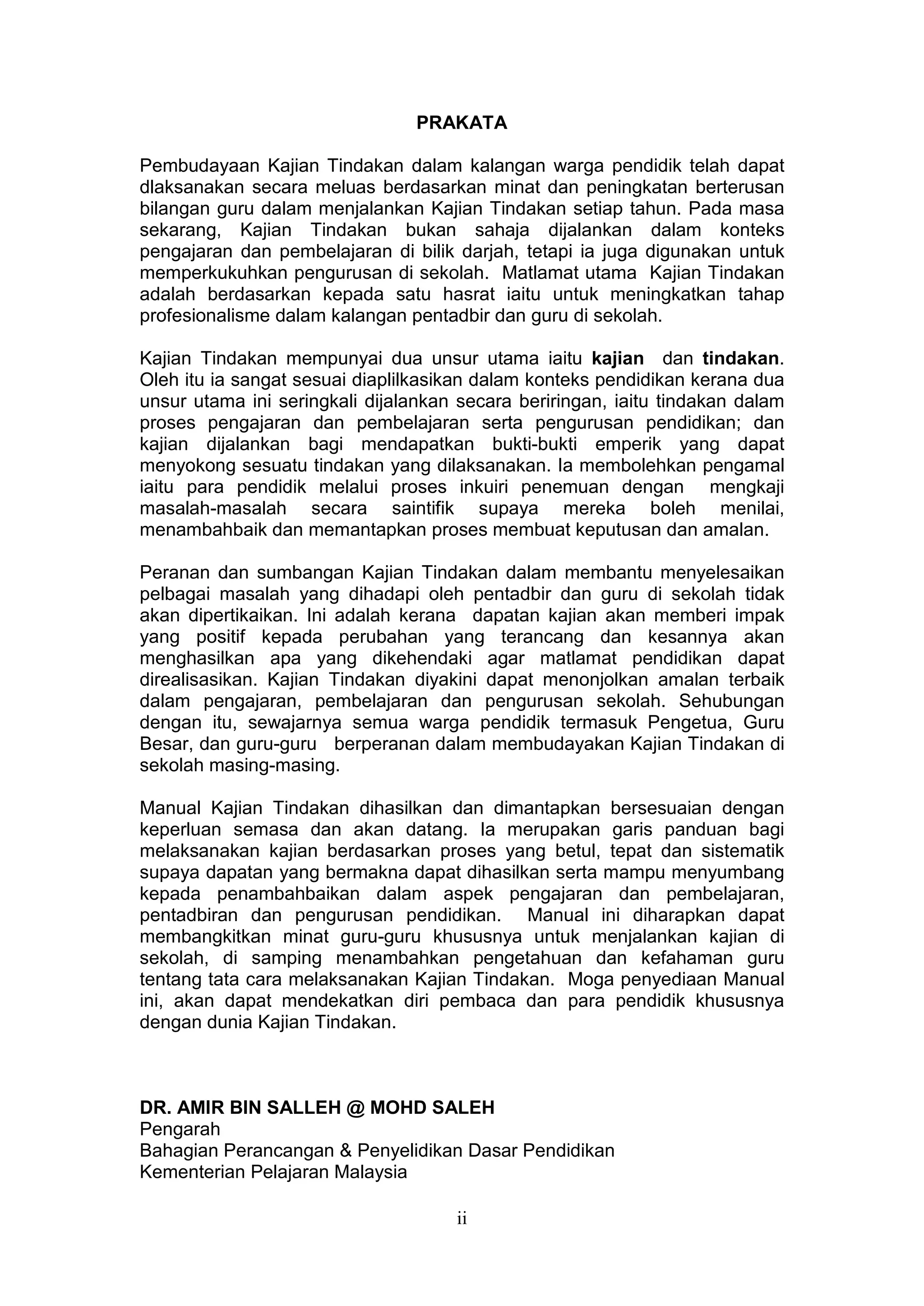 PRAKATA

Pembudayaan Kajian Tindakan dalam kalangan warga pendidik telah dapat
dlaksanakan secara meluas berdasarkan minat dan peningkatan berterusan
bilangan guru dalam menjalankan Kajian Tindakan setiap tahun. Pada masa
sekarang, Kajian Tindakan bukan sahaja dijalankan dalam konteks
pengajaran dan pembelajaran di bilik darjah, tetapi ia juga digunakan untuk
memperkukuhkan pengurusan di sekolah. Matlamat utama Kajian Tindakan
adalah berdasarkan kepada satu hasrat iaitu untuk meningkatkan tahap
profesionalisme dalam kalangan pentadbir dan guru di sekolah.

Kajian Tindakan mempunyai dua unsur utama iaitu kajian dan tindakan.
Oleh itu ia sangat sesuai diaplilkasikan dalam konteks pendidikan kerana dua
unsur utama ini seringkali dijalankan secara beriringan, iaitu tindakan dalam
proses pengajaran dan pembelajaran serta pengurusan pendidikan; dan
kajian dijalankan bagi mendapatkan bukti-bukti emperik yang dapat
menyokong sesuatu tindakan yang dilaksanakan. Ia membolehkan pengamal
iaitu para pendidik melalui proses inkuiri penemuan dengan mengkaji
masalah-masalah secara saintifik supaya mereka boleh menilai,
menambahbaik dan memantapkan proses membuat keputusan dan amalan.

Peranan dan sumbangan Kajian Tindakan dalam membantu menyelesaikan
pelbagai masalah yang dihadapi oleh pentadbir dan guru di sekolah tidak
akan dipertikaikan. Ini adalah kerana dapatan kajian akan memberi impak
yang positif kepada perubahan yang terancang dan kesannya akan
menghasilkan apa yang dikehendaki agar matlamat pendidikan dapat
direalisasikan. Kajian Tindakan diyakini dapat menonjolkan amalan terbaik
dalam pengajaran, pembelajaran dan pengurusan sekolah. Sehubungan
dengan itu, sewajarnya semua warga pendidik termasuk Pengetua, Guru
Besar, dan guru-guru berperanan dalam membudayakan Kajian Tindakan di
sekolah masing-masing.

Manual Kajian Tindakan dihasilkan dan dimantapkan bersesuaian dengan
keperluan semasa dan akan datang. Ia merupakan garis panduan bagi
melaksanakan kajian berdasarkan proses yang betul, tepat dan sistematik
supaya dapatan yang bermakna dapat dihasilkan serta mampu menyumbang
kepada penambahbaikan dalam aspek pengajaran dan pembelajaran,
pentadbiran dan pengurusan pendidikan. Manual ini diharapkan dapat
membangkitkan minat guru-guru khususnya untuk menjalankan kajian di
sekolah, di samping menambahkan pengetahuan dan kefahaman guru
tentang tata cara melaksanakan Kajian Tindakan. Moga penyediaan Manual
ini, akan dapat mendekatkan diri pembaca dan para pendidik khususnya
dengan dunia Kajian Tindakan.



DR. AMIR BIN SALLEH @ MOHD SALEH
Pengarah
Bahagian Perancangan & Penyelidikan Dasar Pendidikan
Kementerian Pelajaran Malaysia

                                     ii
 