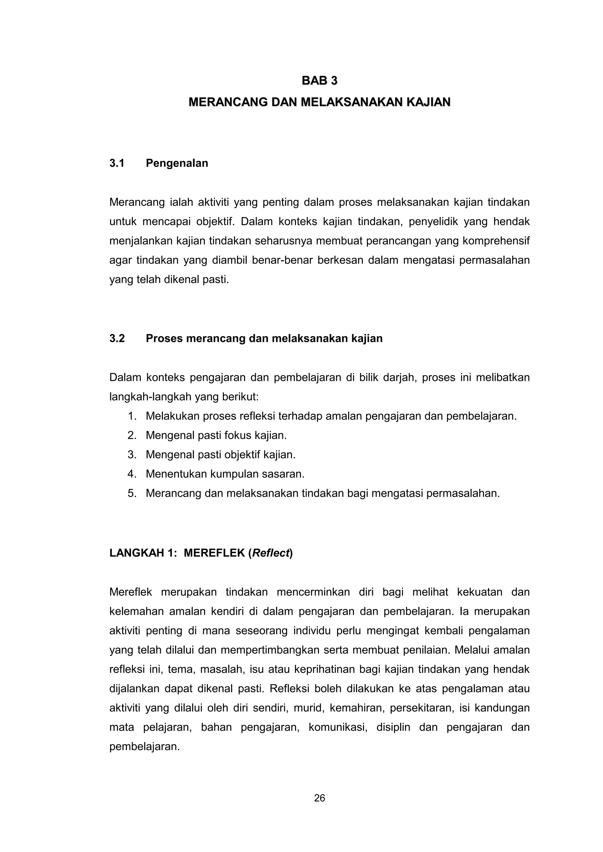 BAB 3
                  MERANCANG DAN MELAKSANAKAN KAJIAN



3.1      Pengenalan


Merancang ialah aktiviti yang penting dalam proses melaksanakan kajian tindakan
untuk mencapai objektif. Dalam konteks kajian tindakan, penyelidik yang hendak
menjalankan kajian tindakan seharusnya membuat perancangan yang komprehensif
agar tindakan yang diambil benar-benar berkesan dalam mengatasi permasalahan
yang telah dikenal pasti.




3.2      Proses merancang dan melaksanakan kajian


Dalam konteks pengajaran dan pembelajaran di bilik darjah, proses ini melibatkan
langkah-langkah yang berikut:
      1. Melakukan proses refleksi terhadap amalan pengajaran dan pembelajaran.
      2. Mengenal pasti fokus kajian.
      3. Mengenal pasti objektif kajian.
      4. Menentukan kumpulan sasaran.
      5. Merancang dan melaksanakan tindakan bagi mengatasi permasalahan.




LANGKAH 1: MEREFLEK (Reflect)


Mereflek merupakan tindakan mencerminkan diri bagi melihat kekuatan dan
kelemahan amalan kendiri di dalam pengajaran dan pembelajaran. Ia merupakan
aktiviti penting di mana seseorang individu perlu mengingat kembali pengalaman
yang telah dilalui dan mempertimbangkan serta membuat penilaian. Melalui amalan
refleksi ini, tema, masalah, isu atau keprihatinan bagi kajian tindakan yang hendak
dijalankan dapat dikenal pasti. Refleksi boleh dilakukan ke atas pengalaman atau
aktiviti yang dilalui oleh diri sendiri, murid, kemahiran, persekitaran, isi kandungan
mata pelajaran, bahan pengajaran, komunikasi, disiplin dan pengajaran dan
pembelajaran.



                                            26
 