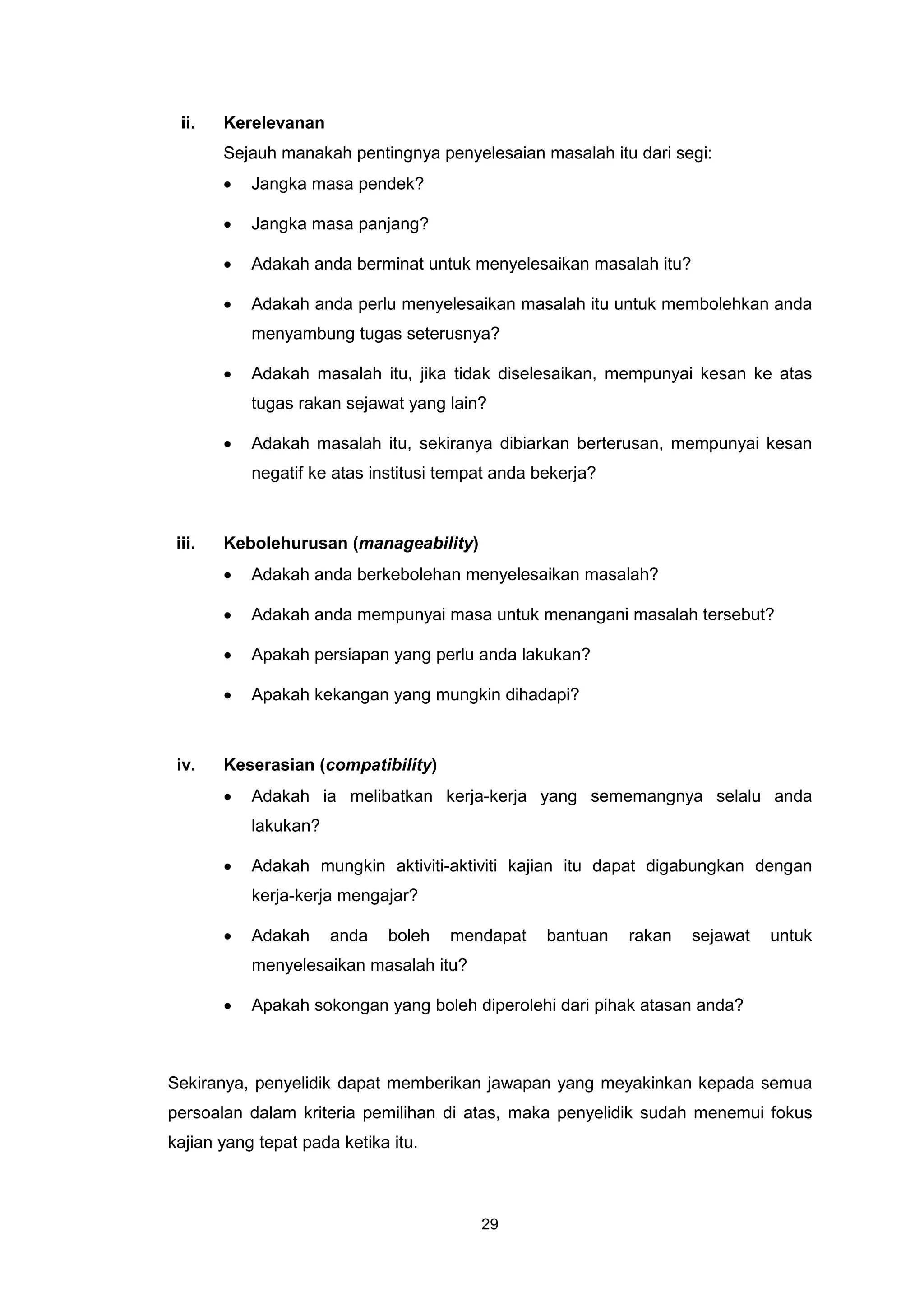 ii.    Kerelevanan
        Sejauh manakah pentingnya penyelesaian masalah itu dari segi:
        •   Jangka masa pendek?

        •   Jangka masa panjang?

        •   Adakah anda berminat untuk menyelesaikan masalah itu?

        •   Adakah anda perlu menyelesaikan masalah itu untuk membolehkan anda
            menyambung tugas seterusnya?

        •   Adakah masalah itu, jika tidak diselesaikan, mempunyai kesan ke atas
            tugas rakan sejawat yang lain?

        •   Adakah masalah itu, sekiranya dibiarkan berterusan, mempunyai kesan
            negatif ke atas institusi tempat anda bekerja?



 iii.   Kebolehurusan (manageability)
        •   Adakah anda berkebolehan menyelesaikan masalah?

        •   Adakah anda mempunyai masa untuk menangani masalah tersebut?

        •   Apakah persiapan yang perlu anda lakukan?

        •   Apakah kekangan yang mungkin dihadapi?



 iv.    Keserasian (compatibility)
        •   Adakah ia melibatkan kerja-kerja yang sememangnya selalu anda
            lakukan?

        •   Adakah mungkin aktiviti-aktiviti kajian itu dapat digabungkan dengan
            kerja-kerja mengajar?

        •   Adakah     anda   boleh   mendapat     bantuan   rakan   sejawat   untuk
            menyelesaikan masalah itu?

        •   Apakah sokongan yang boleh diperolehi dari pihak atasan anda?



Sekiranya, penyelidik dapat memberikan jawapan yang meyakinkan kepada semua
persoalan dalam kriteria pemilihan di atas, maka penyelidik sudah menemui fokus
kajian yang tepat pada ketika itu.



                                          29
 