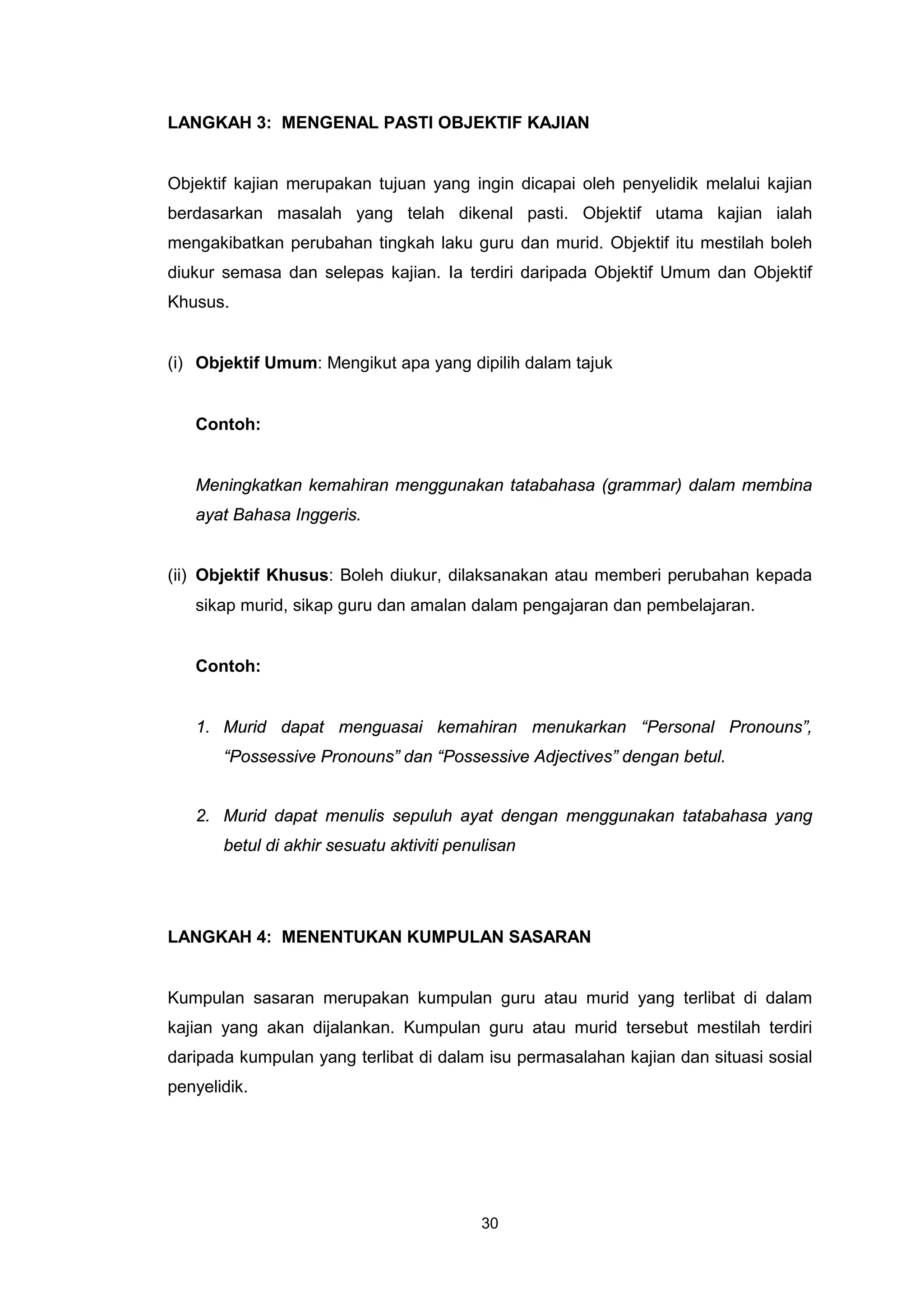 LANGKAH 3: MENGENAL PASTI OBJEKTIF KAJIAN


Objektif kajian merupakan tujuan yang ingin dicapai oleh penyelidik melalui kajian
berdasarkan masalah yang telah dikenal pasti. Objektif utama kajian ialah
mengakibatkan perubahan tingkah laku guru dan murid. Objektif itu mestilah boleh
diukur semasa dan selepas kajian. Ia terdiri daripada Objektif Umum dan Objektif
Khusus.


(i) Objektif Umum: Mengikut apa yang dipilih dalam tajuk


   Contoh:


   Meningkatkan kemahiran menggunakan tatabahasa (grammar) dalam membina
   ayat Bahasa Inggeris.


(ii) Objektif Khusus: Boleh diukur, dilaksanakan atau memberi perubahan kepada
   sikap murid, sikap guru dan amalan dalam pengajaran dan pembelajaran.


   Contoh:


   1. Murid dapat menguasai kemahiran menukarkan “Personal Pronouns”,
       “Possessive Pronouns” dan “Possessive Adjectives” dengan betul.


   2. Murid dapat menulis sepuluh ayat dengan menggunakan tatabahasa yang
       betul di akhir sesuatu aktiviti penulisan




LANGKAH 4: MENENTUKAN KUMPULAN SASARAN


Kumpulan sasaran merupakan kumpulan guru atau murid yang terlibat di dalam
kajian yang akan dijalankan. Kumpulan guru atau murid tersebut mestilah terdiri
daripada kumpulan yang terlibat di dalam isu permasalahan kajian dan situasi sosial
penyelidik.




                                           30
 