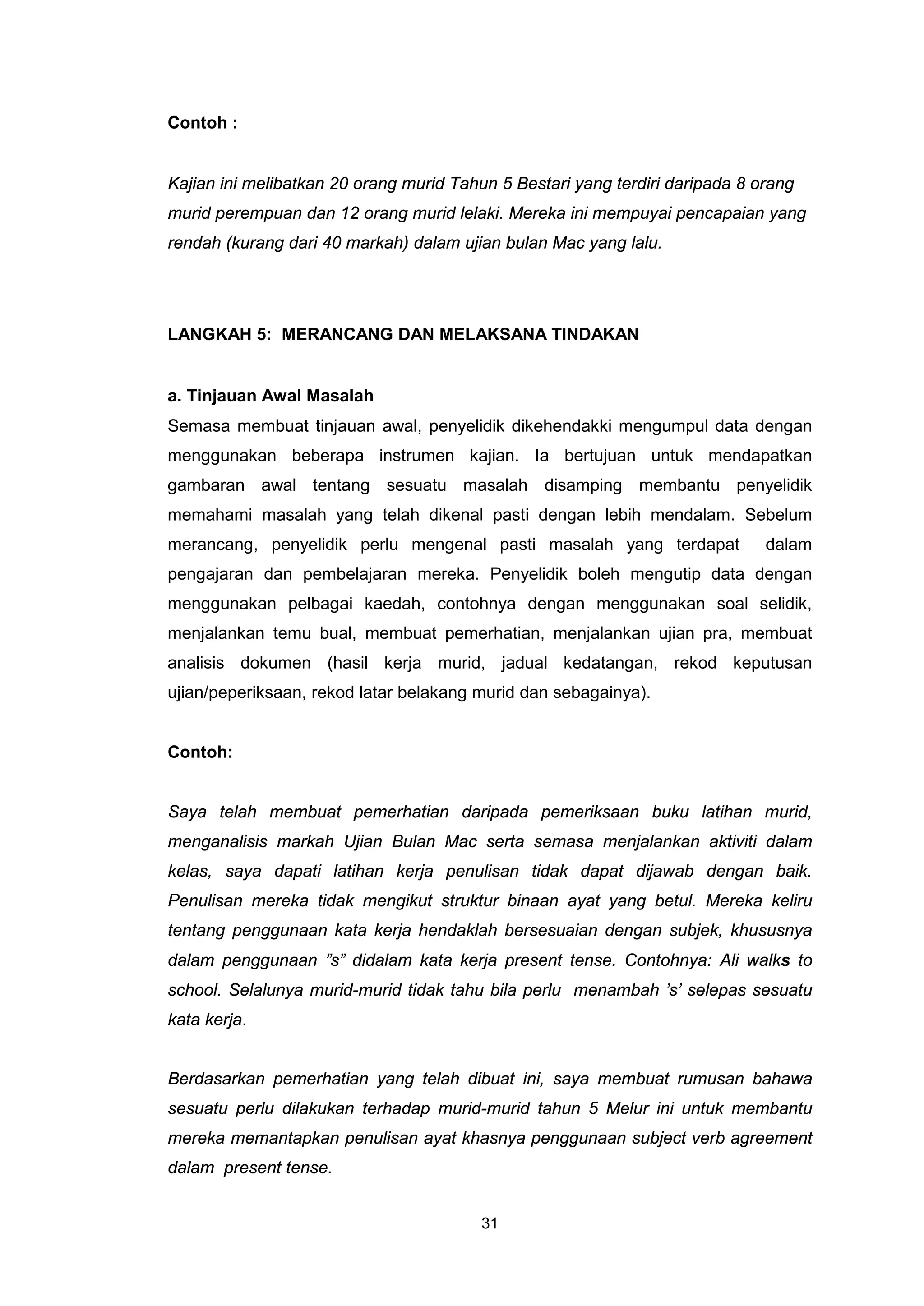 Contoh :


Kajian ini melibatkan 20 orang murid Tahun 5 Bestari yang terdiri daripada 8 orang
murid perempuan dan 12 orang murid lelaki. Mereka ini mempuyai pencapaian yang
rendah (kurang dari 40 markah) dalam ujian bulan Mac yang lalu.




LANGKAH 5: MERANCANG DAN MELAKSANA TINDAKAN


a. Tinjauan Awal Masalah
Semasa membuat tinjauan awal, penyelidik dikehendakki mengumpul data dengan
menggunakan beberapa instrumen kajian. Ia bertujuan untuk mendapatkan
gambaran awal tentang sesuatu masalah disamping membantu penyelidik
memahami masalah yang telah dikenal pasti dengan lebih mendalam. Sebelum
merancang, penyelidik perlu mengenal pasti masalah yang terdapat              dalam
pengajaran dan pembelajaran mereka. Penyelidik boleh mengutip data dengan
menggunakan pelbagai kaedah, contohnya dengan menggunakan soal selidik,
menjalankan temu bual, membuat pemerhatian, menjalankan ujian pra, membuat
analisis dokumen (hasil kerja murid, jadual kedatangan, rekod keputusan
ujian/peperiksaan, rekod latar belakang murid dan sebagainya).


Contoh:


Saya telah membuat pemerhatian daripada pemeriksaan buku latihan murid,
menganalisis markah Ujian Bulan Mac serta semasa menjalankan aktiviti dalam
kelas, saya dapati latihan kerja penulisan tidak dapat dijawab dengan baik.
Penulisan mereka tidak mengikut struktur binaan ayat yang betul. Mereka keliru
tentang penggunaan kata kerja hendaklah bersesuaian dengan subjek, khususnya
dalam penggunaan ”s” didalam kata kerja present tense. Contohnya: Ali walks to
school. Selalunya murid-murid tidak tahu bila perlu menambah ’s’ selepas sesuatu
kata kerja.


Berdasarkan pemerhatian yang telah dibuat ini, saya membuat rumusan bahawa
sesuatu perlu dilakukan terhadap murid-murid tahun 5 Melur ini untuk membantu
mereka memantapkan penulisan ayat khasnya penggunaan subject verb agreement
dalam present tense.


                                         31
 