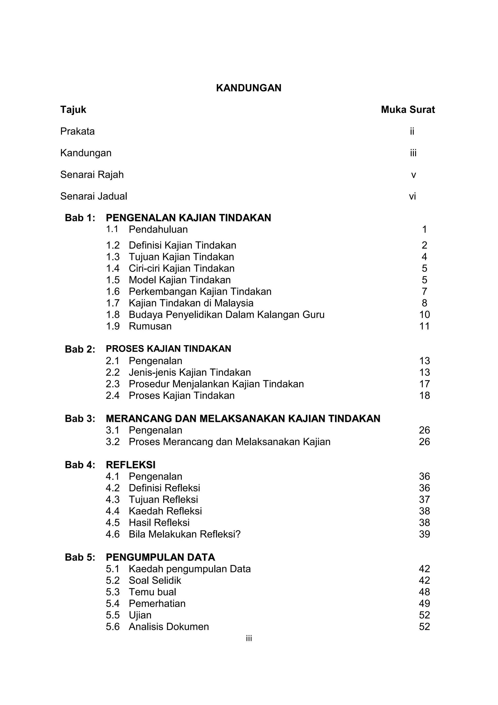 KANDUNGAN

Tajuk                                                      Muka Surat

Prakata                                                         ii

Kandungan                                                       iii

Senarai Rajah                                                   v

Senarai Jadual                                                  vi

Bab 1:    PENGENALAN KAJIAN TINDAKAN
          1.1 Pendahuluan                                             1
          1.2    Definisi Kajian Tindakan                              2
          1.3    Tujuan Kajian Tindakan                                4
          1.4    Ciri-ciri Kajian Tindakan                             5
          1.5    Model Kajian Tindakan                                 5
          1.6    Perkembangan Kajian Tindakan                          7
          1.7    Kajian Tindakan di Malaysia                           8
          1.8    Budaya Penyelidikan Dalam Kalangan Guru              10
          1.9    Rumusan                                              11

Bab 2:    PROSES KAJIAN TINDAKAN
          2.1    Pengenalan                                           13
          2.2    Jenis-jenis Kajian Tindakan                          13
          2.3    Prosedur Menjalankan Kajian Tindakan                 17
          2.4    Proses Kajian Tindakan                               18

Bab 3:    MERANCANG DAN MELAKSANAKAN KAJIAN TINDAKAN
          3.1 Pengenalan                                              26
          3.2 Proses Merancang dan Melaksanakan Kajian                26

Bab 4:    REFLEKSI
          4.1 Pengenalan                                              36
          4.2 Definisi Refleksi                                       36
          4.3 Tujuan Refleksi                                         37
          4.4 Kaedah Refleksi                                         38
          4.5 Hasil Refleksi                                          38
          4.6 Bila Melakukan Refleksi?                                39

Bab 5:    PENGUMPULAN DATA
          5.1 Kaedah pengumpulan Data                                 42
          5.2 Soal Selidik                                            42
          5.3 Temu bual                                               48
          5.4 Pemerhatian                                             49
          5.5 Ujian                                                   52
          5.6 Analisis Dokumen                                        52
                                         iii
 