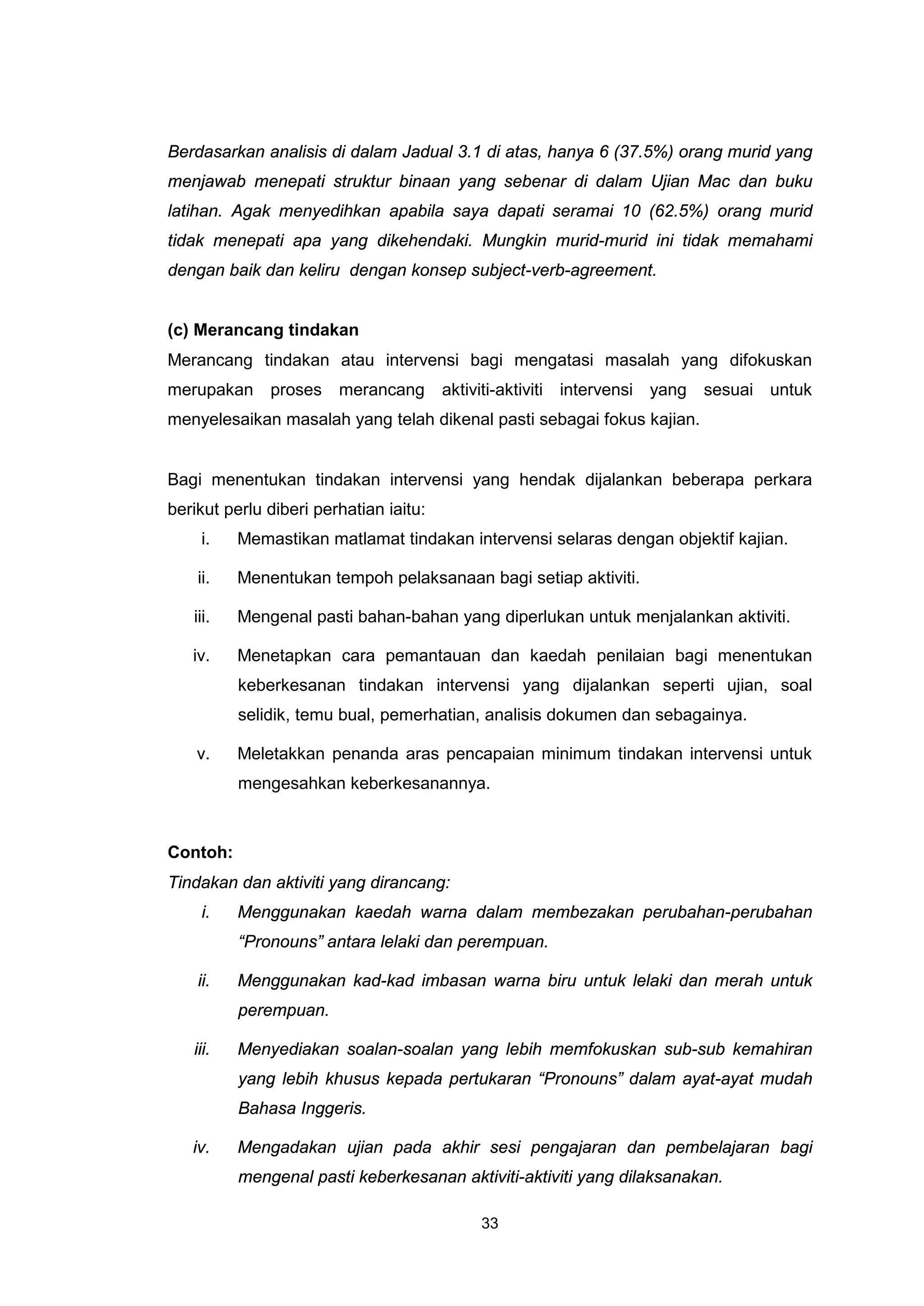 Berdasarkan analisis di dalam Jadual 3.1 di atas, hanya 6 (37.5%) orang murid yang
menjawab menepati struktur binaan yang sebenar di dalam Ujian Mac dan buku
latihan. Agak menyedihkan apabila saya dapati seramai 10 (62.5%) orang murid
tidak menepati apa yang dikehendaki. Mungkin murid-murid ini tidak memahami
dengan baik dan keliru dengan konsep subject-verb-agreement.


(c) Merancang tindakan
Merancang tindakan atau intervensi bagi mengatasi masalah yang difokuskan
merupakan proses merancang              aktiviti-aktiviti intervensi yang sesuai untuk
menyelesaikan masalah yang telah dikenal pasti sebagai fokus kajian.


Bagi menentukan tindakan intervensi yang hendak dijalankan beberapa perkara
berikut perlu diberi perhatian iaitu:
    i.    Memastikan matlamat tindakan intervensi selaras dengan objektif kajian.

    ii.   Menentukan tempoh pelaksanaan bagi setiap aktiviti.

   iii.   Mengenal pasti bahan-bahan yang diperlukan untuk menjalankan aktiviti.

   iv.    Menetapkan cara pemantauan dan kaedah penilaian bagi menentukan
          keberkesanan tindakan intervensi yang dijalankan seperti ujian, soal
          selidik, temu bual, pemerhatian, analisis dokumen dan sebagainya.

    v.    Meletakkan penanda aras pencapaian minimum tindakan intervensi untuk
          mengesahkan keberkesanannya.



Contoh:
Tindakan dan aktiviti yang dirancang:
    i.    Menggunakan kaedah warna dalam membezakan perubahan-perubahan
          “Pronouns” antara lelaki dan perempuan.

    ii.   Menggunakan kad-kad imbasan warna biru untuk lelaki dan merah untuk
          perempuan.

   iii.   Menyediakan soalan-soalan yang lebih memfokuskan sub-sub kemahiran
          yang lebih khusus kepada pertukaran “Pronouns” dalam ayat-ayat mudah
          Bahasa Inggeris.

   iv.    Mengadakan ujian pada akhir sesi pengajaran dan pembelajaran bagi
          mengenal pasti keberkesanan aktiviti-aktiviti yang dilaksanakan.

                                            33
 
