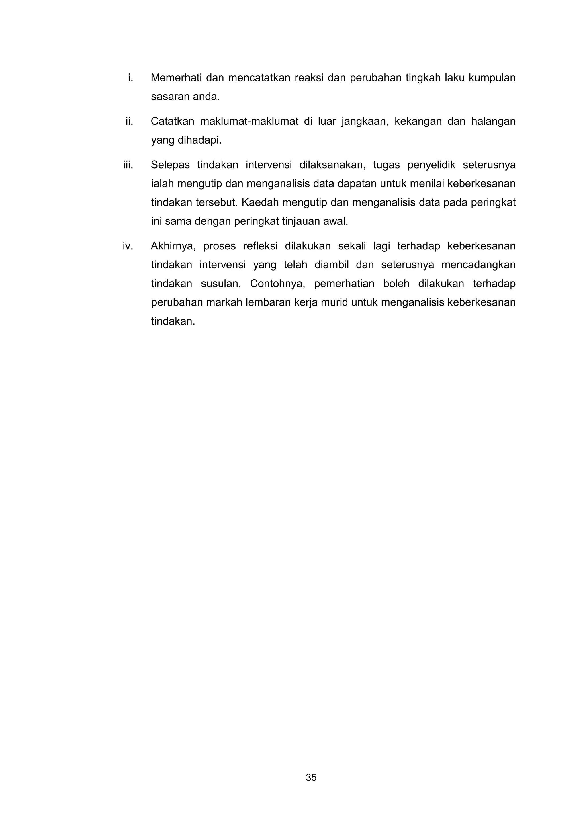 i.    Memerhati dan mencatatkan reaksi dan perubahan tingkah laku kumpulan
       sasaran anda.

ii.    Catatkan maklumat-maklumat di luar jangkaan, kekangan dan halangan
       yang dihadapi.

iii.   Selepas tindakan intervensi dilaksanakan, tugas penyelidik seterusnya
       ialah mengutip dan menganalisis data dapatan untuk menilai keberkesanan
       tindakan tersebut. Kaedah mengutip dan menganalisis data pada peringkat
       ini sama dengan peringkat tinjauan awal.

iv.    Akhirnya, proses refleksi dilakukan sekali lagi terhadap keberkesanan
       tindakan intervensi yang telah diambil dan seterusnya mencadangkan
       tindakan susulan. Contohnya, pemerhatian boleh dilakukan terhadap
       perubahan markah lembaran kerja murid untuk menganalisis keberkesanan
       tindakan.




                                      35
 