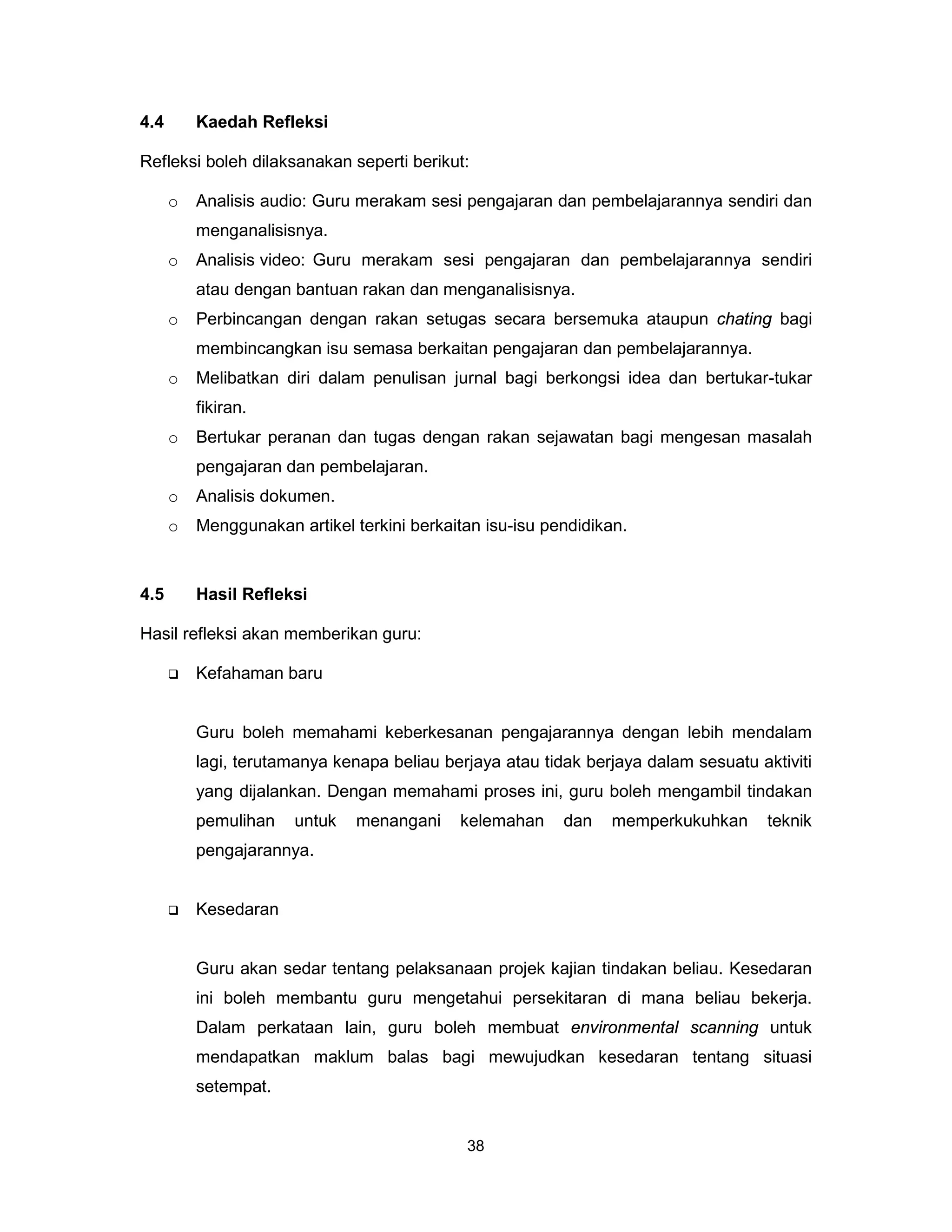 4.4       Kaedah Refleksi

Refleksi boleh dilaksanakan seperti berikut:

      o   Analisis audio: Guru merakam sesi pengajaran dan pembelajarannya sendiri dan
          menganalisisnya.
      o   Analisis video: Guru merakam sesi pengajaran dan pembelajarannya sendiri
          atau dengan bantuan rakan dan menganalisisnya.
      o   Perbincangan dengan rakan setugas secara bersemuka ataupun chating bagi
          membincangkan isu semasa berkaitan pengajaran dan pembelajarannya.
      o   Melibatkan diri dalam penulisan jurnal bagi berkongsi idea dan bertukar-tukar
          fikiran.
      o   Bertukar peranan dan tugas dengan rakan sejawatan bagi mengesan masalah
          pengajaran dan pembelajaran.
      o   Analisis dokumen.
      o   Menggunakan artikel terkini berkaitan isu-isu pendidikan.


4.5       Hasil Refleksi

Hasil refleksi akan memberikan guru:

         Kefahaman baru


          Guru boleh memahami keberkesanan pengajarannya dengan lebih mendalam
          lagi, terutamanya kenapa beliau berjaya atau tidak berjaya dalam sesuatu aktiviti
          yang dijalankan. Dengan memahami proses ini, guru boleh mengambil tindakan
          pemulihan    untuk   menangani    kelemahan     dan   memperkukuhkan       teknik
          pengajarannya.


         Kesedaran


          Guru akan sedar tentang pelaksanaan projek kajian tindakan beliau. Kesedaran
          ini boleh membantu guru mengetahui persekitaran di mana beliau bekerja.
          Dalam perkataan lain, guru boleh membuat environmental scanning untuk
          mendapatkan maklum balas bagi mewujudkan kesedaran tentang situasi
          setempat.


                                             38
 