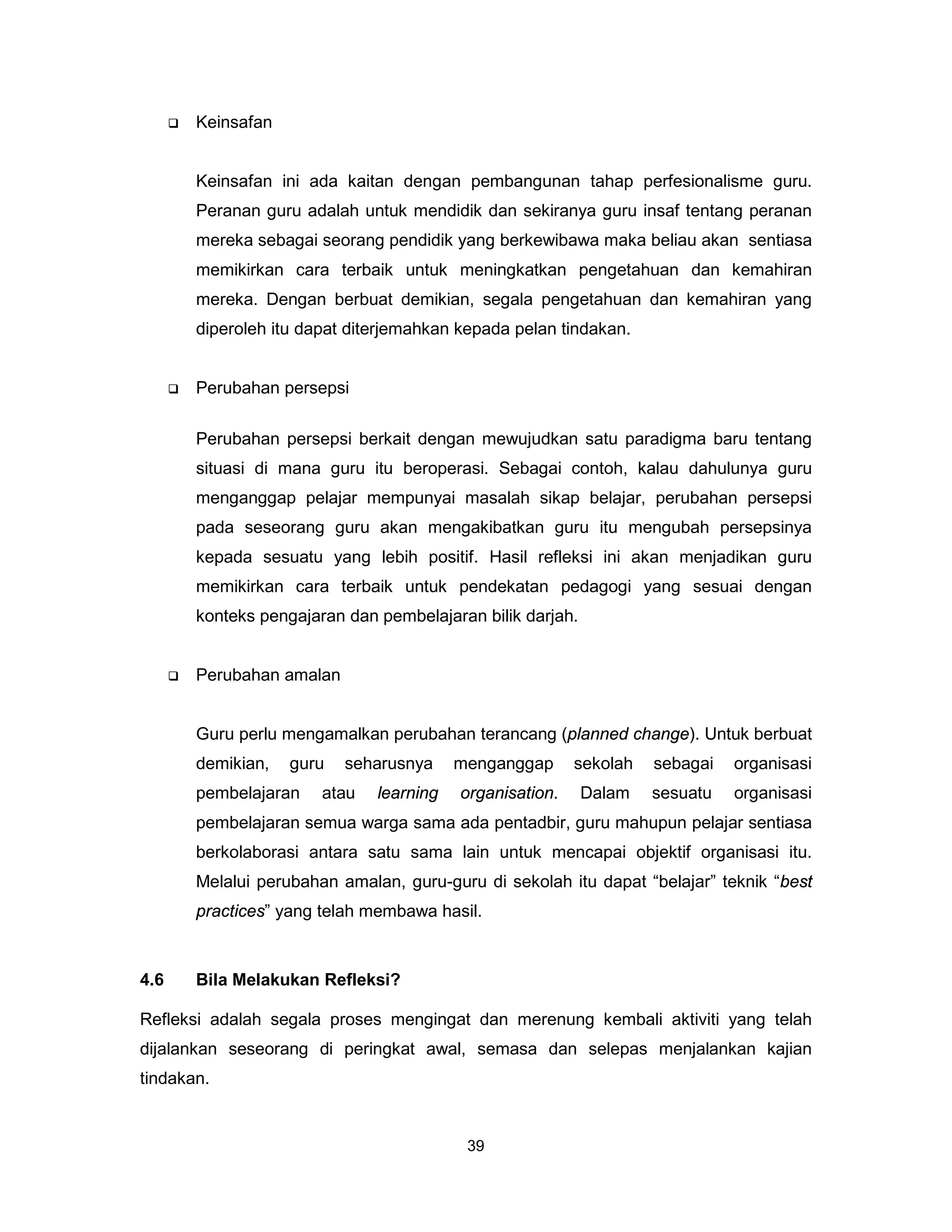    Keinsafan


          Keinsafan ini ada kaitan dengan pembangunan tahap perfesionalisme guru.
          Peranan guru adalah untuk mendidik dan sekiranya guru insaf tentang peranan
          mereka sebagai seorang pendidik yang berkewibawa maka beliau akan sentiasa
          memikirkan cara terbaik untuk meningkatkan pengetahuan dan kemahiran
          mereka. Dengan berbuat demikian, segala pengetahuan dan kemahiran yang
          diperoleh itu dapat diterjemahkan kepada pelan tindakan.


         Perubahan persepsi

          Perubahan persepsi berkait dengan mewujudkan satu paradigma baru tentang
          situasi di mana guru itu beroperasi. Sebagai contoh, kalau dahulunya guru
          menganggap pelajar mempunyai masalah sikap belajar, perubahan persepsi
          pada seseorang guru akan mengakibatkan guru itu mengubah persepsinya
          kepada sesuatu yang lebih positif. Hasil refleksi ini akan menjadikan guru
          memikirkan cara terbaik untuk pendekatan pedagogi yang sesuai dengan
          konteks pengajaran dan pembelajaran bilik darjah.


         Perubahan amalan


          Guru perlu mengamalkan perubahan terancang (planned change). Untuk berbuat
          demikian,   guru   seharusnya     menganggap      sekolah   sebagai   organisasi
          pembelajaran    atau   learning   organisation.     Dalam   sesuatu   organisasi
          pembelajaran semua warga sama ada pentadbir, guru mahupun pelajar sentiasa
          berkolaborasi antara satu sama lain untuk mencapai objektif organisasi itu.
          Melalui perubahan amalan, guru-guru di sekolah itu dapat “belajar” teknik “best
          practices” yang telah membawa hasil.



4.6       Bila Melakukan Refleksi?

Refleksi adalah segala proses mengingat dan merenung kembali aktiviti yang telah
dijalankan seseorang di peringkat awal, semasa dan selepas menjalankan kajian
tindakan.


                                             39
 