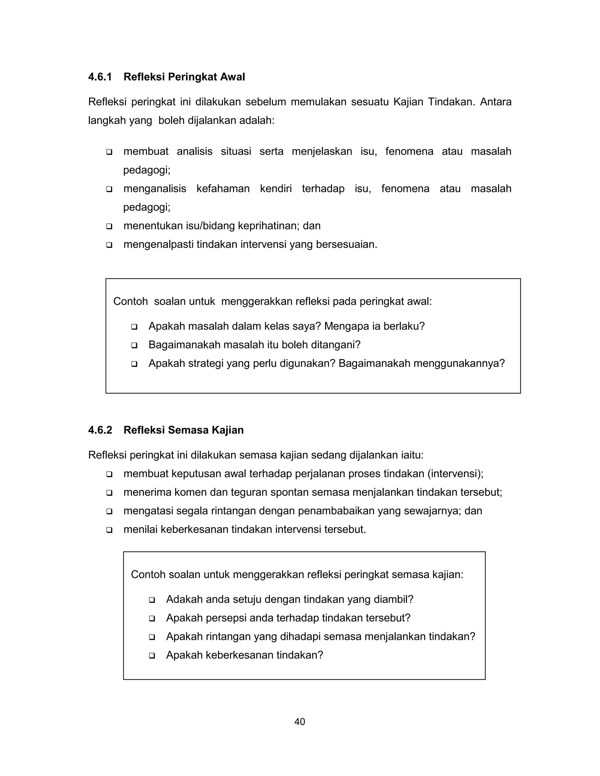 4.6.1    Refleksi Peringkat Awal

Refleksi peringkat ini dilakukan sebelum memulakan sesuatu Kajian Tindakan. Antara
langkah yang boleh dijalankan adalah:

        membuat analisis situasi serta menjelaskan isu, fenomena atau masalah
         pedagogi;
        menganalisis kefahaman kendiri terhadap isu, fenomena atau masalah
         pedagogi;
        menentukan isu/bidang keprihatinan; dan
        mengenalpasti tindakan intervensi yang bersesuaian.




        Contoh soalan untuk menggerakkan refleksi pada peringkat awal:

              Apakah masalah dalam kelas saya? Mengapa ia berlaku?
              Bagaimanakah masalah itu boleh ditangani?
              Apakah strategi yang perlu digunakan? Bagaimanakah menggunakannya?




4.6.2    Refleksi Semasa Kajian

Refleksi peringkat ini dilakukan semasa kajian sedang dijalankan iaitu:
        membuat keputusan awal terhadap perjalanan proses tindakan (intervensi);
        menerima komen dan teguran spontan semasa menjalankan tindakan tersebut;
        mengatasi segala rintangan dengan penambabaikan yang sewajarnya; dan
        menilai keberkesanan tindakan intervensi tersebut.



           Contoh soalan untuk menggerakkan refleksi peringkat semasa kajian:

                  Adakah anda setuju dengan tindakan yang diambil?
                  Apakah persepsi anda terhadap tindakan tersebut?
                  Apakah rintangan yang dihadapi semasa menjalankan tindakan?
                  Apakah keberkesanan tindakan?




                                            40
 
