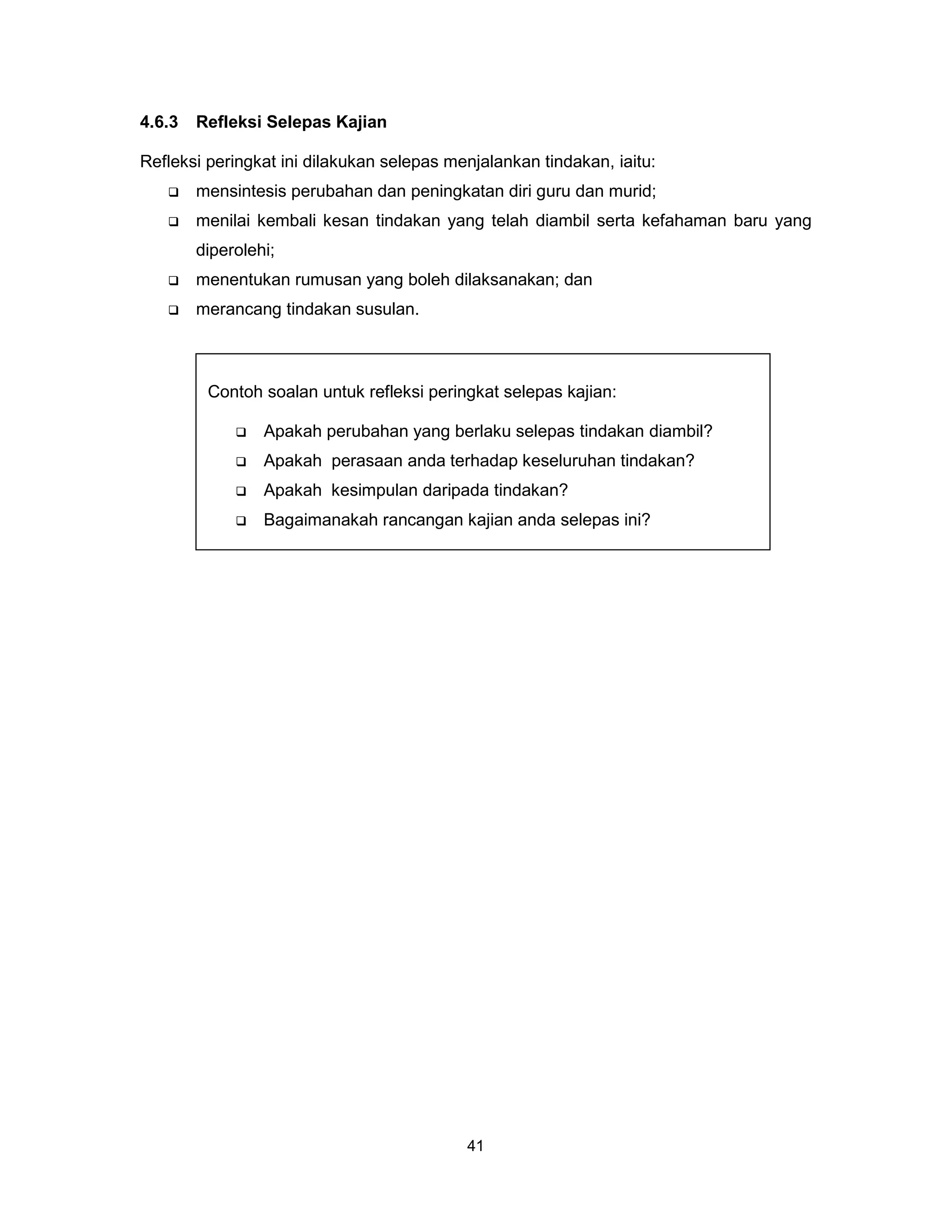 4.6.3   Refleksi Selepas Kajian

Refleksi peringkat ini dilakukan selepas menjalankan tindakan, iaitu:
       mensintesis perubahan dan peningkatan diri guru dan murid;
       menilai kembali kesan tindakan yang telah diambil serta kefahaman baru yang
        diperolehi;
       menentukan rumusan yang boleh dilaksanakan; dan
       merancang tindakan susulan.



         Contoh soalan untuk refleksi peringkat selepas kajian:

                Apakah perubahan yang berlaku selepas tindakan diambil?
                Apakah perasaan anda terhadap keseluruhan tindakan?
                Apakah kesimpulan daripada tindakan?
                Bagaimanakah rancangan kajian anda selepas ini?




                                           41
 