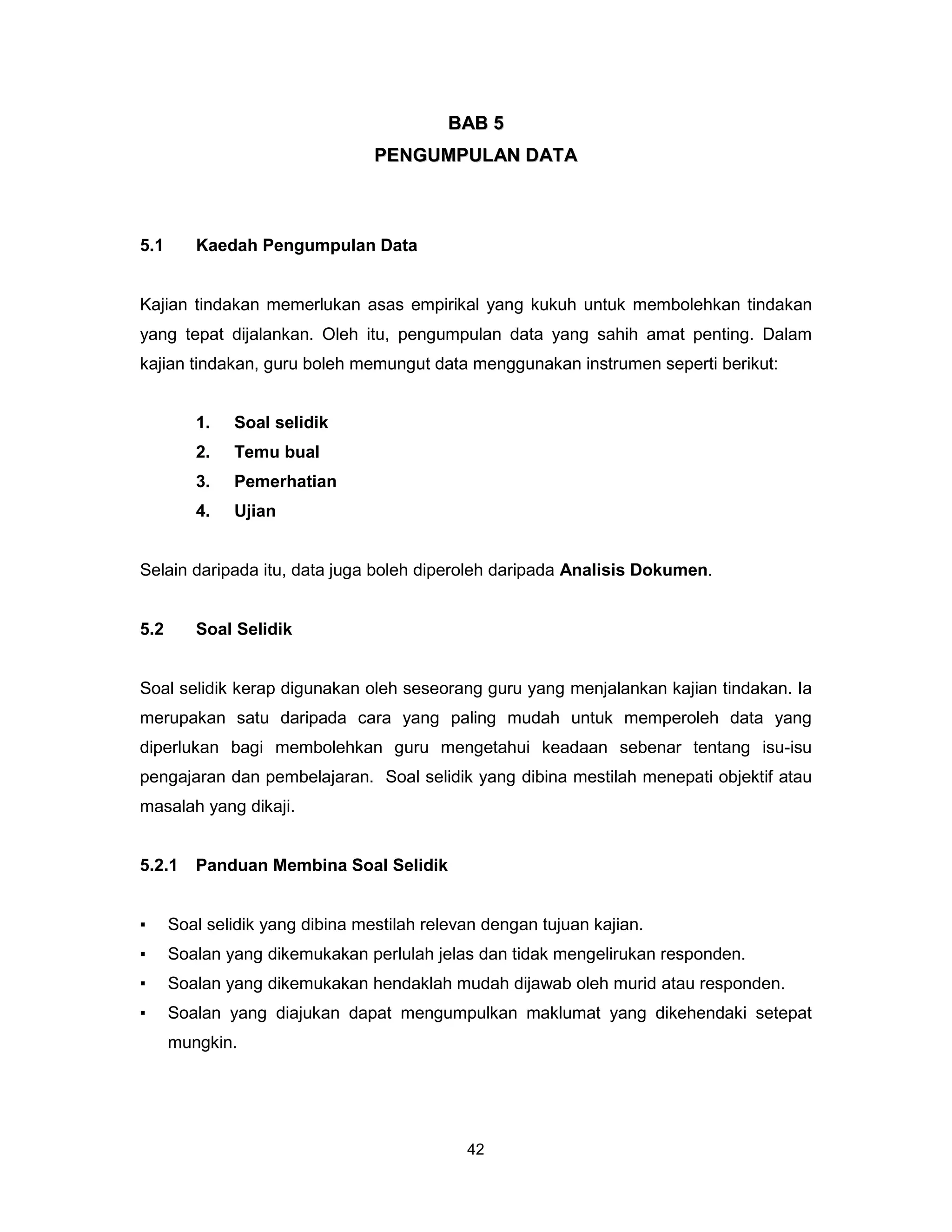 BAB 5
                                 PENGUMPULAN DATA



5.1      Kaedah Pengumpulan Data


Kajian tindakan memerlukan asas empirikal yang kukuh untuk membolehkan tindakan
yang tepat dijalankan. Oleh itu, pengumpulan data yang sahih amat penting. Dalam
kajian tindakan, guru boleh memungut data menggunakan instrumen seperti berikut:


         1.   Soal selidik
         2.   Temu bual
         3.   Pemerhatian
         4.   Ujian


Selain daripada itu, data juga boleh diperoleh daripada Analisis Dokumen.


5.2      Soal Selidik


Soal selidik kerap digunakan oleh seseorang guru yang menjalankan kajian tindakan. Ia
merupakan satu daripada cara yang paling mudah untuk memperoleh data yang
diperlukan bagi membolehkan guru mengetahui keadaan sebenar tentang isu-isu
pengajaran dan pembelajaran. Soal selidik yang dibina mestilah menepati objektif atau
masalah yang dikaji.


5.2.1    Panduan Membina Soal Selidik


▪     Soal selidik yang dibina mestilah relevan dengan tujuan kajian.
▪     Soalan yang dikemukakan perlulah jelas dan tidak mengelirukan responden.
▪     Soalan yang dikemukakan hendaklah mudah dijawab oleh murid atau responden.
▪     Soalan yang diajukan dapat mengumpulkan maklumat yang dikehendaki setepat
      mungkin.




                                             42
 
