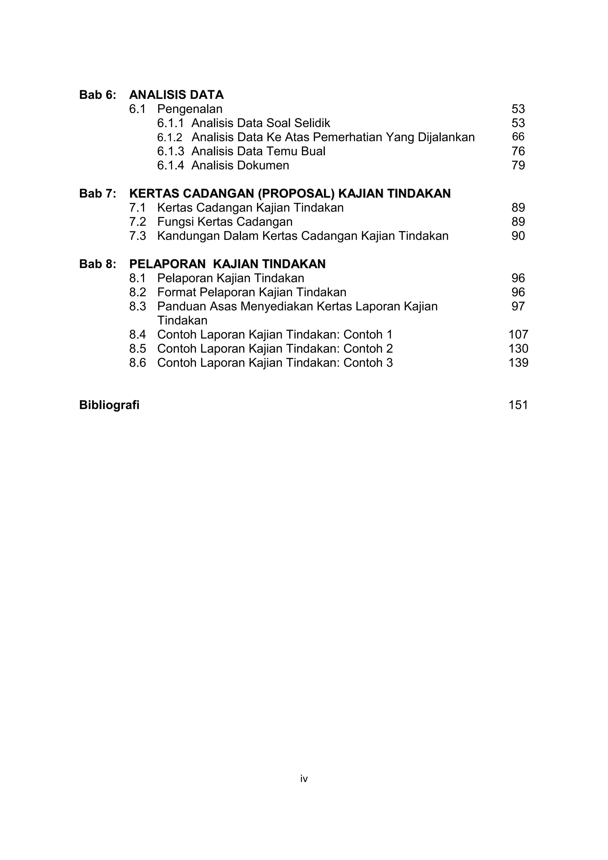 Bab 6:   ANALISIS DATA
         6.1 Pengenalan                                                53
             6.1.1 Analisis Data Soal Selidik                          53
             6.1.2 Analisis Data Ke Atas Pemerhatian Yang Dijalankan   66
             6.1.3 Analisis Data Temu Bual                             76
             6.1.4 Analisis Dokumen                                    79

Bab 7:   KERTAS CADANGAN (PROPOSAL) KAJIAN TINDAKAN
         7.1 Kertas Cadangan Kajian Tindakan                           89
         7.2 Fungsi Kertas Cadangan                                    89
         7.3 Kandungan Dalam Kertas Cadangan Kajian Tindakan           90

Bab 8:   PELAPORAN KAJIAN TINDAKAN
         8.1 Pelaporan Kajian Tindakan                                 96
         8.2 Format Pelaporan Kajian Tindakan                          96
         8.3 Panduan Asas Menyediakan Kertas Laporan Kajian            97
             Tindakan
         8.4 Contoh Laporan Kajian Tindakan: Contoh 1                  107
         8.5 Contoh Laporan Kajian Tindakan: Contoh 2                  130
         8.6 Contoh Laporan Kajian Tindakan: Contoh 3                  139


Bibliografi                                                            151




                                      iv
 