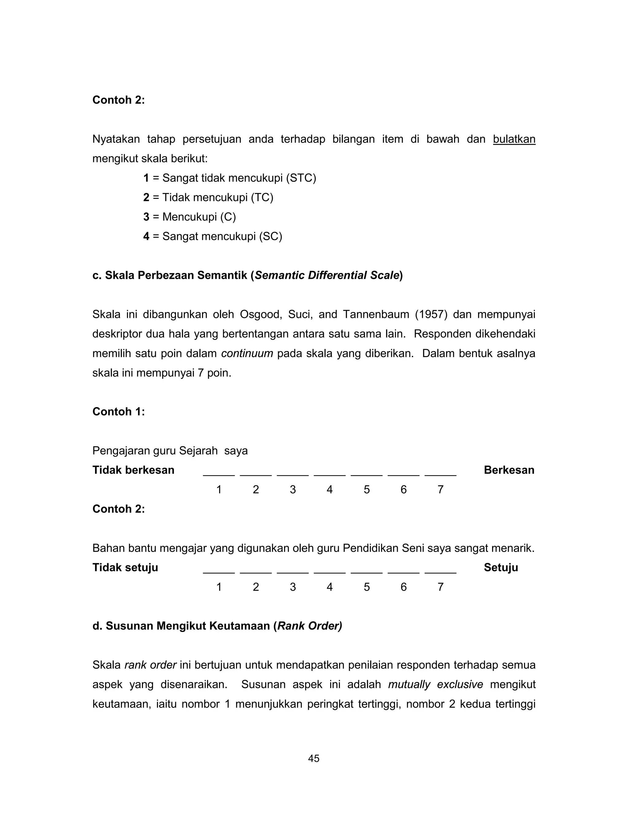 Contoh 2:


Nyatakan tahap persetujuan anda terhadap bilangan item di bawah dan bulatkan
mengikut skala berikut:
          1 = Sangat tidak mencukupi (STC)
          2 = Tidak mencukupi (TC)
          3 = Mencukupi (C)
          4 = Sangat mencukupi (SC)


c. Skala Perbezaan Semantik (Semantic Differential Scale)


Skala ini dibangunkan oleh Osgood, Suci, and Tannenbaum (1957) dan mempunyai
deskriptor dua hala yang bertentangan antara satu sama lain. Responden dikehendaki
memilih satu poin dalam continuum pada skala yang diberikan. Dalam bentuk asalnya
skala ini mempunyai 7 poin.


Contoh 1:


Pengajaran guru Sejarah saya
Tidak berkesan        _____ _____ _____ _____ _____ _____ _____          Berkesan
                          1     2     3        4   5      6     7
Contoh 2:


Bahan bantu mengajar yang digunakan oleh guru Pendidikan Seni saya sangat menarik.
Tidak setuju          _____ _____ _____ _____ _____ _____ _____          Setuju
                          1     2     3        4   5      6     7


d. Susunan Mengikut Keutamaan (Rank Order)


Skala rank order ini bertujuan untuk mendapatkan penilaian responden terhadap semua
aspek yang disenaraikan.      Susunan aspek ini adalah mutually exclusive mengikut
keutamaan, iaitu nombor 1 menunjukkan peringkat tertinggi, nombor 2 kedua tertinggi



                                          45
 