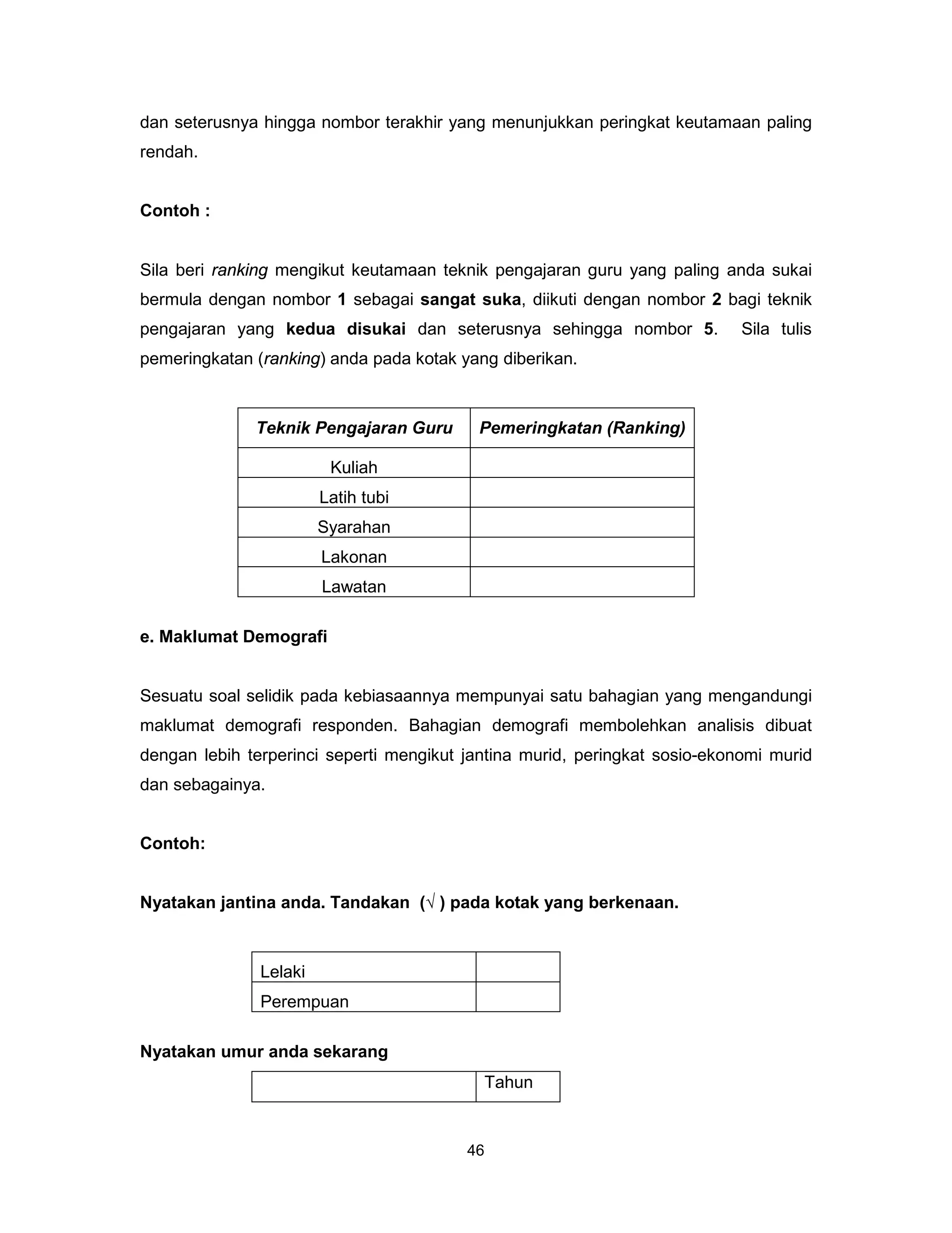 dan seterusnya hingga nombor terakhir yang menunjukkan peringkat keutamaan paling
rendah.


Contoh :


Sila beri ranking mengikut keutamaan teknik pengajaran guru yang paling anda sukai
bermula dengan nombor 1 sebagai sangat suka, diikuti dengan nombor 2 bagi teknik
pengajaran yang kedua disukai dan seterusnya sehingga nombor 5.             Sila tulis
pemeringkatan (ranking) anda pada kotak yang diberikan.



              Teknik Pengajaran Guru      Pemeringkatan (Ranking)

                         Kuliah
                        Latih tubi
                        Syarahan
                        Lakonan
                        Lawatan

e. Maklumat Demografi


Sesuatu soal selidik pada kebiasaannya mempunyai satu bahagian yang mengandungi
maklumat demografi responden. Bahagian demografi membolehkan analisis dibuat
dengan lebih terperinci seperti mengikut jantina murid, peringkat sosio-ekonomi murid
dan sebagainya.


Contoh:


Nyatakan jantina anda. Tandakan (√ ) pada kotak yang berkenaan.



               Lelaki
               Perempuan

Nyatakan umur anda sekarang
                                           Tahun


                                         46
 