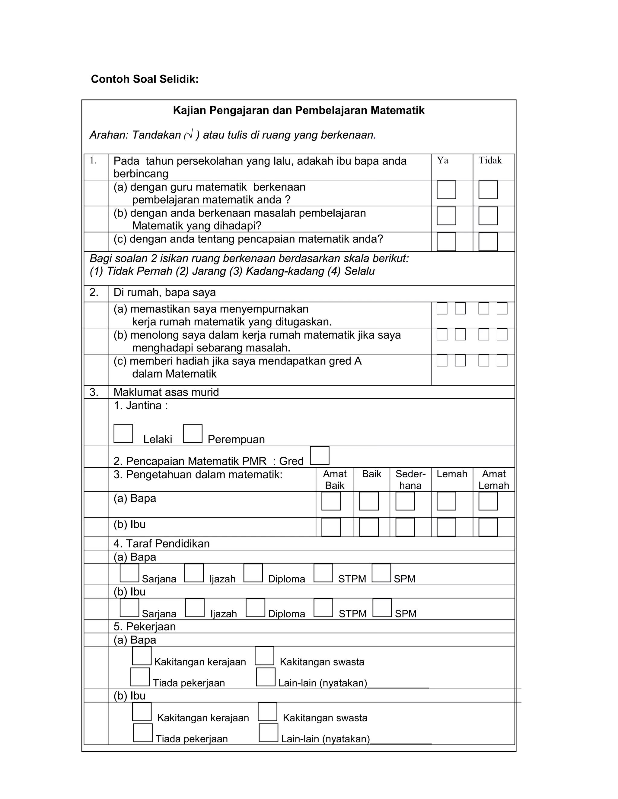 Contoh Soal Selidik:

                    Kajian Pengajaran dan Pembelajaran Matematik

Arahan: Tandakan (√ ) atau tulis di ruang yang berkenaan.

1.   Pada tahun persekolahan yang lalu, adakah ibu bapa anda              Ya      Tidak
     berbincang
     (a) dengan guru matematik berkenaan
         pembelajaran matematik anda ?
     (b) dengan anda berkenaan masalah pembelajaran
         Matematik yang dihadapi?
     (c) dengan anda tentang pencapaian matematik anda?
Bagi soalan 2 isikan ruang berkenaan berdasarkan skala berikut:
(1) Tidak Pernah (2) Jarang (3) Kadang-kadang (4) Selalu
2.   Di rumah, bapa saya
     (a) memastikan saya menyempurnakan
         kerja rumah matematik yang ditugaskan.
     (b) menolong saya dalam kerja rumah matematik jika saya
         menghadapi sebarang masalah.
     (c) memberi hadiah jika saya mendapatkan gred A
         dalam Matematik
3.   Maklumat asas murid
     1. Jantina :


           Lelaki         Perempuan
     2. Pencapaian Matematik PMR : Gred
     3. Pengetahuan dalam matematik:            Amat    Baik   Seder-     Lemah    Amat
                                                Baik            hana              Lemah
     (a) Bapa

     (b) Ibu
     4. Taraf Pendidikan
     (a) Bapa
           Sarjana        Ijazah      Diploma      STPM        SPM
     (b) Ibu
           Sarjana         Ijazah     Diploma      STPM        SPM
     5. Pekerjaan
     (a) Bapa
               Kakitangan kerajaan      Kakitangan swasta

               Tiada pekerjaan         Lain-lain (nyatakan)___________
     (b) Ibu
                Kakitangan kerajaan     Kakitangan swasta

               Tiada pekerjaan          Lain-lain (nyatakan)___________
                                             47
 