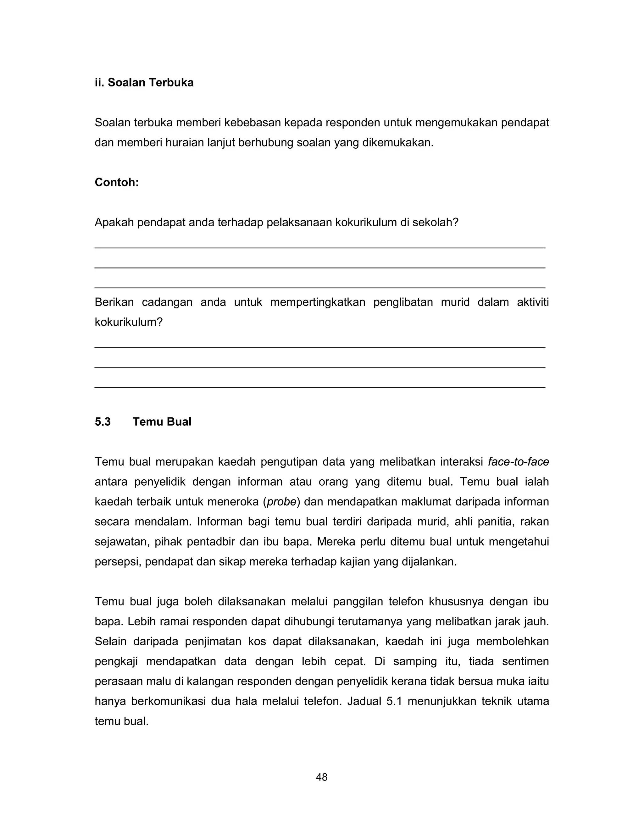 ii. Soalan Terbuka


Soalan terbuka memberi kebebasan kepada responden untuk mengemukakan pendapat
dan memberi huraian lanjut berhubung soalan yang dikemukakan.


Contoh:


Apakah pendapat anda terhadap pelaksanaan kokurikulum di sekolah?
______________________________________________________________________
______________________________________________________________________
______________________________________________________________________
Berikan cadangan anda untuk mempertingkatkan penglibatan murid dalam aktiviti
kokurikulum?
______________________________________________________________________
______________________________________________________________________
______________________________________________________________________


5.3    Temu Bual


Temu bual merupakan kaedah pengutipan data yang melibatkan interaksi face-to-face
antara penyelidik dengan informan atau orang yang ditemu bual. Temu bual ialah
kaedah terbaik untuk meneroka (probe) dan mendapatkan maklumat daripada informan
secara mendalam. Informan bagi temu bual terdiri daripada murid, ahli panitia, rakan
sejawatan, pihak pentadbir dan ibu bapa. Mereka perlu ditemu bual untuk mengetahui
persepsi, pendapat dan sikap mereka terhadap kajian yang dijalankan.


Temu bual juga boleh dilaksanakan melalui panggilan telefon khususnya dengan ibu
bapa. Lebih ramai responden dapat dihubungi terutamanya yang melibatkan jarak jauh.
Selain daripada penjimatan kos dapat dilaksanakan, kaedah ini juga membolehkan
pengkaji mendapatkan data dengan lebih cepat. Di samping itu, tiada sentimen
perasaan malu di kalangan responden dengan penyelidik kerana tidak bersua muka iaitu
hanya berkomunikasi dua hala melalui telefon. Jadual 5.1 menunjukkan teknik utama
temu bual.



                                         48
 