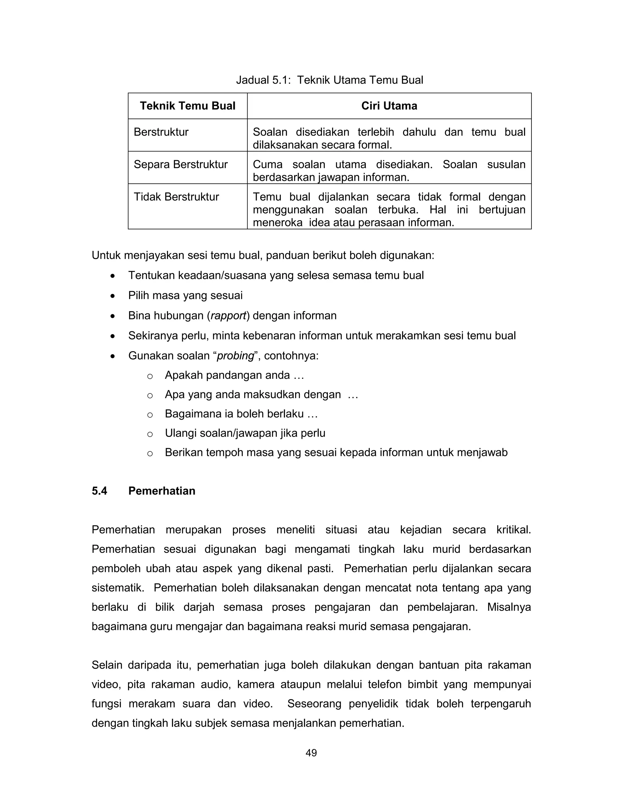 Jadual 5.1: Teknik Utama Temu Bual

            Teknik Temu Bual                          Ciri Utama

           Berstruktur             Soalan disediakan terlebih dahulu dan temu bual
                                   dilaksanakan secara formal.
           Separa Berstruktur      Cuma soalan utama disediakan. Soalan susulan
                                   berdasarkan jawapan informan.
           Tidak Berstruktur       Temu bual dijalankan secara tidak formal dengan
                                   menggunakan soalan terbuka. Hal ini bertujuan
                                   meneroka idea atau perasaan informan.

Untuk menjayakan sesi temu bual, panduan berikut boleh digunakan:
      •   Tentukan keadaan/suasana yang selesa semasa temu bual
      •   Pilih masa yang sesuai
      •   Bina hubungan (rapport) dengan informan
      •   Sekiranya perlu, minta kebenaran informan untuk merakamkan sesi temu bual
      •   Gunakan soalan “probing”, contohnya:
             o   Apakah pandangan anda …
             o   Apa yang anda maksudkan dengan …
             o   Bagaimana ia boleh berlaku …
             o   Ulangi soalan/jawapan jika perlu
             o   Berikan tempoh masa yang sesuai kepada informan untuk menjawab


5.4       Pemerhatian


Pemerhatian merupakan proses meneliti situasi atau kejadian secara kritikal.
Pemerhatian sesuai digunakan bagi mengamati tingkah laku murid berdasarkan
pemboleh ubah atau aspek yang dikenal pasti. Pemerhatian perlu dijalankan secara
sistematik. Pemerhatian boleh dilaksanakan dengan mencatat nota tentang apa yang
berlaku di bilik darjah semasa proses pengajaran dan pembelajaran. Misalnya
bagaimana guru mengajar dan bagaimana reaksi murid semasa pengajaran.


Selain daripada itu, pemerhatian juga boleh dilakukan dengan bantuan pita rakaman
video, pita rakaman audio, kamera ataupun melalui telefon bimbit yang mempunyai
fungsi merakam suara dan video.          Seseorang penyelidik tidak boleh terpengaruh
dengan tingkah laku subjek semasa menjalankan pemerhatian.

                                             49
 