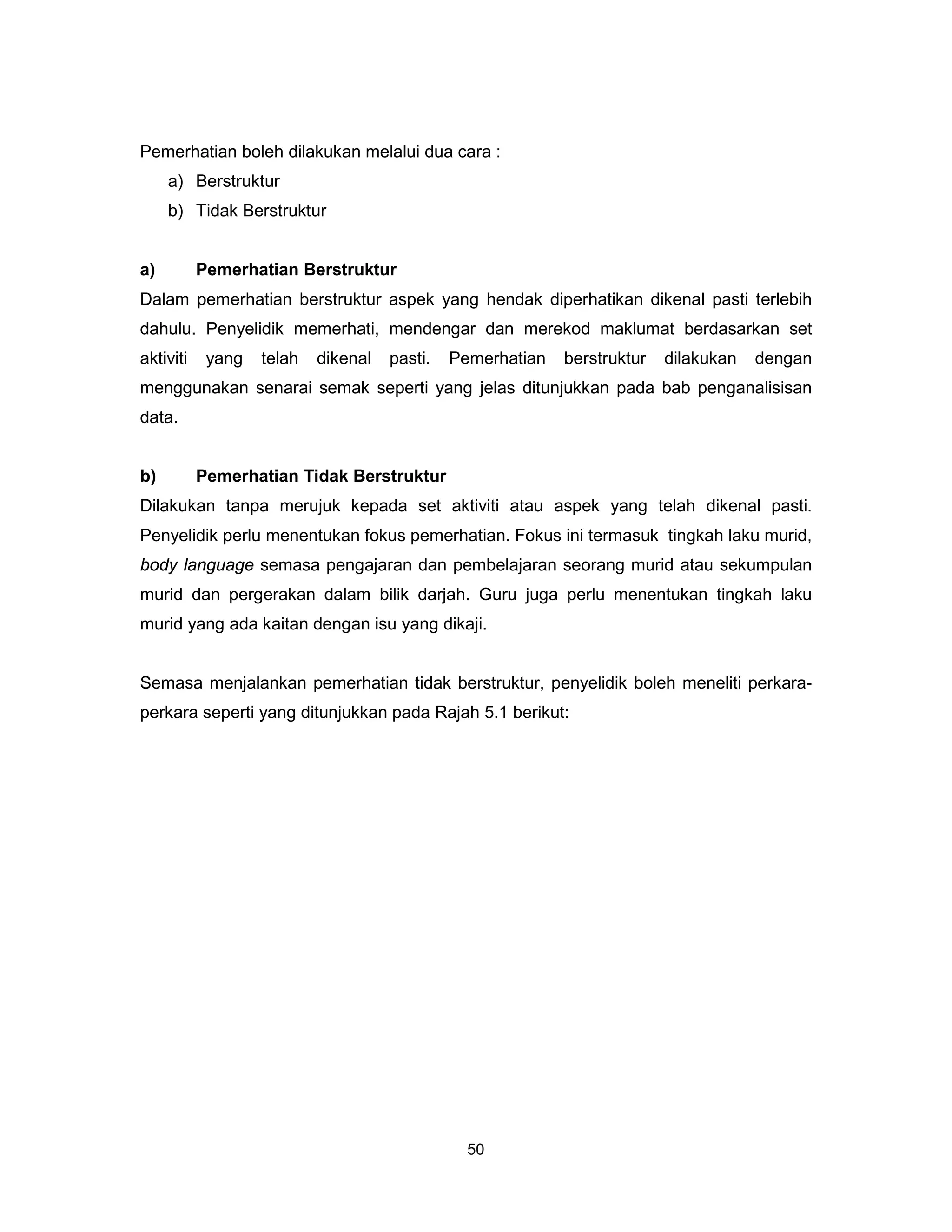 Pemerhatian boleh dilakukan melalui dua cara :
     a) Berstruktur
     b) Tidak Berstruktur


a)         Pemerhatian Berstruktur
Dalam pemerhatian berstruktur aspek yang hendak diperhatikan dikenal pasti terlebih
dahulu. Penyelidik memerhati, mendengar dan merekod maklumat berdasarkan set
aktiviti    yang   telah   dikenal   pasti.   Pemerhatian   berstruktur   dilakukan   dengan
menggunakan senarai semak seperti yang jelas ditunjukkan pada bab penganalisisan
data.


b)         Pemerhatian Tidak Berstruktur
Dilakukan tanpa merujuk kepada set aktiviti atau aspek yang telah dikenal pasti.
Penyelidik perlu menentukan fokus pemerhatian. Fokus ini termasuk tingkah laku murid,
body language semasa pengajaran dan pembelajaran seorang murid atau sekumpulan
murid dan pergerakan dalam bilik darjah. Guru juga perlu menentukan tingkah laku
murid yang ada kaitan dengan isu yang dikaji.


Semasa menjalankan pemerhatian tidak berstruktur, penyelidik boleh meneliti perkara-
perkara seperti yang ditunjukkan pada Rajah 5.1 berikut:




                                                50
 