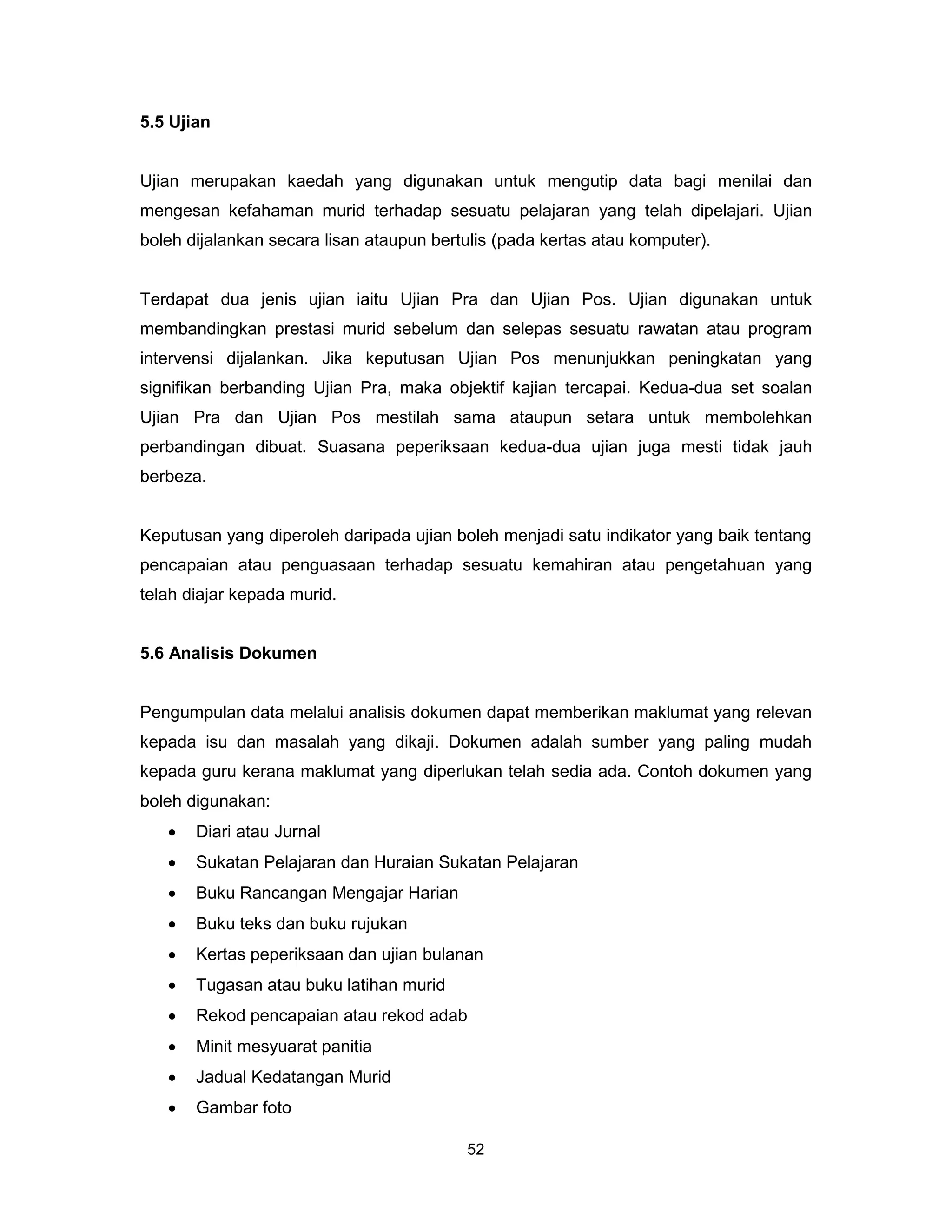5.5 Ujian


Ujian merupakan kaedah yang digunakan untuk mengutip data bagi menilai dan
mengesan kefahaman murid terhadap sesuatu pelajaran yang telah dipelajari. Ujian
boleh dijalankan secara lisan ataupun bertulis (pada kertas atau komputer).


Terdapat dua jenis ujian iaitu Ujian Pra dan Ujian Pos. Ujian digunakan untuk
membandingkan prestasi murid sebelum dan selepas sesuatu rawatan atau program
intervensi dijalankan. Jika keputusan Ujian Pos menunjukkan peningkatan yang
signifikan berbanding Ujian Pra, maka objektif kajian tercapai. Kedua-dua set soalan
Ujian Pra dan Ujian Pos mestilah sama ataupun setara untuk membolehkan
perbandingan dibuat. Suasana peperiksaan kedua-dua ujian juga mesti tidak jauh
berbeza.


Keputusan yang diperoleh daripada ujian boleh menjadi satu indikator yang baik tentang
pencapaian atau penguasaan terhadap sesuatu kemahiran atau pengetahuan yang
telah diajar kepada murid.


5.6 Analisis Dokumen


Pengumpulan data melalui analisis dokumen dapat memberikan maklumat yang relevan
kepada isu dan masalah yang dikaji. Dokumen adalah sumber yang paling mudah
kepada guru kerana maklumat yang diperlukan telah sedia ada. Contoh dokumen yang
boleh digunakan:
   •   Diari atau Jurnal
   •   Sukatan Pelajaran dan Huraian Sukatan Pelajaran
   •   Buku Rancangan Mengajar Harian
   •   Buku teks dan buku rujukan
   •   Kertas peperiksaan dan ujian bulanan
   •   Tugasan atau buku latihan murid
   •   Rekod pencapaian atau rekod adab
   •   Minit mesyuarat panitia
   •   Jadual Kedatangan Murid
   •   Gambar foto

                                           52
 