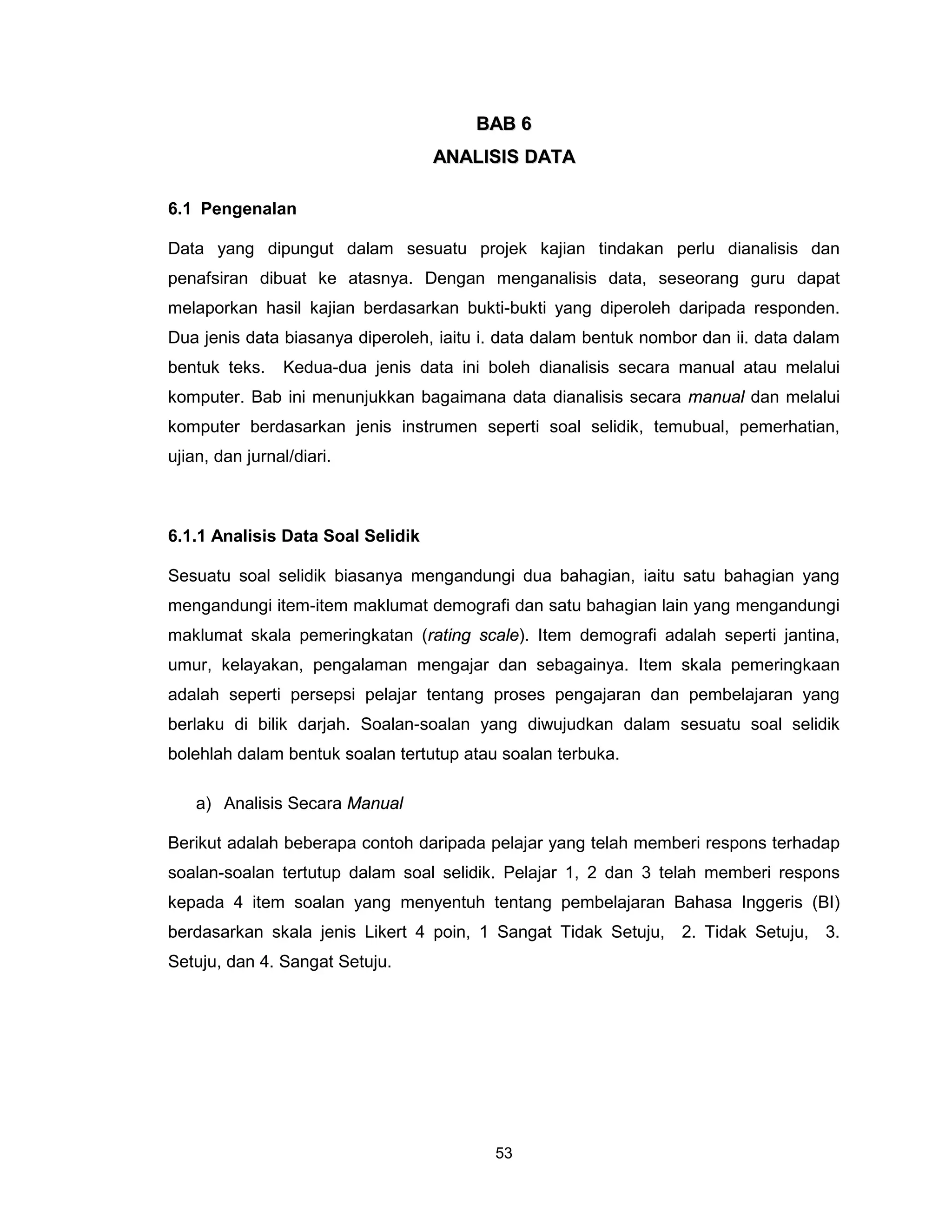 BAB 6
                                   ANALISIS DATA

6.1 Pengenalan

Data yang dipungut dalam sesuatu projek kajian tindakan perlu dianalisis dan
penafsiran dibuat ke atasnya. Dengan menganalisis data, seseorang guru dapat
melaporkan hasil kajian berdasarkan bukti-bukti yang diperoleh daripada responden.
Dua jenis data biasanya diperoleh, iaitu i. data dalam bentuk nombor dan ii. data dalam
bentuk teks.    Kedua-dua jenis data ini boleh dianalisis secara manual atau melalui
komputer. Bab ini menunjukkan bagaimana data dianalisis secara manual dan melalui
komputer berdasarkan jenis instrumen seperti soal selidik, temubual, pemerhatian,
ujian, dan jurnal/diari.



6.1.1 Analisis Data Soal Selidik

Sesuatu soal selidik biasanya mengandungi dua bahagian, iaitu satu bahagian yang
mengandungi item-item maklumat demografi dan satu bahagian lain yang mengandungi
maklumat skala pemeringkatan (rating scale). Item demografi adalah seperti jantina,
umur, kelayakan, pengalaman mengajar dan sebagainya. Item skala pemeringkaan
adalah seperti persepsi pelajar tentang proses pengajaran dan pembelajaran yang
berlaku di bilik darjah. Soalan-soalan yang diwujudkan dalam sesuatu soal selidik
bolehlah dalam bentuk soalan tertutup atau soalan terbuka.

    a) Analisis Secara Manual

Berikut adalah beberapa contoh daripada pelajar yang telah memberi respons terhadap
soalan-soalan tertutup dalam soal selidik. Pelajar 1, 2 dan 3 telah memberi respons
kepada 4 item soalan yang menyentuh tentang pembelajaran Bahasa Inggeris (BI)
berdasarkan skala jenis Likert 4 poin, 1 Sangat Tidak Setuju, 2. Tidak Setuju, 3.
Setuju, dan 4. Sangat Setuju.




                                          53
 