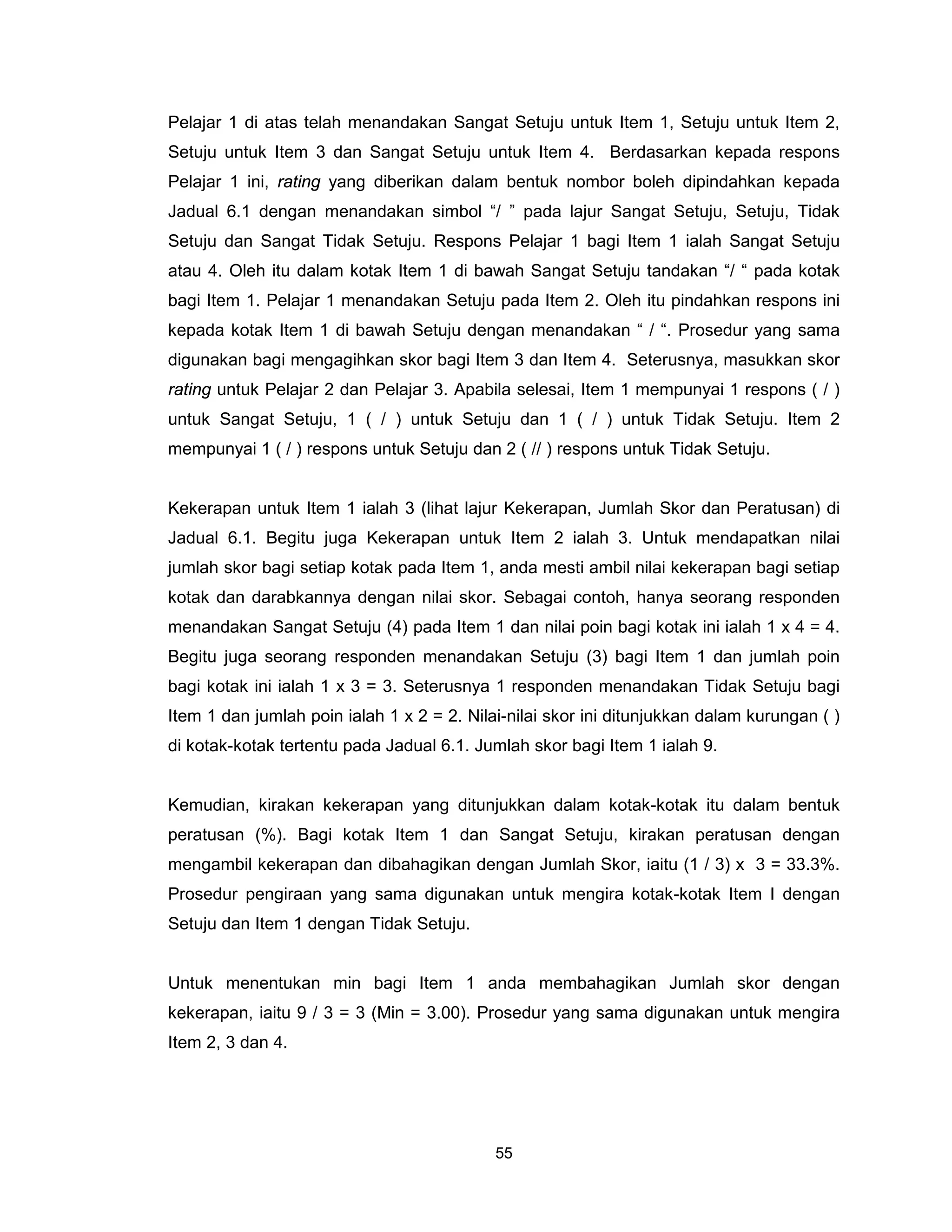 Pelajar 1 di atas telah menandakan Sangat Setuju untuk Item 1, Setuju untuk Item 2,
Setuju untuk Item 3 dan Sangat Setuju untuk Item 4. Berdasarkan kepada respons
Pelajar 1 ini, rating yang diberikan dalam bentuk nombor boleh dipindahkan kepada
Jadual 6.1 dengan menandakan simbol “/ ” pada lajur Sangat Setuju, Setuju, Tidak
Setuju dan Sangat Tidak Setuju. Respons Pelajar 1 bagi Item 1 ialah Sangat Setuju
atau 4. Oleh itu dalam kotak Item 1 di bawah Sangat Setuju tandakan “/ “ pada kotak
bagi Item 1. Pelajar 1 menandakan Setuju pada Item 2. Oleh itu pindahkan respons ini
kepada kotak Item 1 di bawah Setuju dengan menandakan “ / “. Prosedur yang sama
digunakan bagi mengagihkan skor bagi Item 3 dan Item 4. Seterusnya, masukkan skor
rating untuk Pelajar 2 dan Pelajar 3. Apabila selesai, Item 1 mempunyai 1 respons ( / )
untuk Sangat Setuju, 1 ( / ) untuk Setuju dan 1 ( / ) untuk Tidak Setuju. Item 2
mempunyai 1 ( / ) respons untuk Setuju dan 2 ( // ) respons untuk Tidak Setuju.


Kekerapan untuk Item 1 ialah 3 (lihat lajur Kekerapan, Jumlah Skor dan Peratusan) di
Jadual 6.1. Begitu juga Kekerapan untuk Item 2 ialah 3. Untuk mendapatkan nilai
jumlah skor bagi setiap kotak pada Item 1, anda mesti ambil nilai kekerapan bagi setiap
kotak dan darabkannya dengan nilai skor. Sebagai contoh, hanya seorang responden
menandakan Sangat Setuju (4) pada Item 1 dan nilai poin bagi kotak ini ialah 1 x 4 = 4.
Begitu juga seorang responden menandakan Setuju (3) bagi Item 1 dan jumlah poin
bagi kotak ini ialah 1 x 3 = 3. Seterusnya 1 responden menandakan Tidak Setuju bagi
Item 1 dan jumlah poin ialah 1 x 2 = 2. Nilai-nilai skor ini ditunjukkan dalam kurungan ( )
di kotak-kotak tertentu pada Jadual 6.1. Jumlah skor bagi Item 1 ialah 9.


Kemudian, kirakan kekerapan yang ditunjukkan dalam kotak-kotak itu dalam bentuk
peratusan (%). Bagi kotak Item 1 dan Sangat Setuju, kirakan peratusan dengan
mengambil kekerapan dan dibahagikan dengan Jumlah Skor, iaitu (1 / 3) x 3 = 33.3%.
Prosedur pengiraan yang sama digunakan untuk mengira kotak-kotak Item I dengan
Setuju dan Item 1 dengan Tidak Setuju.


Untuk menentukan min bagi Item 1 anda membahagikan Jumlah skor dengan
kekerapan, iaitu 9 / 3 = 3 (Min = 3.00). Prosedur yang sama digunakan untuk mengira
Item 2, 3 dan 4.




                                            55
 
