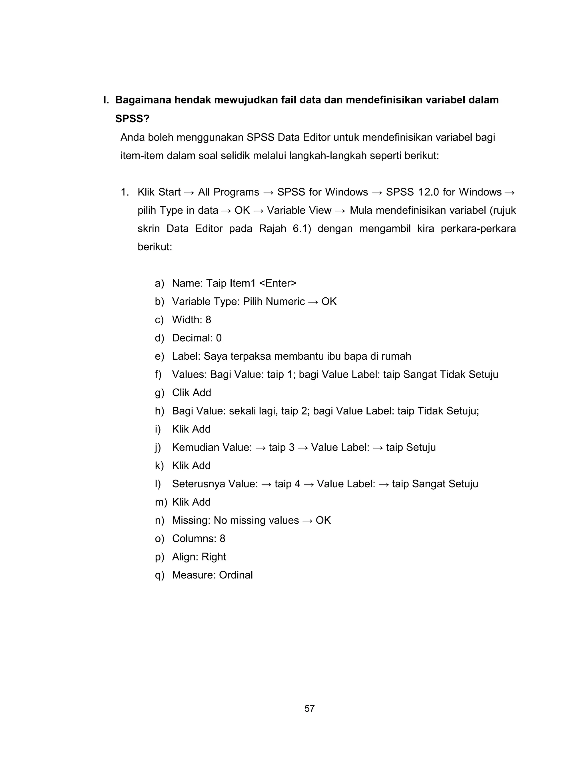 I. Bagaimana hendak mewujudkan fail data dan mendefinisikan variabel dalam
  SPSS?
   Anda boleh menggunakan SPSS Data Editor untuk mendefinisikan variabel bagi
   item-item dalam soal selidik melalui langkah-langkah seperti berikut:


   1. Klik Start → All Programs → SPSS for Windows → SPSS 12.0 for Windows →
      pilih Type in data → OK → Variable View → Mula mendefinisikan variabel (rujuk
      skrin Data Editor pada Rajah 6.1) dengan mengambil kira perkara-perkara
      berikut:


          a) Name: Taip Item1 <Enter>
          b) Variable Type: Pilih Numeric → OK
          c) Width: 8
          d) Decimal: 0
          e) Label: Saya terpaksa membantu ibu bapa di rumah
          f)   Values: Bagi Value: taip 1; bagi Value Label: taip Sangat Tidak Setuju
          g) Clik Add
          h) Bagi Value: sekali lagi, taip 2; bagi Value Label: taip Tidak Setuju;
          i)   Klik Add
          j)   Kemudian Value: → taip 3 → Value Label: → taip Setuju
          k) Klik Add
          l)   Seterusnya Value: → taip 4 → Value Label: → taip Sangat Setuju
          m) Klik Add
          n) Missing: No missing values → OK
          o) Columns: 8
          p) Align: Right
          q) Measure: Ordinal




                                           57
 