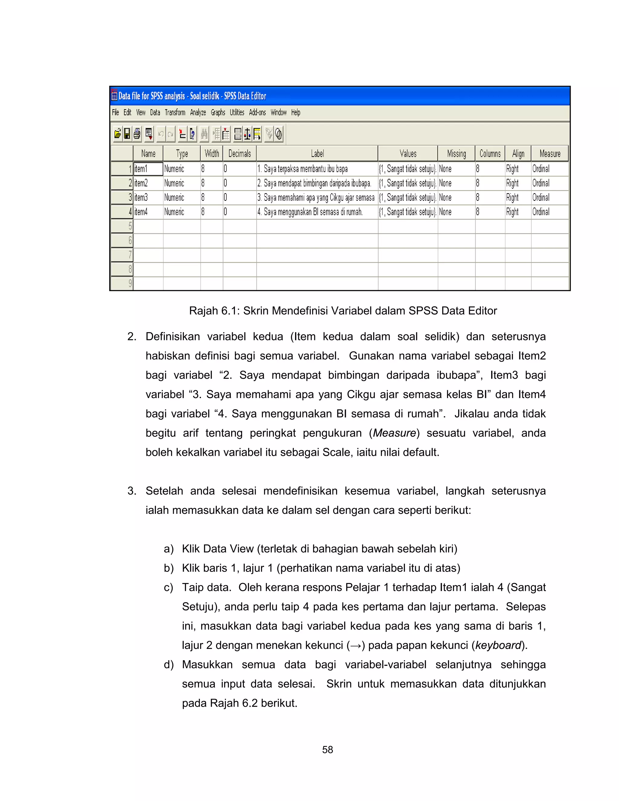Rajah 6.1: Skrin Mendefinisi Variabel dalam SPSS Data Editor

2. Definisikan variabel kedua (Item kedua dalam soal selidik) dan seterusnya
   habiskan definisi bagi semua variabel. Gunakan nama variabel sebagai Item2
   bagi variabel “2. Saya mendapat bimbingan daripada ibubapa”, Item3 bagi
   variabel “3. Saya memahami apa yang Cikgu ajar semasa kelas BI” dan Item4
   bagi variabel “4. Saya menggunakan BI semasa di rumah”. Jikalau anda tidak
   begitu arif tentang peringkat pengukuran (Measure) sesuatu variabel, anda
   boleh kekalkan variabel itu sebagai Scale, iaitu nilai default.


3. Setelah anda selesai mendefinisikan kesemua variabel, langkah seterusnya
   ialah memasukkan data ke dalam sel dengan cara seperti berikut:


      a) Klik Data View (terletak di bahagian bawah sebelah kiri)
      b) Klik baris 1, lajur 1 (perhatikan nama variabel itu di atas)
      c) Taip data. Oleh kerana respons Pelajar 1 terhadap Item1 ialah 4 (Sangat
          Setuju), anda perlu taip 4 pada kes pertama dan lajur pertama. Selepas
          ini, masukkan data bagi variabel kedua pada kes yang sama di baris 1,
          lajur 2 dengan menekan kekunci (→) pada papan kekunci (keyboard).
      d) Masukkan semua data bagi variabel-variabel selanjutnya sehingga
          semua input data selesai. Skrin untuk memasukkan data ditunjukkan
          pada Rajah 6.2 berikut.



                                        58
 