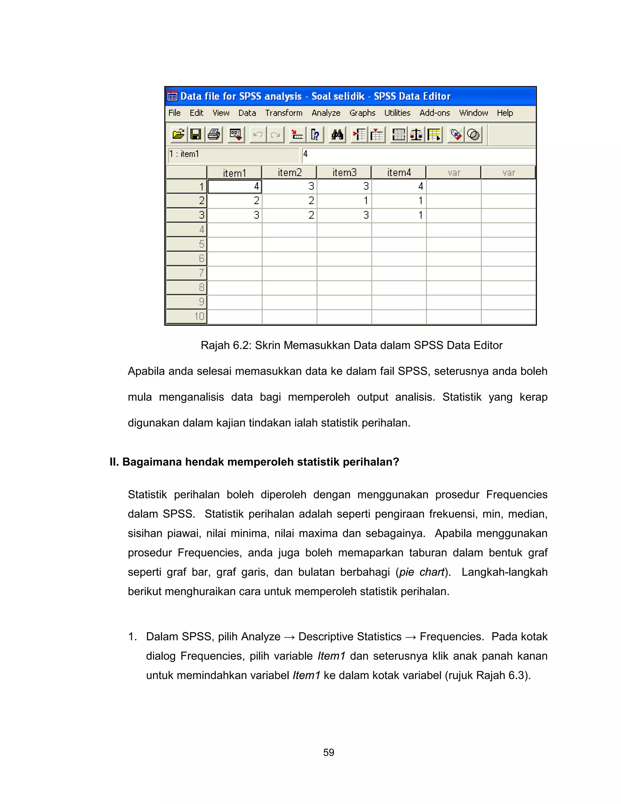 Rajah 6.2: Skrin Memasukkan Data dalam SPSS Data Editor

   Apabila anda selesai memasukkan data ke dalam fail SPSS, seterusnya anda boleh

   mula menganalisis data bagi memperoleh output analisis. Statistik yang kerap

   digunakan dalam kajian tindakan ialah statistik perihalan.


II. Bagaimana hendak memperoleh statistik perihalan?

   Statistik perihalan boleh diperoleh dengan menggunakan prosedur Frequencies
   dalam SPSS. Statistik perihalan adalah seperti pengiraan frekuensi, min, median,
   sisihan piawai, nilai minima, nilai maxima dan sebagainya. Apabila menggunakan
   prosedur Frequencies, anda juga boleh memaparkan taburan dalam bentuk graf
   seperti graf bar, graf garis, dan bulatan berbahagi (pie chart). Langkah-langkah
   berikut menghuraikan cara untuk memperoleh statistik perihalan.



   1. Dalam SPSS, pilih Analyze → Descriptive Statistics → Frequencies. Pada kotak
      dialog Frequencies, pilih variable Item1 dan seterusnya klik anak panah kanan
      untuk memindahkan variabel Item1 ke dalam kotak variabel (rujuk Rajah 6.3).




                                           59
 