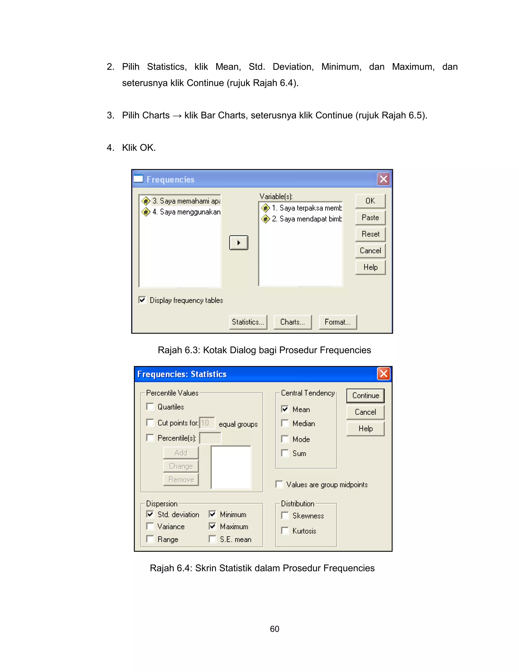 2. Pilih Statistics, klik Mean, Std. Deviation, Minimum, dan Maximum, dan
   seterusnya klik Continue (rujuk Rajah 6.4).


3. Pilih Charts → klik Bar Charts, seterusnya klik Continue (rujuk Rajah 6.5).


4. Klik OK.




              Rajah 6.3: Kotak Dialog bagi Prosedur Frequencies




          Rajah 6.4: Skrin Statistik dalam Prosedur Frequencies




                                       60
 