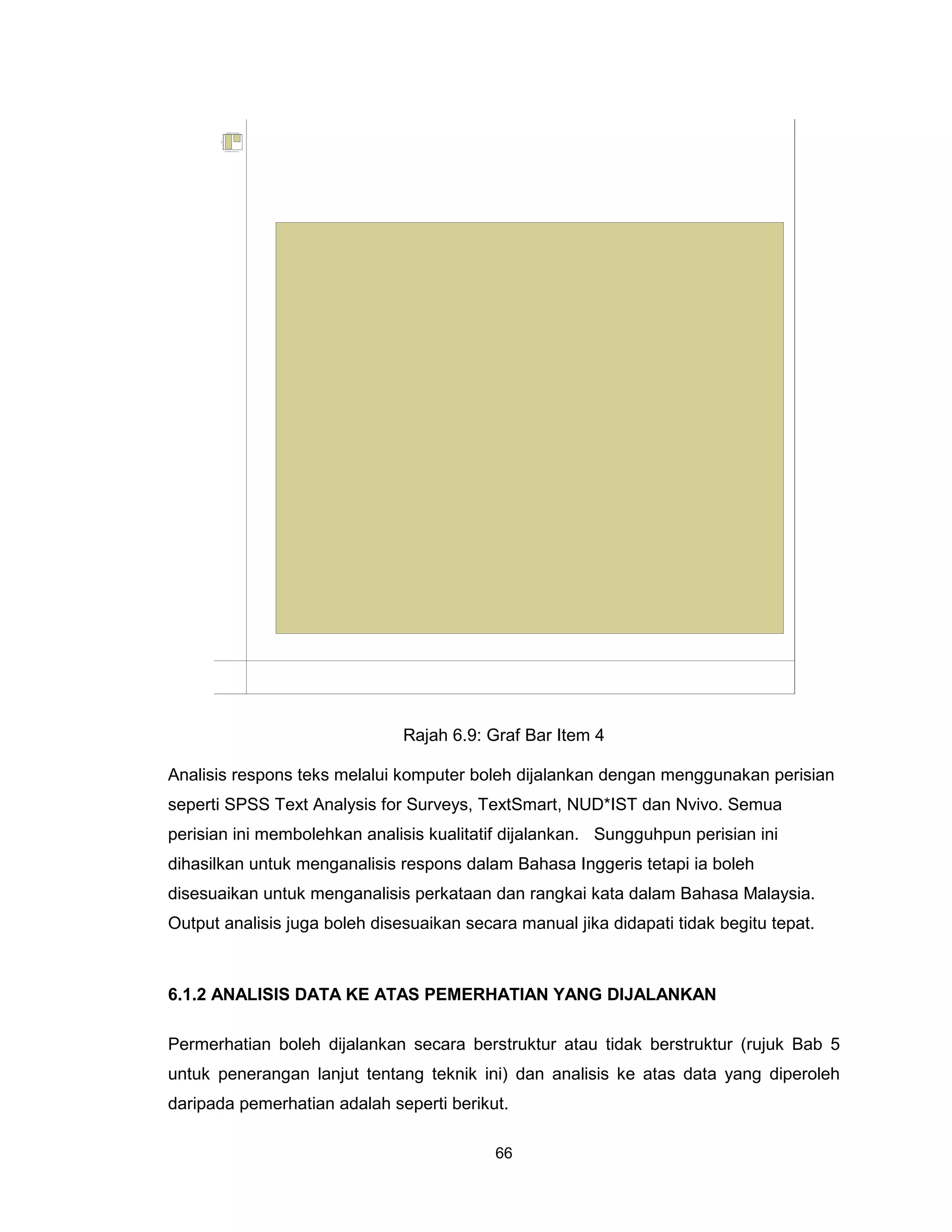 .hamur id asames IB nakanuggnem ayaS .4
                                  ujutes kadit tagnaS       ujuteS tagnaS
                       0.0




                       5.0




       yc ne u qer F
                       0.1




                       5.1




                       0.2




                             .hamur id asames IB nakanuggnem ayaS .4




                                                                            Rajah 6.9: Graf Bar Item 4

Analisis respons teks melalui komputer boleh dijalankan dengan menggunakan perisian
seperti SPSS Text Analysis for Surveys, TextSmart, NUD*IST dan Nvivo. Semua
perisian ini membolehkan analisis kualitatif dijalankan. Sungguhpun perisian ini
dihasilkan untuk menganalisis respons dalam Bahasa Inggeris tetapi ia boleh
disesuaikan untuk menganalisis perkataan dan rangkai kata dalam Bahasa Malaysia.
Output analisis juga boleh disesuaikan secara manual jika didapati tidak begitu tepat.



6.1.2 ANALISIS DATA KE ATAS PEMERHATIAN YANG DIJALANKAN

Permerhatian boleh dijalankan secara berstruktur atau tidak berstruktur (rujuk Bab 5
untuk penerangan lanjut tentang teknik ini) dan analisis ke atas data yang diperoleh
daripada pemerhatian adalah seperti berikut.

                                                                                       66
 