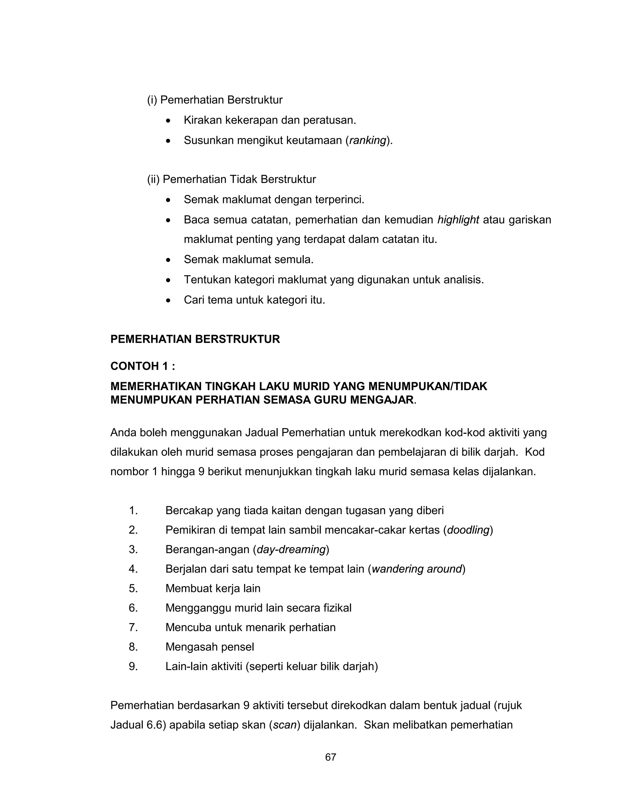 (i) Pemerhatian Berstruktur
           •   Kirakan kekerapan dan peratusan.
           •   Susunkan mengikut keutamaan (ranking).


        (ii) Pemerhatian Tidak Berstruktur
           •   Semak maklumat dengan terperinci.
           •   Baca semua catatan, pemerhatian dan kemudian highlight atau gariskan
               maklumat penting yang terdapat dalam catatan itu.
           •   Semak maklumat semula.
           •   Tentukan kategori maklumat yang digunakan untuk analisis.
           •   Cari tema untuk kategori itu.


PEMERHATIAN BERSTRUKTUR

CONTOH 1 :
MEMERHATIKAN TINGKAH LAKU MURID YANG MENUMPUKAN/TIDAK
MENUMPUKAN PERHATIAN SEMASA GURU MENGAJAR.

Anda boleh menggunakan Jadual Pemerhatian untuk merekodkan kod-kod aktiviti yang
dilakukan oleh murid semasa proses pengajaran dan pembelajaran di bilik darjah. Kod
nombor 1 hingga 9 berikut menunjukkan tingkah laku murid semasa kelas dijalankan.


   1.      Bercakap yang tiada kaitan dengan tugasan yang diberi
   2.      Pemikiran di tempat lain sambil mencakar-cakar kertas (doodling)
   3.      Berangan-angan (day-dreaming)
   4.      Berjalan dari satu tempat ke tempat lain (wandering around)
   5.      Membuat kerja lain
   6.      Mengganggu murid lain secara fizikal
   7.      Mencuba untuk menarik perhatian
   8.      Mengasah pensel
   9.      Lain-lain aktiviti (seperti keluar bilik darjah)


Pemerhatian berdasarkan 9 aktiviti tersebut direkodkan dalam bentuk jadual (rujuk
Jadual 6.6) apabila setiap skan (scan) dijalankan. Skan melibatkan pemerhatian

                                               67
 