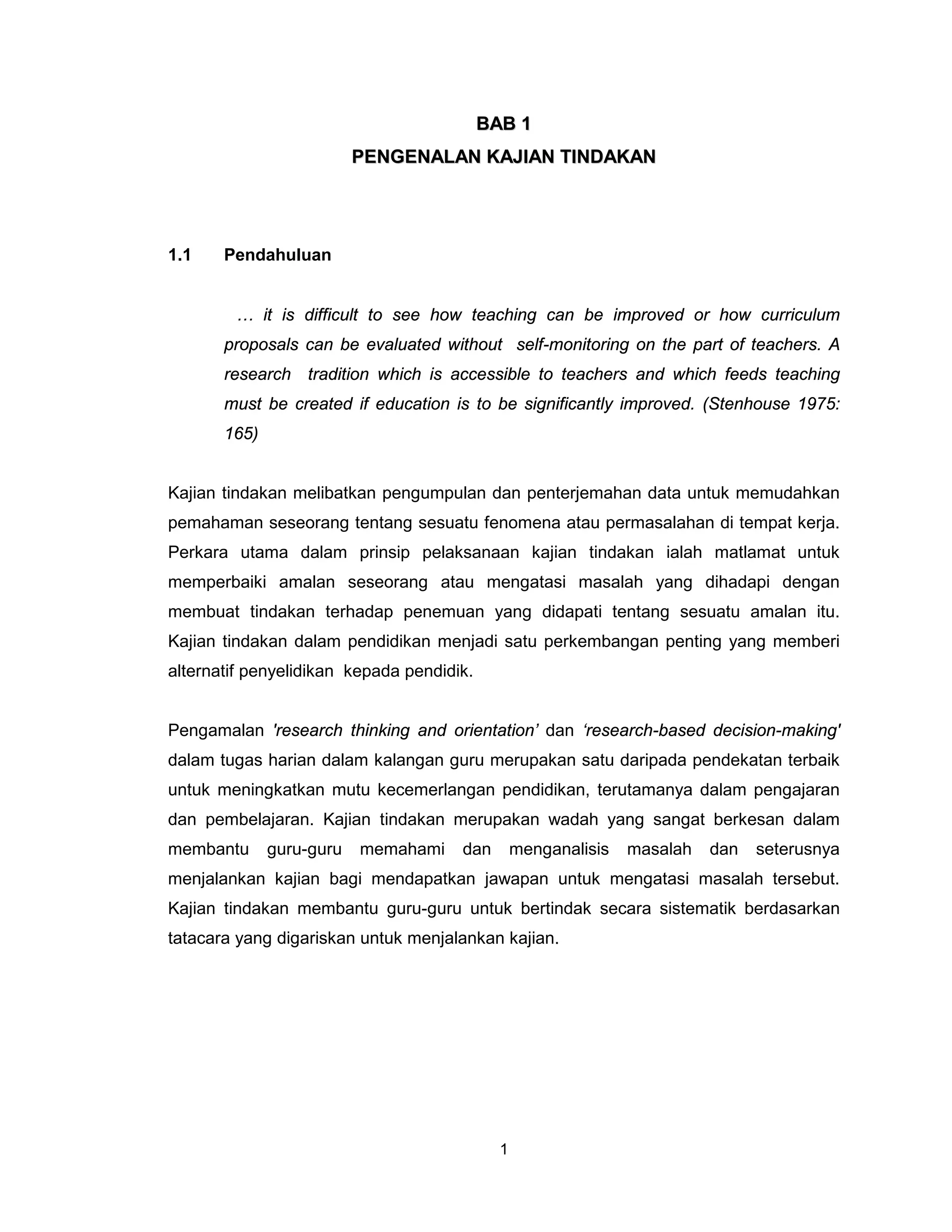BAB 1
                          PENGENALAN KAJIAN TINDAKAN




1.1    Pendahuluan


        … it is difficult to see how teaching can be improved or how curriculum
       proposals can be evaluated without self-monitoring on the part of teachers. A
       research tradition which is accessible to teachers and which feeds teaching
       must be created if education is to be significantly improved. (Stenhouse 1975:
       165)


Kajian tindakan melibatkan pengumpulan dan penterjemahan data untuk memudahkan
pemahaman seseorang tentang sesuatu fenomena atau permasalahan di tempat kerja.
Perkara utama dalam prinsip pelaksanaan kajian tindakan ialah matlamat untuk
memperbaiki amalan seseorang atau mengatasi masalah yang dihadapi dengan
membuat tindakan terhadap penemuan yang didapati tentang sesuatu amalan itu.
Kajian tindakan dalam pendidikan menjadi satu perkembangan penting yang memberi
alternatif penyelidikan kepada pendidik.


Pengamalan 'research thinking and orientation’ dan ‘research-based decision-making'
dalam tugas harian dalam kalangan guru merupakan satu daripada pendekatan terbaik
untuk meningkatkan mutu kecemerlangan pendidikan, terutamanya dalam pengajaran
dan pembelajaran. Kajian tindakan merupakan wadah yang sangat berkesan dalam
membantu      guru-guru   memahami    dan        menganalisis   masalah   dan   seterusnya
menjalankan kajian bagi mendapatkan jawapan untuk mengatasi masalah tersebut.
Kajian tindakan membantu guru-guru untuk bertindak secara sistematik berdasarkan
tatacara yang digariskan untuk menjalankan kajian.




                                             1
 