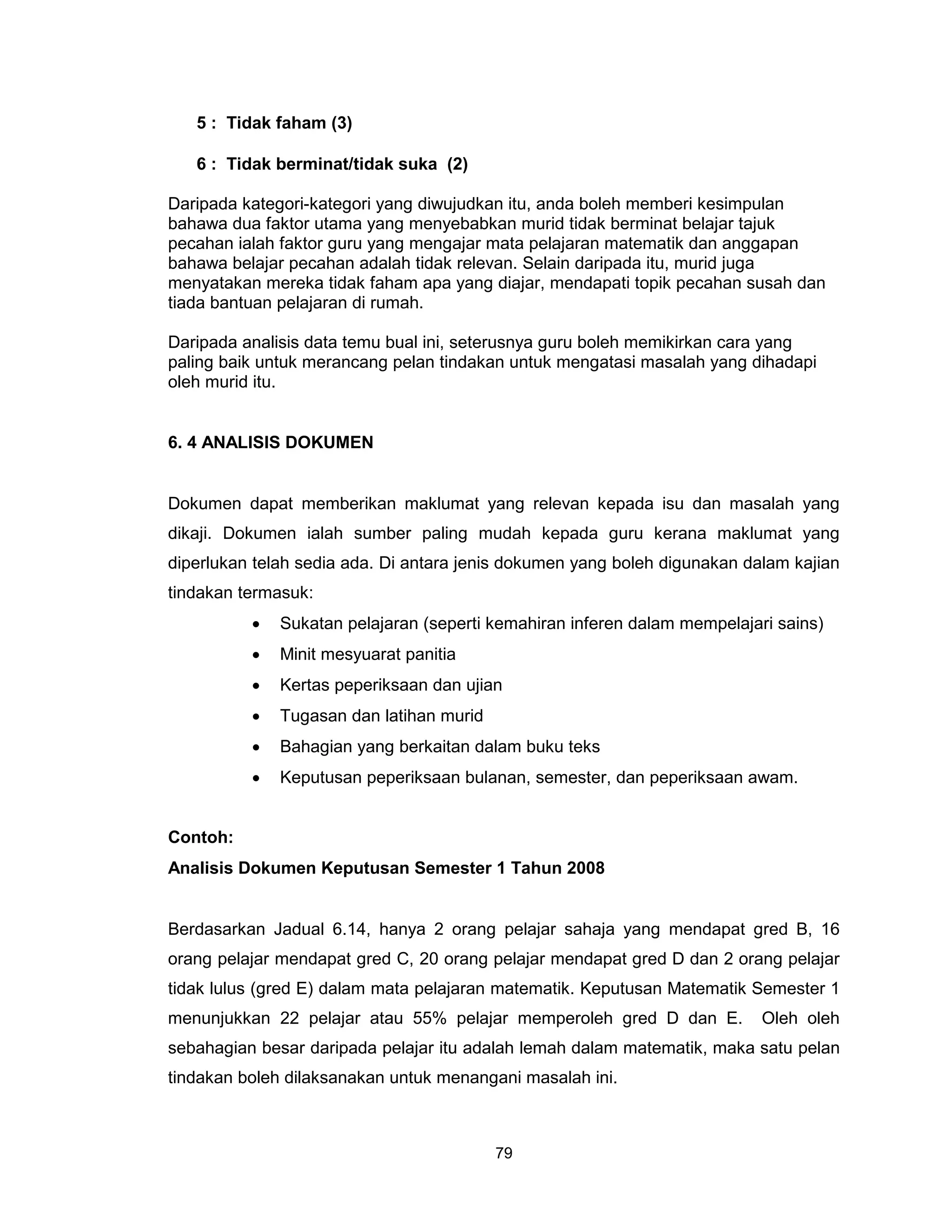 5 : Tidak faham (3)

   6 : Tidak berminat/tidak suka (2)

Daripada kategori-kategori yang diwujudkan itu, anda boleh memberi kesimpulan
bahawa dua faktor utama yang menyebabkan murid tidak berminat belajar tajuk
pecahan ialah faktor guru yang mengajar mata pelajaran matematik dan anggapan
bahawa belajar pecahan adalah tidak relevan. Selain daripada itu, murid juga
menyatakan mereka tidak faham apa yang diajar, mendapati topik pecahan susah dan
tiada bantuan pelajaran di rumah.

Daripada analisis data temu bual ini, seterusnya guru boleh memikirkan cara yang
paling baik untuk merancang pelan tindakan untuk mengatasi masalah yang dihadapi
oleh murid itu.


6. 4 ANALISIS DOKUMEN


Dokumen dapat memberikan maklumat yang relevan kepada isu dan masalah yang
dikaji. Dokumen ialah sumber paling mudah kepada guru kerana maklumat yang
diperlukan telah sedia ada. Di antara jenis dokumen yang boleh digunakan dalam kajian
tindakan termasuk:
          •   Sukatan pelajaran (seperti kemahiran inferen dalam mempelajari sains)
          •   Minit mesyuarat panitia
          •   Kertas peperiksaan dan ujian
          •   Tugasan dan latihan murid
          •   Bahagian yang berkaitan dalam buku teks
          •   Keputusan peperiksaan bulanan, semester, dan peperiksaan awam.


Contoh:
Analisis Dokumen Keputusan Semester 1 Tahun 2008


Berdasarkan Jadual 6.14, hanya 2 orang pelajar sahaja yang mendapat gred B, 16
orang pelajar mendapat gred C, 20 orang pelajar mendapat gred D dan 2 orang pelajar
tidak lulus (gred E) dalam mata pelajaran matematik. Keputusan Matematik Semester 1
menunjukkan 22 pelajar atau 55% pelajar memperoleh gred D dan E.           Oleh oleh
sebahagian besar daripada pelajar itu adalah lemah dalam matematik, maka satu pelan
tindakan boleh dilaksanakan untuk menangani masalah ini.



                                          79
 