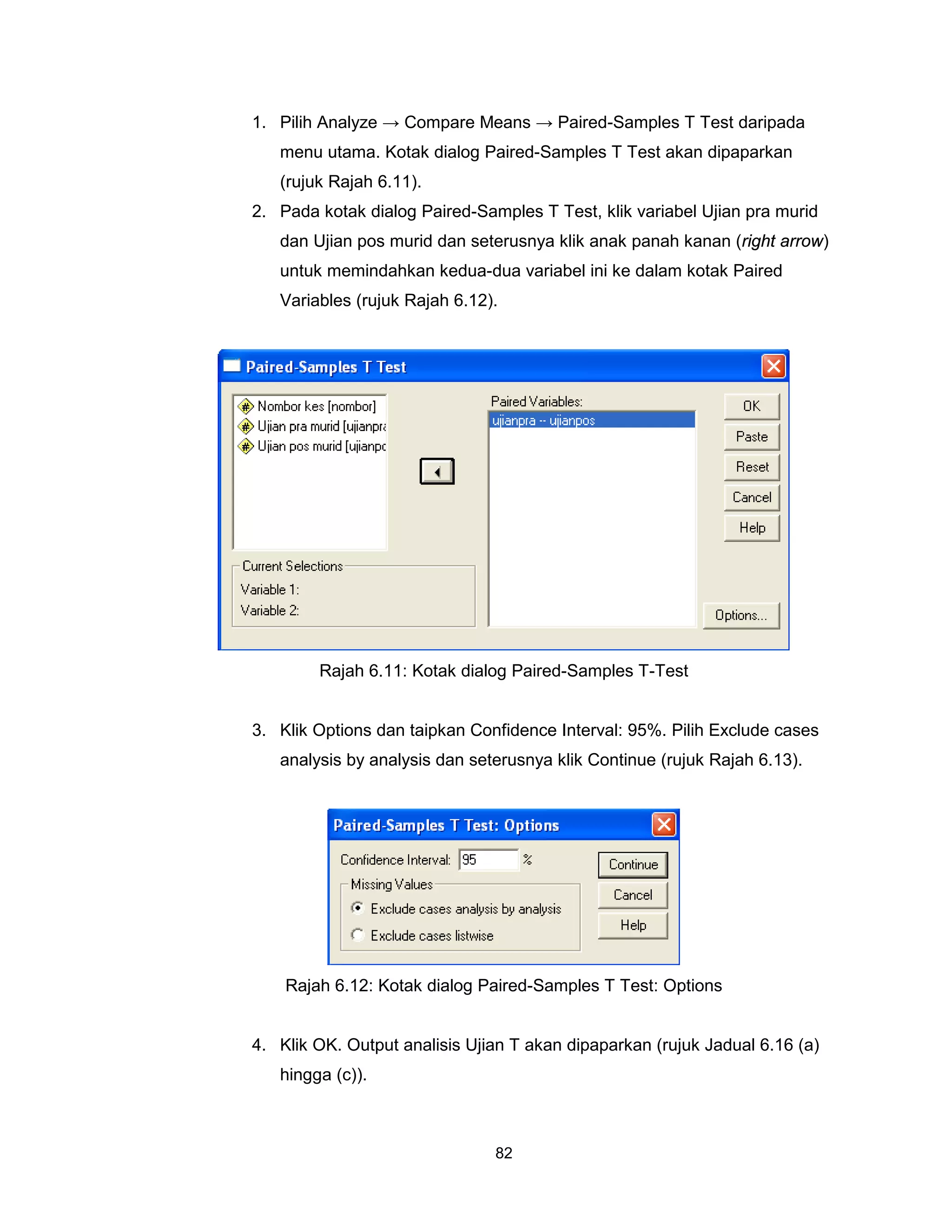 1. Pilih Analyze → Compare Means → Paired-Samples T Test daripada
   menu utama. Kotak dialog Paired-Samples T Test akan dipaparkan
   (rujuk Rajah 6.11).
2. Pada kotak dialog Paired-Samples T Test, klik variabel Ujian pra murid
   dan Ujian pos murid dan seterusnya klik anak panah kanan (right arrow)
   untuk memindahkan kedua-dua variabel ini ke dalam kotak Paired
   Variables (rujuk Rajah 6.12).




        Rajah 6.11: Kotak dialog Paired-Samples T-Test


3. Klik Options dan taipkan Confidence Interval: 95%. Pilih Exclude cases
   analysis by analysis dan seterusnya klik Continue (rujuk Rajah 6.13).




    Rajah 6.12: Kotak dialog Paired-Samples T Test: Options


4. Klik OK. Output analisis Ujian T akan dipaparkan (rujuk Jadual 6.16 (a)
   hingga (c)).



                               82
 