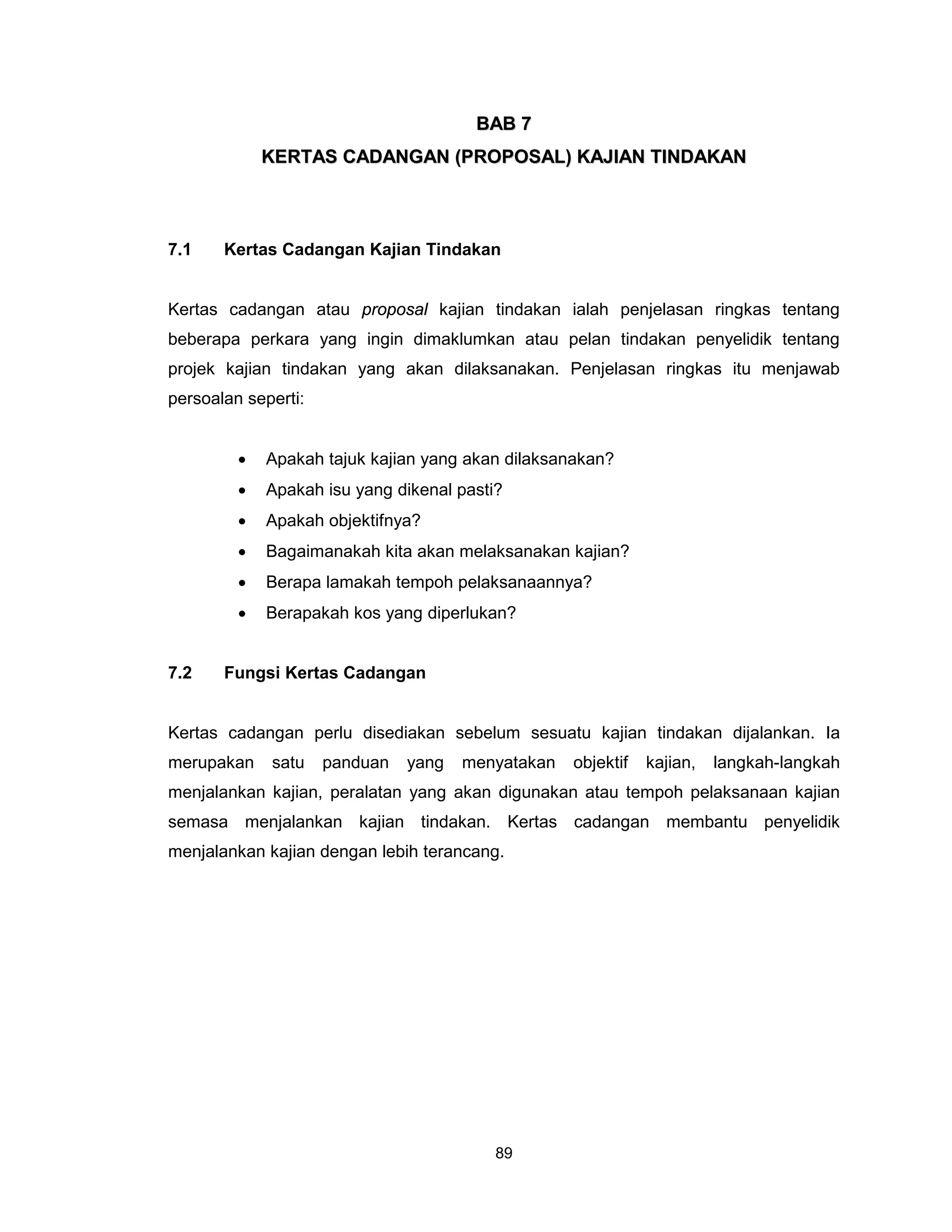 BAB 7
             KERTAS CADANGAN (PROPOSAL) KAJIAN TINDAKAN



7.1    Kertas Cadangan Kajian Tindakan


Kertas cadangan atau proposal kajian tindakan ialah penjelasan ringkas tentang
beberapa perkara yang ingin dimaklumkan atau pelan tindakan penyelidik tentang
projek kajian tindakan yang akan dilaksanakan. Penjelasan ringkas itu menjawab
persoalan seperti:


         •   Apakah tajuk kajian yang akan dilaksanakan?
         •   Apakah isu yang dikenal pasti?
         •   Apakah objektifnya?
         •   Bagaimanakah kita akan melaksanakan kajian?
         •   Berapa lamakah tempoh pelaksanaannya?
         •   Berapakah kos yang diperlukan?


7.2    Fungsi Kertas Cadangan


Kertas cadangan perlu disediakan sebelum sesuatu kajian tindakan dijalankan. Ia
merupakan    satu    panduan   yang   menyatakan   objektif   kajian,   langkah-langkah
menjalankan kajian, peralatan yang akan digunakan atau tempoh pelaksanaan kajian
semasa menjalankan kajian tindakan. Kertas cadangan membantu penyelidik
menjalankan kajian dengan lebih terancang.




                                          89
 