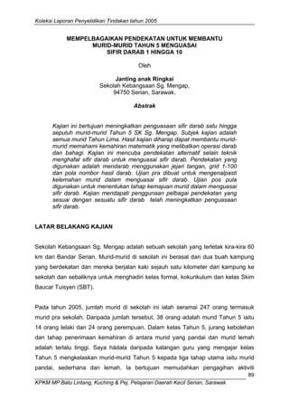 Koleksi Laporan Penyelidikan Tindakan tahun 2005 
KPKM MP Batu Lintang, Kuching & Pej. Pelajaran Daerah Kecil Serian, Sarawak 
89 
MEMPELBAGAIKAN PENDEKATAN UNTUK MEMBANTU 
MURID-MURID TAHUN 5 MENGUASAI 
SIFIR DARAB 1 HINGGA 10 
Oleh 
Janting anak Ringkai 
Sekolah Kebangsaan Sg. Mengap, 
94750 Serian, Sarawak. 
Abstrak 
Kajian ini bertujuan meningkatkan penguasaan sifir darab satu hingga sepuluh murid-murid Tahun 5 SK Sg. Mengap. Subjek kajian adalah semua murid Tahun Lima. Hasil kajian diharap dapat membantu murid- murid memahami kemahiran matematik yang melibatkan operasi darab dan bahagi. Kajian ini mencuba pendekatan alternatif selain teknik menghafal sifir darab untuk menguasai sifir darab. Pendekatan yang digunakan adalah mendarab menggunakan jejari tangan, grid 1-100 dan pola nombor hasil darab. Ujian pra dibuat untuk mengenalpasti kelemahan murid dalam menguasai sifir darab. Ujian pos pula digunakan untuk menentukan tahap kemajuan murid dalam menguasai sifir darab. Kajian mendapati penggunaan pelbagai pendekatan yang sesuai dengan sesuatu sifir darab telah meningkatkan penguasaan sifir darab. 
LATAR BELAKANG KAJIAN 
Sekolah Kebangsaan Sg. Mengap adalah sebuah sekolah yang terletak kira-kira 60 km dari Bandar Serian. Murid-murid di sekolah ini berasal dari dua buah kampung yang berdekatan dan mereka berjalan kaki sejauh satu kilometer dari kampung ke sekolah dan sebaliknya untuk menghadiri kelas formal, kokurikulum dan kelas Skim Baucar Tuisyen (SBT). 
Pada tahun 2005, jumlah murid di sekolah ini ialah seramai 247 orang termasuk murid pra sekolah. Daripada jumlah tersebut, 38 orang adalah murid Tahun 5 iaitu 14 orang lelaki dan 24 orang perempuan. Dalam kelas Tahun 5, jurang kebolehan dan tahap penerimaan kemahiran di antara murid yang pandai dan murid lemah adalah terlalu tinggi. Saya hádala daripada kalangan guru yang mengajar kelas Tahun 5 mengkelaskan murid-murid Tahun 5 kepada tiga tahap utama iaitu murid pandai, sederhana dan lemah. Ia bertujuan memudahkan pengagihan aktiviti  