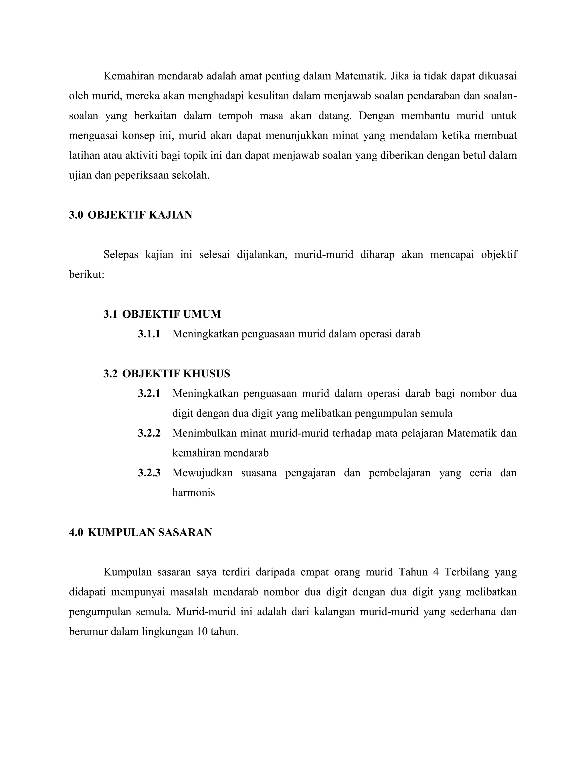 Kemahiran mendarab adalah amat penting dalam Matematik. Jika ia tidak dapat dikuasai
oleh murid, mereka akan menghadapi kesulitan dalam menjawab soalan pendaraban dan soalan-
soalan yang berkaitan dalam tempoh masa akan datang. Dengan membantu murid untuk
menguasai konsep ini, murid akan dapat menunjukkan minat yang mendalam ketika membuat
latihan atau aktiviti bagi topik ini dan dapat menjawab soalan yang diberikan dengan betul dalam
ujian dan peperiksaan sekolah.


3.0 OBJEKTIF KAJIAN


       Selepas kajian ini selesai dijalankan, murid-murid diharap akan mencapai objektif
berikut:


       3.1 OBJEKTIF UMUM
              3.1.1   Meningkatkan penguasaan murid dalam operasi darab


       3.2 OBJEKTIF KHUSUS
              3.2.1   Meningkatkan penguasaan murid dalam operasi darab bagi nombor dua
                      digit dengan dua digit yang melibatkan pengumpulan semula
              3.2.2   Menimbulkan minat murid-murid terhadap mata pelajaran Matematik dan
                      kemahiran mendarab
              3.2.3   Mewujudkan suasana pengajaran dan pembelajaran yang ceria dan
                      harmonis


4.0 KUMPULAN SASARAN


       Kumpulan sasaran saya terdiri daripada empat orang murid Tahun 4 Terbilang yang
didapati mempunyai masalah mendarab nombor dua digit dengan dua digit yang melibatkan
pengumpulan semula. Murid-murid ini adalah dari kalangan murid-murid yang sederhana dan
berumur dalam lingkungan 10 tahun.
 