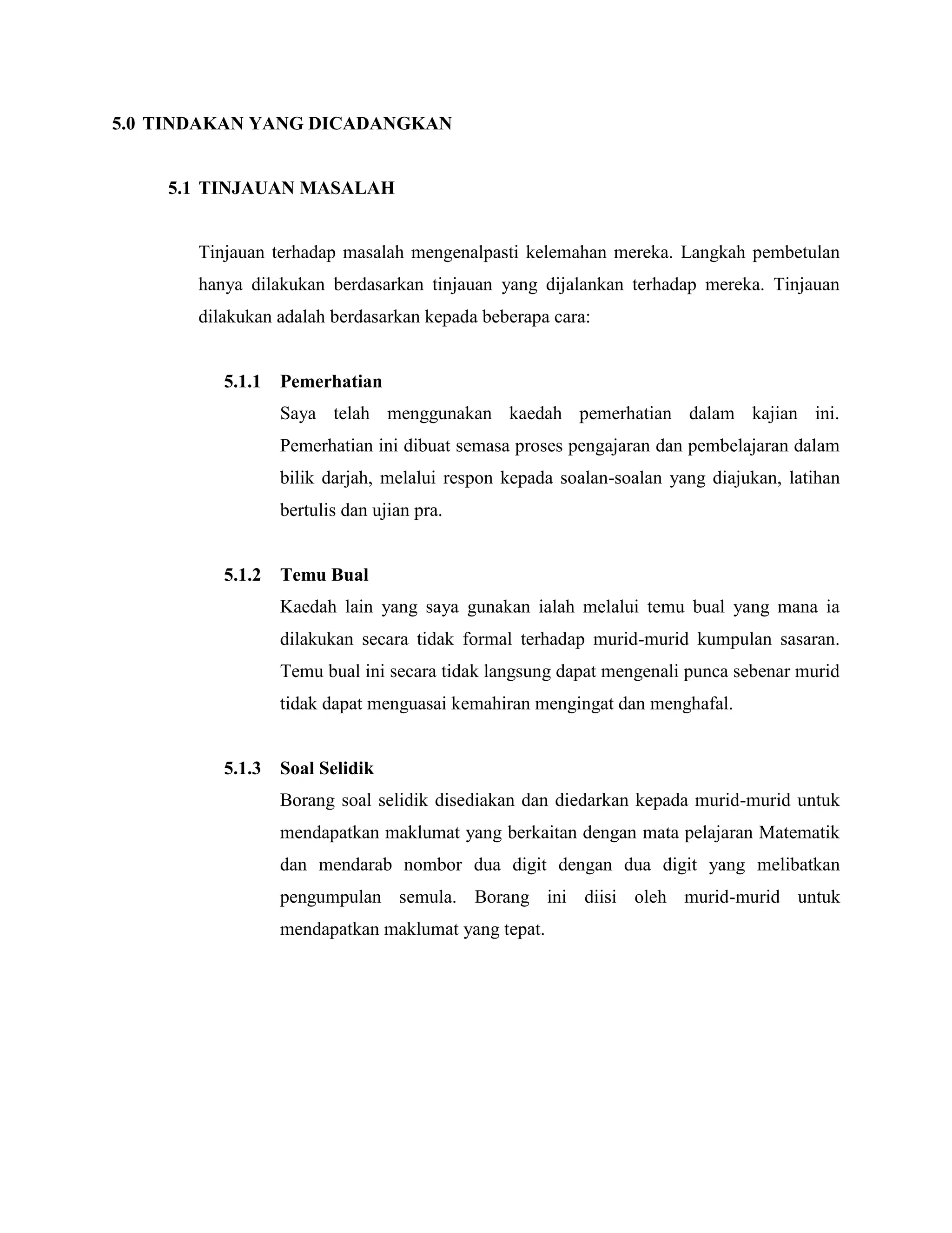 5.0 TINDAKAN YANG DICADANGKAN


    5.1 TINJAUAN MASALAH


       Tinjauan terhadap masalah mengenalpasti kelemahan mereka. Langkah pembetulan
       hanya dilakukan berdasarkan tinjauan yang dijalankan terhadap mereka. Tinjauan
       dilakukan adalah berdasarkan kepada beberapa cara:


          5.1.1   Pemerhatian
                  Saya telah menggunakan kaedah pemerhatian dalam kajian ini.
                  Pemerhatian ini dibuat semasa proses pengajaran dan pembelajaran dalam
                  bilik darjah, melalui respon kepada soalan-soalan yang diajukan, latihan
                  bertulis dan ujian pra.


          5.1.2   Temu Bual
                  Kaedah lain yang saya gunakan ialah melalui temu bual yang mana ia
                  dilakukan secara tidak formal terhadap murid-murid kumpulan sasaran.
                  Temu bual ini secara tidak langsung dapat mengenali punca sebenar murid
                  tidak dapat menguasai kemahiran mengingat dan menghafal.


          5.1.3   Soal Selidik
                  Borang soal selidik disediakan dan diedarkan kepada murid-murid untuk
                  mendapatkan maklumat yang berkaitan dengan mata pelajaran Matematik
                  dan mendarab nombor dua digit dengan dua digit yang melibatkan
                  pengumpulan semula. Borang ini diisi oleh murid-murid untuk
                  mendapatkan maklumat yang tepat.
 