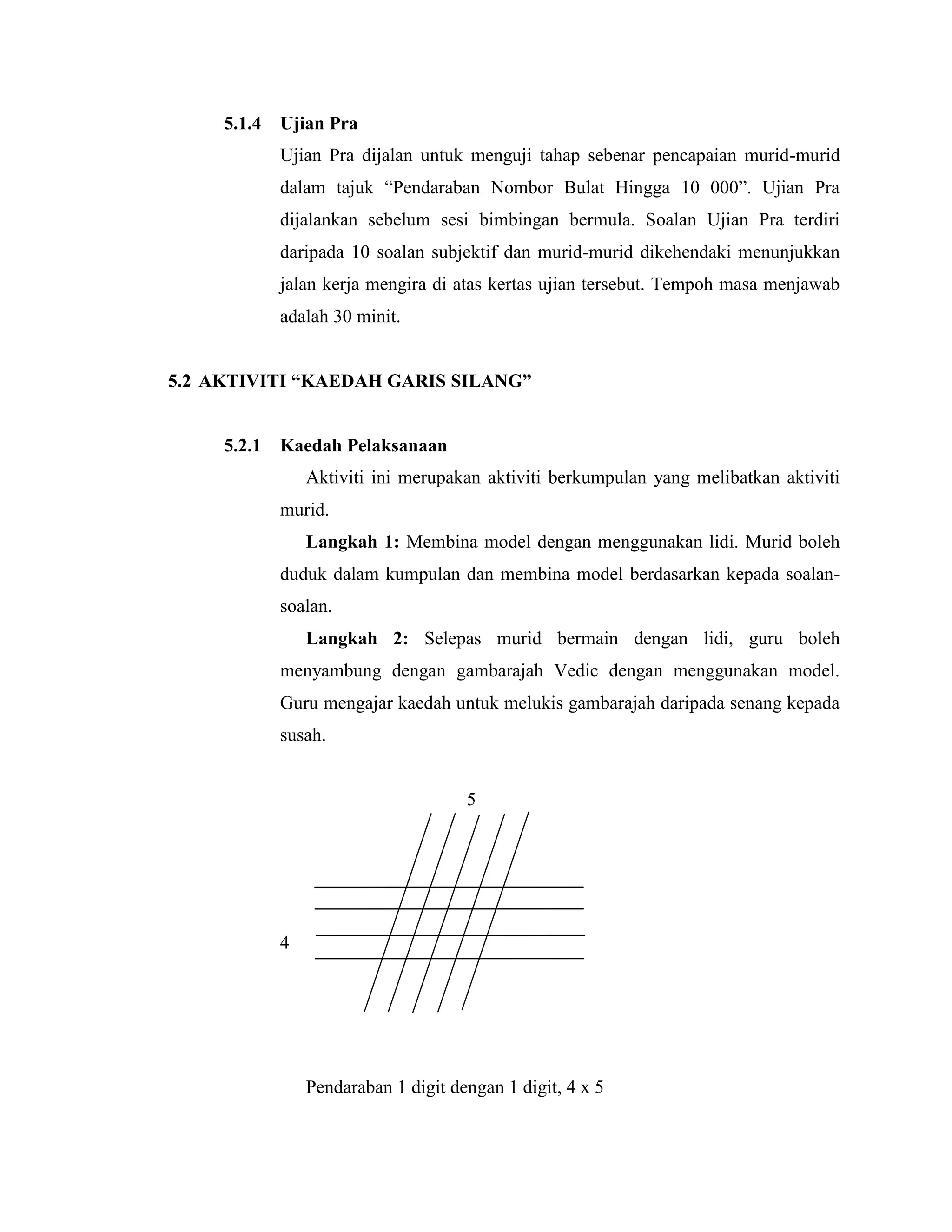 5.1.4   Ujian Pra
             Ujian Pra dijalan untuk menguji tahap sebenar pencapaian murid-murid
             dalam tajuk “Pendaraban Nombor Bulat Hingga 10 000”. Ujian Pra
             dijalankan sebelum sesi bimbingan bermula. Soalan Ujian Pra terdiri
             daripada 10 soalan subjektif dan murid-murid dikehendaki menunjukkan
             jalan kerja mengira di atas kertas ujian tersebut. Tempoh masa menjawab
             adalah 30 minit.


5.2 AKTIVITI “KAEDAH GARIS SILANG”


     5.2.1   Kaedah Pelaksanaan
                 Aktiviti ini merupakan aktiviti berkumpulan yang melibatkan aktiviti
             murid.
                 Langkah 1: Membina model dengan menggunakan lidi. Murid boleh
             duduk dalam kumpulan dan membina model berdasarkan kepada soalan-
             soalan.
                 Langkah 2: Selepas murid bermain dengan lidi, guru boleh
             menyambung dengan gambarajah Vedic dengan menggunakan model.
             Guru mengajar kaedah untuk melukis gambarajah daripada senang kepada
             susah.


                                      5




             4




                 Pendaraban 1 digit dengan 1 digit, 4 x 5
 