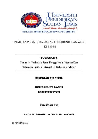 PEMBELAJARAN BERASASKAN ELEKTRONIK DAN WEB
( KPT 6044)
---------------------------------------------------------------------------------------------------------------------------
TUGASAN 3
Tinjauan Terhadap Jenis Penggunaan Internet Dan
Tahap Ketagihan Internet Di Kalangan Pelajar
---------------------------------------------------------------------------------------------------------------------------
DISEDIAKAN OLEH:
HELIDZIA BT RAMLI
(M20102000970)
PENSYARAH:
PROF M. ABDUL LATIF B. HJ. GAPOR
1.0 PENGENALAN
 